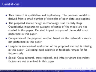 .
.
.
.
.
.
.
.
.
.
.
.
.
.
.
.
.
.
.
.
.
.
.
.
.
.
.
.
.
.
.
.
.
.
.
.
.
.
.
.
Limitations
This research is qualitative and exploratory. The proposed model is
derived from a small number of examples of open data applications.
The proposed service design methodology is at its early stage.
Quantitative measures to evaluate influence of the model are not
studied in this paper. Detailed impact analysis of the model is not
performed in this paper.
Comparison of the proposed method based on the real-world cases is
not performed in this paper.
Long-term service-level evaluation of the proposed method is missing
in this paper. Collecting hard-evidence of feedback remain for for
future study.
Social, Cross-cultural, cross-regional, and infra-structure-dependent
factors are not examined in this paper
Toshihiko Yamakami (ACCESS Confidential)A Dimensional Model of Service Design Toward Utilizing Public Transportation Open Data2017/11 16 / 18
 