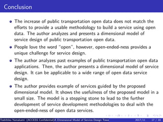 .
.
.
.
.
.
.
.
.
.
.
.
.
.
.
.
.
.
.
.
.
.
.
.
.
.
.
.
.
.
.
.
.
.
.
.
.
.
.
.
Conclusion
The increase of public transportation open data does not match the
efforts to provide a usable methodology to build a service using open
data. The author analyzes and presents a dimensional model of
service design of public transportation open data.
People love the word “open”, however, open-ended-ness provides a
unique challenge for service design.
The author analyzes past examples of public transportation open data
applications. Then, the author presents a dimensional model of service
design. It can be applicable to a wide range of open data service
design.
The author provides example of services guided by the proposed
dimensional model. It shows the usefulness of the proposed model in a
small size. The model is a stepping stone to lead to the further
development of service development methodologies to deal with the
open-ended-ness of open data services.
Toshihiko Yamakami (ACCESS Confidential)A Dimensional Model of Service Design Toward Utilizing Public Transportation Open Data2017/11 17 / 18
 