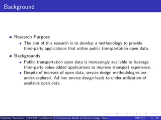.
.
.
.
.
.
.
.
.
.
.
.
.
.
.
.
.
.
.
.
.
.
.
.
.
.
.
.
.
.
.
.
.
.
.
.
.
.
.
.
Background
Research Purpose
The aim of this research is to develop a methodology to provide
third-party applications that utilize public transportation open data.
Backgrounds
Public transportation open data is increasingly available to leverage
third-party value-added applications to improve transport experience.
Despite of increase of open data, service design methodologies are
under-explored. Ad hoc service design leads to under-utilization of
available open data.
Toshihiko Yamakami (ACCESS Confidential)A Dimensional Model of Service Design Toward Utilizing Public Transportation Open Data2017/11 3 / 18
 