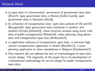 .
.
.
.
.
.
.
.
.
.
.
.
.
.
.
.
.
.
.
.
.
.
.
.
.
.
.
.
.
.
.
.
.
.
.
.
.
.
.
.
Related Work
a) open data in e-Government: provenance of government open data
[Zhai17], open government data in Mexico [Valle-Cruz16], open
government data in Shenzhen [Hu16]
b) utilization of transportation data: open data policies of US and EU
[Bourgois14]. open government data initiatives in northern and
southern Europe [Gomes14], urban structure analysis using smart card
data of public transportation [Maeda16], urban planning using phone
data and transportation open data [Holleczek14].
c) application software of transportation open data: a real-time high
volume transportation application in Dublin [Bouillet11], a route
planning application to show crowdedness in Belgium [Vandewiele17]
Past research did not address the lack of methodologies of open data
service design. The originality of this paper lies in its development of
a dimensional methodology for service design for public transportation
open data.
Toshihiko Yamakami (ACCESS Confidential)A Dimensional Model of Service Design Toward Utilizing Public Transportation Open Data2017/11 4 / 18
 