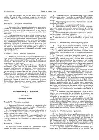 BOE núm. 106 Jueves 4 mayo 2006 17167 
2. Los programas a los que se refiere este artículo 
podrán llevarse a cabo mediante convenios o acuerdos 
entre las diferentes Administraciones educativas compe-tentes. 
Artículo 10. Difusión de información. 
1. Corresponde a las Administraciones educativas 
facilitar el intercambio de información y la difusión de 
buenas prácticas educativas o de gestión de los centros 
docentes, a fin de contribuir a la mejora de la calidad de la 
educación. 
2. Las Administraciones educativas proporcionarán 
los datos necesarios para la elaboración de las estadísti-cas 
educativas nacionales e internacionales que corres-ponde 
efectuar al Estado, las cuales contribuyen a la ges-tión, 
planificación, seguimiento y evaluación del sistema 
educativo, así como a la investigación educativa. Asi-mismo, 
las Administraciones educativas harán públicos 
los datos e indicadores que contribuyan a facilitar la 
transparencia, la buena gestión de la educación y la inves-tigación 
educativa. 
Artículo 11. Oferta y recursos educativos. 
1. El Estado promoverá acciones destinadas a favo-recer 
que todos los alumnos puedan elegir las opciones 
educativas que deseen con independencia de su lugar de 
residencia, de acuerdo con los requisitos académicos 
establecidos en cada caso. 
2. Corresponde a las Administraciones educativas, 
en aplicación del principio de colaboración, facilitar el 
acceso a enseñanzas de oferta escasa y a centros de zonas 
limítrofes a los alumnos que no tuvieran esa oferta educa-tiva 
en centros próximos o de su misma Comunidad 
Autónoma. A tal efecto, en los procedimientos de admi-sión 
de alumnos se tendrá en cuenta esta circunstancia. 
3. Con la misma finalidad, y en aplicación del princi-pio 
de colaboración, corresponde a las Administraciones 
educativas facilitar a alumnos y profesores de otras 
Comunidades Autónomas el acceso a sus instalaciones 
con valor educativo y la utilización de sus recursos. 
TÍTULO I 
Las Enseñanzas y su Ordenación 
CAPÍTULO I 
Educación infantil 
Artículo 12. Principios generales. 
1. La educación infantil constituye la etapa educativa 
con identidad propia que atiende a niñas y niños desde el 
nacimiento hasta los seis años de edad. 
2. La educación infantil tiene carácter voluntario y su 
finalidad es la de contribuir al desarrollo físico, afectivo, 
social e intelectual de los niños. 
3. Con objeto de respetar la responsabilidad funda-mental 
de las madres y padres o tutores en esta etapa, los 
centros de educación infantil cooperarán estrechamente 
con ellos. 
Artículo 13. Objetivos. 
La educación infantil contribuirá a desarrollar en las 
niñas y niños las capacidades que les permitan: 
a) Conocer su propio cuerpo y el de los otros, sus po-sibilidades 
de acción y aprender a respetar las diferencias. 
b) Observar y explorar su entorno familiar, natural y 
social. 
c) Adquirir progresivamente autonomía en sus acti-vidades 
habituales. 
d) Desarrollar sus capacidades afectivas. 
e) Relacionarse con los demás y adquirir progresi-vamente 
pautas elementales de convivencia y relación 
social, así como ejercitarse en la resolución pacífica de 
conflictos. 
f) Desarrollar habilidades comunicativas en diferen-tes 
lenguajes y formas de expresión. 
g) Iniciarse en las habilidades lógico-matemáticas, 
en la lecto-escritura y en el movimiento, el gesto y el 
ritmo. 
Artículo 14. Ordenación y principios pedagógicos. 
1. La etapa de educación infantil se ordena en dos 
ciclos. El primero comprende hasta los tres años, y el 
segundo, desde los tres a los seis años de edad. 
2. El carácter educativo de uno y otro ciclo será reco-gido 
por los centros educativos en una propuesta peda-gógica. 
3. En ambos ciclos de la educación infantil se aten-derá 
progresivamente al desarrollo afectivo, al movi-miento 
y los hábitos de control corporal, a las manifesta-ciones 
de la comunicación y del lenguaje, a las pautas 
elementales de convivencia y relación social, así como al 
descubrimiento de las características físicas y sociales del 
medio en el que viven. Además se facilitará que niñas y 
niños elaboren una imagen de sí mismos positiva y equi-librada 
y adquieran autonomía personal. 
4. Los contenidos educativos de la educación infantil 
se organizarán en áreas correspondientes a ámbitos pro-pios 
de la experiencia y del desarrollo infantil y se aborda-rán 
por medio de actividades globalizadas que tengan 
interés y significado para los niños. 
5. Corresponde a las Administraciones educativas 
fomentar una primera aproximación a la lengua extran-jera 
en los aprendizajes del segundo ciclo de la educación 
infantil, especialmente en el último año. Asimismo, 
fomentarán una primera aproximación a la lectura y a la 
escritura, así como experiencias de iniciación temprana 
en habilidades numéricas básicas, en las tecnologías de la 
información y la comunicación y en la expresión visual y 
musical. 
6. Los métodos de trabajo en ambos ciclos se basa-rán 
en las experiencias, las actividades y el juego y se 
aplicarán en un ambiente de afecto y confianza, para 
potenciar su autoestima e integración social. 
7. Las Administraciones educativas determinarán los 
contenidos educativos del primer ciclo de la educación 
infantil de acuerdo con lo previsto en el presente capítulo. 
Asimismo, regularán los requisitos que hayan de cumplir 
los centros que impartan dicho ciclo, relativos, en todo 
caso, a la relación numérica alumnado-profesor, a las ins-talaciones 
y al número de puestos escolares. 
Artículo 15. Oferta de plazas y gratuidad. 
1. Las Administraciones públicas promoverán un 
incremento progresivo de la oferta de plazas públicas en 
el primer ciclo. Asimismo coordinarán las políticas de 
cooperación entre ellas y con otras entidades para asegu-rar 
la oferta educativa en este ciclo. A tal fin, determinarán 
las condiciones en las que podrán establecerse convenios 
con las corporaciones locales, otras Administraciones y 
entidades privadas sin fines de lucro. 
2. El segundo ciclo de la educación infantil será gra-tuito. 
A fin de atender las demandas de las familias, las 
 