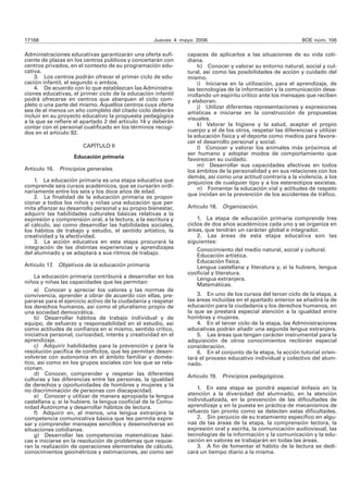 17168 Jueves 4 mayo 2006 BOE núm. 106 
Administraciones educativas garantizarán una oferta sufi-ciente 
de plazas en los centros públicos y concertarán con 
centros privados, en el contexto de su programación edu-cativa. 
3. Los centros podrán ofrecer el primer ciclo de edu-cación 
infantil, el segundo o ambos. 
4. De acuerdo con lo que establezcan las Administra-ciones 
educativas, el primer ciclo de la educación infantil 
podrá ofrecerse en centros que abarquen el ciclo com-pleto 
o una parte del mismo. Aquellos centros cuya oferta 
sea de al menos un año completo del citado ciclo deberán 
incluir en su proyecto educativo la propuesta pedagógica 
a la que se refiere el apartado 2 del artículo 14 y deberán 
contar con el personal cualificado en los términos recogi-dos 
en el artículo 92. 
CAPÍTULO II 
Educación primaria 
Artículo 16. Principios generales. 
1. La educación primaria es una etapa educativa que 
comprende seis cursos académicos, que se cursarán ordi-nariamente 
entre los seis y los doce años de edad. 
2. La finalidad de la educación primaria es propor-cionar 
a todos los niños y niñas una educación que per-mita 
afianzar su desarrollo personal y su propio bienestar, 
adquirir las habilidades culturales básicas relativas a la 
expresión y comprensión oral, a la lectura, a la escritura y 
al cálculo, así como desarrollar las habilidades sociales, 
los hábitos de trabajo y estudio, el sentido artístico, la 
creatividad y la afectividad. 
3. La acción educativa en esta etapa procurará la 
integración de las distintas experiencias y aprendizajes 
del alumnado y se adaptará a sus ritmos de trabajo. 
Artículo 17. Objetivos de la educación primaria. 
La educación primaria contribuirá a desarrollar en los 
niños y niñas las capacidades que les permitan: 
a) Conocer y apreciar los valores y las normas de 
convivencia, aprender a obrar de acuerdo con ellas, pre-pararse 
para el ejercicio activo de la ciudadanía y respetar 
los derechos humanos, así como el pluralismo propio de 
una sociedad democrática. 
b) Desarrollar hábitos de trabajo individual y de 
equipo, de esfuerzo y responsabilidad en el estudio, así 
como actitudes de confianza en sí mismo, sentido crítico, 
iniciativa personal, curiosidad, interés y creatividad en el 
aprendizaje. 
c) Adquirir habilidades para la prevención y para la 
resolución pacífica de conflictos, que les permitan desen-volverse 
con autonomía en el ámbito familiar y domés-tico, 
así como en los grupos sociales con los que se rela-cionan. 
d) Conocer, comprender y respetar las diferentes 
culturas y las diferencias entre las personas, la igualdad 
de derechos y oportunidades de hombres y mujeres y la 
no discriminación de personas con discapacidad. 
e) Conocer y utilizar de manera apropiada la lengua 
castellana y, si la hubiere, la lengua cooficial de la Comu-nidad 
Autónoma y desarrollar hábitos de lectura. 
f) Adquirir en, al menos, una lengua extranjera la 
competencia comunicativa básica que les permita expre-sar 
y comprender mensajes sencillos y desenvolverse en 
situaciones cotidianas. 
g) Desarrollar las competencias matemáticas bási-cas 
e iniciarse en la resolución de problemas que requie-ran 
la realización de operaciones elementales de cálculo, 
conocimientos geométricos y estimaciones, así como ser 
capaces de aplicarlos a las situaciones de su vida coti-diana. 
h) Conocer y valorar su entorno natural, social y cul-tural, 
así como las posibilidades de acción y cuidado del 
mismo. 
i) Iniciarse en la utilización, para el aprendizaje, de 
las tecnologías de la información y la comunicación desa-rrollando 
un espíritu crítico ante los mensajes que reciben 
y elaboran. 
j) Utilizar diferentes representaciones y expresiones 
artísticas e iniciarse en la construcción de propuestas 
visuales. 
k) Valorar la higiene y la salud, aceptar el propio 
cuerpo y el de los otros, respetar las diferencias y utilizar 
la educación física y el deporte como medios para favore-cer 
el desarrollo personal y social. 
l) Conocer y valorar los animales más próximos al 
ser humano y adoptar modos de comportamiento que 
favorezcan su cuidado. 
m) Desarrollar sus capacidades afectivas en todos 
los ámbitos de la personalidad y en sus relaciones con los 
demás, así como una actitud contraria a la violencia, a los 
prejuicios de cualquier tipo y a los estereotipos sexistas. 
n) Fomentar la educación vial y actitudes de respeto 
que incidan en la prevención de los accidentes de tráfico. 
Artículo 18. Organización. 
1. La etapa de educación primaria comprende tres 
ciclos de dos años académicos cada uno y se organiza en 
áreas, que tendrán un carácter global e integrador. 
2. Las áreas de esta etapa educativa son las 
siguientes: 
Conocimiento del medio natural, social y cultural. 
Educación artística. 
Educación física. 
Lengua castellana y literatura y, si la hubiere, lengua 
cooficial y literatura. 
Lengua extranjera. 
Matemáticas. 
3. En uno de los cursos del tercer ciclo de la etapa, a 
las áreas incluidas en el apartado anterior se añadirá la de 
educación para la ciudadanía y los derechos humanos, en 
la que se prestará especial atención a la igualdad entre 
hombres y mujeres. 
4. En el tercer ciclo de la etapa, las Administraciones 
educativas podrán añadir una segunda lengua extranjera. 
5. Las áreas que tengan carácter instrumental para la 
adquisición de otros conocimientos recibirán especial 
consideración. 
6. En el conjunto de la etapa, la acción tutorial orien-tará 
el proceso educativo individual y colectivo del alum-nado. 
Artículo 19. Principios pedagógicos. 
1. En esta etapa se pondrá especial énfasis en la 
atención a la diversidad del alumnado, en la atención 
individualizada, en la prevención de las dificultades de 
aprendizaje y en la puesta en práctica de mecanismos de 
refuerzo tan pronto como se detecten estas dificultades. 
2. Sin perjuicio de su tratamiento específico en algu-nas 
de las áreas de la etapa, la comprensión lectora, la 
expresión oral y escrita, la comunicación audiovisual, las 
tecnologías de la información y la comunicación y la edu-cación 
en valores se trabajarán en todas las áreas. 
3. A fin de fomentar el hábito de la lectura se dedi-cará 
un tiempo diario a la misma. 
 