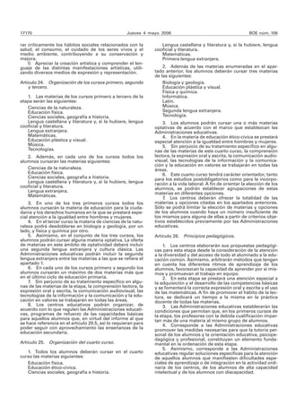 17170 Jueves 4 mayo 2006 BOE núm. 106 
rar críticamente los hábitos sociales relacionados con la 
salud, el consumo, el cuidado de los seres vivos y el 
medio ambiente, contribuyendo a su conservación y 
mejora. 
l) Apreciar la creación artística y comprender el len-guaje 
de las distintas manifestaciones artísticas, utili-zando 
diversos medios de expresión y representación. 
Artículo 24. Organización de los cursos primero, segundo 
y tercero. 
1. Las materias de los cursos primero a tercero de la 
etapa serán las siguientes: 
Ciencias de la naturaleza. 
Educación física. 
Ciencias sociales, geografía e historia. 
Lengua castellana y literatura y, si la hubiere, lengua 
cooficial y literatura. 
Lengua extranjera. 
Matemáticas. 
Educación plástica y visual. 
Música. 
Tecnologías. 
2. Además, en cada uno de los cursos todos los 
alumnos cursarán las materias siguientes: 
Ciencias de la naturaleza. 
Educación física. 
Ciencias sociales, geografía e historia. 
Lengua castellana y literatura y, si la hubiere, lengua 
cooficial y literatura. 
Lengua extranjera. 
Matemáticas. 
3. En uno de los tres primeros cursos todos los 
alumnos cursarán la materia de educación para la ciuda-danía 
y los derechos humanos en la que se prestará espe-cial 
atención a la igualdad entre hombres y mujeres. 
4. En el tercer curso la materia de ciencias de la natu-raleza 
podrá desdoblarse en biología y geología, por un 
lado, y física y química por otro. 
5. Asimismo, en el conjunto de los tres cursos, los 
alumnos podrán cursar alguna materia optativa. La oferta 
de materias en este ámbito de optatividad deberá incluir 
una segunda lengua extranjera y cultura clásica. Las 
Administraciones educativas podrán incluir la segunda 
lengua extranjera entre las materias a las que se refiere el 
apartado 1. 
6. En cada uno de los cursos primero y segundo los 
alumnos cursarán un máximo de dos materias más que 
en el último ciclo de educación primaria. 
7. Sin perjuicio de su tratamiento específico en algu-nas 
de las materias de la etapa, la comprensión lectora, la 
expresión oral y escrita, la comunicación audiovisual, las 
tecnologías de la información y la comunicación y la edu-cación 
en valores se trabajarán en todas las áreas. 
8. Los centros educativos podrán organizar, de 
acuerdo con lo que regulen las Administraciones educati-vas, 
programas de refuerzo de las capacidades básicas 
para aquellos alumnos que, en virtud del informe al que 
se hace referencia en el artículo 20.5, así lo requieran para 
poder seguir con aprovechamiento las enseñanzas de la 
educación secundaria. 
Artículo 25. Organización del cuarto curso. 
1. Todos los alumnos deberán cursar en el cuarto 
curso las materias siguientes: 
Educación física. 
Educación ético-cívica. 
Ciencias sociales, geografía e historia. 
Lengua castellana y literatura y, si la hubiere, lengua 
cooficial y literatura. 
Matemáticas. 
Primera lengua extranjera. 
2. Además de las materias enumeradas en el apar-tado 
anterior, los alumnos deberán cursar tres materias 
de las siguientes: 
Biología y geología. 
Educación plástica y visual. 
Física y química. 
Informática. 
Latín. 
Música. 
Segunda lengua extranjera. 
Tecnología. 
3. Los alumnos podrán cursar una o más materias 
optativas de acuerdo con el marco que establezcan las 
Administraciones educativas. 
4. En la materia de educación ético-cívica se prestará 
especial atención a la igualdad entre hombres y mujeres. 
5. Sin perjuicio de su tratamiento específico en algu-nas 
de las materias de este cuarto curso, la comprensión 
lectora, la expresión oral y escrita, la comunicación audio-visual, 
las tecnologías de la información y la comunica-ción 
y la educación en valores se trabajarán en todas las 
áreas. 
6. Este cuarto curso tendrá carácter orientador, tanto 
para los estudios postobligatorios como para la incorpo-ración 
a la vida laboral. A fin de orientar la elección de los 
alumnos, se podrán establecer agrupaciones de estas 
materias en diferentes opciones. 
7. Los centros deberán ofrecer la totalidad de las 
materias y opciones citadas en los apartados anteriores. 
Sólo se podrá limitar la elección de materias y opciones 
de los alumnos cuando haya un número insuficiente de 
los mismos para alguna de ellas a partir de criterios obje-tivos 
establecidos previamente por las Administraciones 
educativas. 
Artículo 26. Principios pedagógicos. 
1. Los centros elaborarán sus propuestas pedagógi-cas 
para esta etapa desde la consideración de la atención 
a la diversidad y del acceso de todo el alumnado a la edu-cación 
común. Asimismo, arbitrarán métodos que tengan 
en cuenta los diferentes ritmos de aprendizaje de los 
alumnos, favorezcan la capacidad de aprender por sí mis-mos 
y promuevan el trabajo en equipo. 
2. En esta etapa se prestará una atención especial a 
la adquisición y el desarrollo de las competencias básicas 
y se fomentará la correcta expresión oral y escrita y el uso 
de las matemáticas. A fin de promover el hábito de la lec-tura, 
se dedicará un tiempo a la misma en la práctica 
docente de todas las materias. 
3. Las Administraciones educativas establecerán las 
condiciones que permitan que, en los primeros cursos de 
la etapa, los profesores con la debida cualificación impar-tan 
más de una materia al mismo grupo de alumnos. 
4. Corresponde a las Administraciones educativas 
promover las medidas necesarias para que la tutoría per-sonal 
de los alumnos y la orientación educativa, psicope-dagógica 
y profesional, constituyan un elemento funda-mental 
en la ordenación de esta etapa. 
5. Asimismo, corresponde a las Administraciones 
educativas regular soluciones específicas para la atención 
de aquellos alumnos que manifiesten dificultades espe-ciales 
de aprendizaje o de integración en la actividad ordi-naria 
de los centros, de los alumnos de alta capacidad 
intelectual y de los alumnos con discapacidad. 
 
