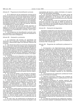 BOE núm. 106 Jueves 4 mayo 2006 17171 
Artículo 27. Programas de diversificación curricular. 
1. En la definición de las enseñanzas mínimas de la 
etapa se incluirán las condiciones básicas para establecer 
las diversificaciones del currículo desde tercer curso de 
educación secundaria obligatoria, para el alumnado que 
lo requiera tras la oportuna evaluación. En este supuesto, 
los objetivos de la etapa se alcanzarán con una metodolo-gía 
específica a través de una organización de contenidos, 
actividades prácticas y, en su caso, de materias, diferente 
a la establecida con carácter general. 
2. Los alumnos que una vez cursado segundo no 
estén en condiciones de promocionar a tercero y hayan 
repetido ya una vez en secundaria, podrán incorporarse a 
un programa de diversificación curricular, tras la opor-tuna 
evaluación. 
3. Los programas de diversificación curricular esta-rán 
orientados a la consecución del título de Graduado en 
Educación Secundaria Obligatoria. 
Artículo 28. Evaluación y promoción. 
1. La evaluación del proceso de aprendizaje del 
alumnado de la educación secundaria obligatoria será 
continua y diferenciada según las distintas materias del 
currículo. 
2. Las decisiones sobre la promoción del alumnado 
de un curso a otro, dentro de la etapa, serán adoptadas de 
forma colegiada por el conjunto de profesores del alumno 
respectivo, atendiendo a la consecución de los objetivos. 
Las decisiones sobre la obtención del título al final de la 
misma serán adoptadas de forma colegiada por el con-junto 
de profesores del alumno respectivo, atendiendo a 
la consecución de las competencias básicas y los objeti-vos 
de la etapa. 
3. A los efectos de lo dispuesto en el apartado ante-rior, 
los alumnos promocionarán de curso cuando hayan 
superado los objetivos de las materias cursadas o tengan 
evaluación negativa en dos materias, como máximo y 
repetirán curso cuando tengan evaluación negativa en 
tres o más materias. Excepcionalmente, podrá autorizarse 
la promoción de un alumno con evaluación negativa en 
tres materias cuando el equipo docente considere que la 
naturaleza de las mismas no le impide seguir con éxito el 
curso siguiente, se considere que tiene expectativas favo-rables 
de recuperación y que dicha promoción beneficiará 
su evolución académica. Las Administraciones educati-vas 
regularán las actuaciones del equipo docente respon-sable 
de la evaluación. 
4. Con el fin de facilitar a los alumnos la recupera-ción 
de las materias con evaluación negativa, las Admi-nistraciones 
educativas regularán las condiciones para 
que los centros organicen las oportunas pruebas extraor-dinarias 
en las condiciones que determinen. 
5. Quienes promocionen sin haber superado todas 
las materias seguirán los programas de refuerzo que 
establezca el equipo docente y deberán superar las eva-luaciones 
correspondientes a dichos programas de 
refuerzo. Esta circunstancia será tenida en cuenta a los 
efectos de promoción y titulación previstos en los aparta-dos 
anteriores. 
6. El alumno podrá repetir el mismo curso una sola 
vez y dos veces como máximo dentro de la etapa. Cuando 
esta segunda repetición deba producirse en el último 
curso de la etapa, se prolongará un año el límite de edad 
al que se refiere el apartado 2 del artículo 4. Excepcional-mente, 
un alumno podrá repetir una segunda vez en 
cuarto curso si no ha repetido en los cursos anteriores de 
la etapa. 
7. En todo caso, las repeticiones se planificarán de 
manera que las condiciones curriculares se adapten a las 
necesidades del alumno y estén orientadas a la supera-ción 
de las dificultades detectadas. 
8. Los alumnos que al finalizar el cuarto curso de 
educación secundaria obligatoria no hayan obtenido la 
titulación establecida en el artículo 31.1 de esta Ley 
podrán realizar una prueba extraordinaria de las materias 
que no hayan superado. 
9. Los alumnos que cursen los programas de diver-sificación 
curricular a los que se refiere el artículo 27, 
serán evaluados de conformidad con los objetivos de la 
etapa y los criterios de evaluación fijados en cada uno de 
los respectivos programas. 
Artículo 29. Evaluación de diagnóstico. 
Al finalizar el segundo curso de la educación secunda-ria 
obligatoria todos los centros realizarán una evaluación 
de diagnóstico de las competencias básicas alcanzadas 
por sus alumnos. Esta evaluación será competencia de las 
Administraciones educativas y tendrá carácter formativo 
y orientador para los centros e informativo para las fami-lias 
y para el conjunto de la comunidad educativa. Estas 
evaluaciones tendrán como marco de referencia las eva-luaciones 
generales de diagnóstico que se establecen en 
el artículo 144.1 de esta Ley. 
Artículo 30. Programas de cualificación profesional ini-cial. 
1. Corresponde a las Administraciones educativas 
organizar programas de cualificación profesional inicial 
destinados al alumnado mayor de dieciséis años, cumpli-dos 
antes del 31 de diciembre del año del inicio del pro-grama, 
que no hayan obtenido el título de Graduado en 
educación secundaria obligatoria. Excepcionalmente, y 
con el acuerdo de alumnos y padres o tutores, dicha edad 
podrá reducirse a quince años para aquéllos que cumplan 
lo previsto en el artículo 27.2. En este caso, el alumno 
adquirirá el compromiso de cursar los módulos a los que 
hace referencia el apartado 3.c) de este artículo. 
2. El objetivo de los programas de cualificación pro-fesional 
inicial es que todos los alumnos alcancen compe-tencias 
profesionales propias de una cualificación de 
nivel uno de la estructura actual del Catálogo Nacional de 
Cualificaciones Profesionales creado por la Ley 5/2002, de 
19 de junio, de las Cualificaciones y de la Formación Pro-fesional, 
así como que tengan la posibilidad de una inser-ción 
sociolaboral satisfactoria y amplíen sus competen-cias 
básicas para proseguir estudios en las diferentes 
enseñanzas. 
3. Los programas de cualificación profesional inicial 
incluirán tres tipos de módulos: 
a) Módulos específicos referidos a las unidades de 
competencia correspondientes a cualificaciones de nivel 
uno del Catálogo citado. 
b) Módulos formativos de carácter general, que 
amplíen competencias básicas y favorezcan la transición 
desde el sistema educativo al mundo laboral. 
c) Módulos de carácter voluntario para los alumnos, 
que conduzcan a la obtención del título de Graduado en 
Educación Secundaria Obligatoria y que podrán cursarse de 
manera simultánea con los módulos a los que se refieren los 
anteriores párrafos a) y b) o una vez superados éstos. 
4. Los alumnos que superen los módulos obligato-rios 
de estos programas obtendrán una certificación 
académica expedida por las Administraciones educati-vas. 
Esta certificación tendrá efectos de acreditación de 
las competencias profesionales adquiridas en relación 
con el Sistema Nacional de Cualificaciones y Formación 
Profesional. 
5. La oferta de programas de cualificación profesio-nal 
inicial podrá adoptar modalidades diferentes. Podrán 
 