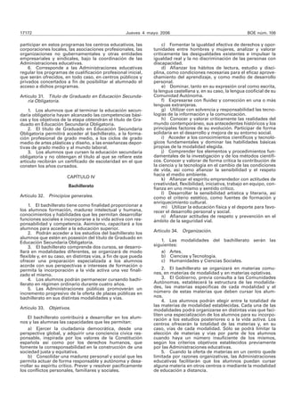 17172 Jueves 4 mayo 2006 BOE núm. 106 
participar en estos programas los centros educativos, las 
corporaciones locales, las asociaciones profesionales, las 
organizaciones no gubernamentales y otras entidades 
empresariales y sindicales, bajo la coordinación de las 
Administraciones educativas. 
6. Corresponde a las Administraciones educativas 
regular los programas de cualificación profesional inicial, 
que serán ofrecidos, en todo caso, en centros públicos y 
privados concertados a fin de posibilitar al alumnado el 
acceso a dichos programas. 
Artículo 31. Título de Graduado en Educación Secunda-ria 
Obligatoria. 
1. Los alumnos que al terminar la educación secun-daria 
obligatoria hayan alcanzado las competencias bási-cas 
y los objetivos de la etapa obtendrán el título de Gra-duado 
en Educación Secundaria Obligatoria. 
2. El título de Graduado en Educación Secundaria 
Obligatoria permitirá acceder al bachillerato, a la forma-ción 
profesional de grado medio, a los ciclos de grado 
medio de artes plásticas y diseño, a las enseñanzas depor-tivas 
de grado medio y al mundo laboral. 
3. Los alumnos que cursen la educación secundaria 
obligatoria y no obtengan el título al que se refiere este 
artículo recibirán un certificado de escolaridad en el que 
consten los años cursados. 
CAPÍTULO IV 
Bachillerato 
Artículo 32. Principios generales. 
1. El bachillerato tiene como finalidad proporcionar a 
los alumnos formación, madurez intelectual y humana, 
conocimientos y habilidades que les permitan desarrollar 
funciones sociales e incorporarse a la vida activa con res-ponsabilidad 
y competencia. Asimismo, capacitará a los 
alumnos para acceder a la educación superior. 
2. Podrán acceder a los estudios del bachillerato los 
alumnos que estén en posesión del título de Graduado en 
Educación Secundaria Obligatoria. 
3. El bachillerato comprende dos cursos, se desarro-llará 
en modalidades diferentes, se organizará de modo 
flexible y, en su caso, en distintas vías, a fin de que pueda 
ofrecer una preparación especializada a los alumnos 
acorde con sus perspectivas e intereses de formación o 
permita la incorporación a la vida activa una vez finali-zado 
el mismo. 
4. Los alumnos podrán permanecer cursando bachi-llerato 
en régimen ordinario durante cuatro años. 
5. Las Administraciones públicas promoverán un 
incremento progresivo de la oferta de plazas públicas en 
bachillerato en sus distintas modalidades y vías. 
Artículo 33. Objetivos. 
El bachillerato contribuirá a desarrollar en los alum-nos 
y las alumnas las capacidades que les permitan: 
a) Ejercer la ciudadanía democrática, desde una 
perspectiva global, y adquirir una conciencia cívica res-ponsable, 
inspirada por los valores de la Constitución 
española así como por los derechos humanos, que 
fomente la corresponsabilidad en la construcción de una 
sociedad justa y equitativa. 
b) Consolidar una madurez personal y social que les 
permita actuar de forma responsable y autónoma y desa-rrollar 
su espíritu crítico. Prever y resolver pacíficamente 
los conflictos personales, familiares y sociales. 
c) Fomentar la igualdad efectiva de derechos y opor-tunidades 
entre hombres y mujeres, analizar y valorar 
críticamente las desigualdades existentes e impulsar la 
igualdad real y la no discriminación de las personas con 
discapacidad. 
d) Afianzar los hábitos de lectura, estudio y disci-plina, 
como condiciones necesarias para el eficaz aprove-chamiento 
del aprendizaje, y como medio de desarrollo 
personal. 
e) Dominar, tanto en su expresión oral como escrita, 
la lengua castellana y, en su caso, la lengua cooficial de su 
Comunidad Autónoma. 
f) Expresarse con fluidez y corrección en una o más 
lenguas extranjeras. 
g) Utilizar con solvencia y responsabilidad las tecno-logías 
de la información y la comunicación. 
h) Conocer y valorar críticamente las realidades del 
mundo contemporáneo, sus antecedentes históricos y los 
principales factores de su evolución. Participar de forma 
solidaria en el desarrollo y mejora de su entorno social. 
i) Acceder a los conocimientos científicos y tecnoló-gicos 
fundamentales y dominar las habilidades básicas 
propias de la modalidad elegida. 
j) Comprender los elementos y procedimientos fun-damentales 
de la investigación y de los métodos científi-cos. 
Conocer y valorar de forma crítica la contribución de 
la ciencia y la tecnología en el cambio de las condiciones 
de vida, así como afianzar la sensibilidad y el respeto 
hacia el medio ambiente. 
k) Afianzar el espíritu emprendedor con actitudes de 
creatividad, flexibilidad, iniciativa, trabajo en equipo, con-fianza 
en uno mismo y sentido crítico. 
l) Desarrollar la sensibilidad artística y literaria, así 
como el criterio estético, como fuentes de formación y 
enriquecimiento cultural. 
m) Utilizar la educación física y el deporte para favo-recer 
el desarrollo personal y social. 
n) Afianzar actitudes de respeto y prevención en el 
ámbito de la seguridad vial. 
Artículo 34. Organización. 
1. Las modalidades del bachillerato serán las 
siguientes: 
a) Artes. 
b) Ciencias y Tecnología. 
c) Humanidades y Ciencias Sociales. 
2. El bachillerato se organizará en materias comu-nes, 
en materias de modalidad y en materias optativas. 
3. El Gobierno, previa consulta a las Comunidades 
Autónomas, establecerá la estructura de las modalida-des, 
las materias específicas de cada modalidad y el 
número de estas materias que deben cursar los alum-nos. 
4. Los alumnos podrán elegir entre la totalidad de 
las materias de modalidad establecidas. Cada una de las 
modalidades podrá organizarse en distintas vías que faci-liten 
una especialización de los alumnos para su incorpo-ración 
a los estudios posteriores o a la vida activa. Los 
centros ofrecerán la totalidad de las materias y, en su 
caso, vías de cada modalidad. Sólo se podrá limitar la 
elección de materias y vías por parte de los alumnos 
cuando haya un número insuficiente de los mismos, 
según los criterios objetivos establecidos previamente 
por las Administraciones educativas. 
5. Cuando la oferta de materias en un centro quede 
limitada por razones organizativas, las Administraciones 
educativas facilitarán que los alumnos puedan cursar 
alguna materia en otros centros o mediante la modalidad 
de educación a distancia. 
 