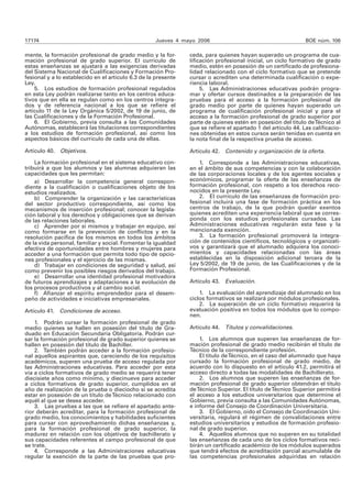 17174 Jueves 4 mayo 2006 BOE núm. 106 
mente, la formación profesional de grado medio y la for-mación 
profesional de grado superior. El currículo de 
estas enseñanzas se ajustará a las exigencias derivadas 
del Sistema Nacional de Cualificaciones y Formación Pro-fesional 
y a lo establecido en el artículo 6.3 de la presente 
Ley. 
5. Los estudios de formación profesional regulados 
en esta Ley podrán realizarse tanto en los centros educa-tivos 
que en ella se regulan como en los centros integra-dos 
y de referencia nacional a los que se refiere el 
artícu lo 11 de la Ley Orgánica 5/2002, de 19 de junio, de 
las Cualificaciones y de la Formación Profesional. 
6. El Gobierno, previa consulta a las Comunidades 
Autónomas, establecerá las titulaciones correspondientes 
a los estudios de formación profesional, así como los 
aspectos básicos del currículo de cada una de ellas. 
Artículo 40. Objetivos. 
La formación profesional en el sistema educativo con-tribuirá 
a que los alumnos y las alumnas adquieran las 
capacidades que les permitan: 
a) Desarrollar la competencia general correspon-diente 
a la cualificación o cualificaciones objeto de los 
estudios realizados. 
b) Comprender la organización y las características 
del sector productivo correspondiente, así como los 
mecanismos de inserción profesional; conocer la legisla-ción 
laboral y los derechos y obligaciones que se derivan 
de las relaciones laborales. 
c) Aprender por sí mismos y trabajar en equipo, así 
como formarse en la prevención de conflictos y en la 
resolución pacífica de los mismos en todos los ámbitos 
de la vida personal, familiar y social. Fomentar la igualdad 
efectiva de oportunidades entre hombres y mujeres para 
acceder a una formación que permita todo tipo de opcio-nes 
profesionales y el ejercicio de las mismas. 
d) Trabajar en condiciones de seguridad y salud, así 
como prevenir los posibles riesgos derivados del trabajo. 
e) Desarrollar una identidad profesional motivadora 
de futuros aprendizajes y adaptaciones a la evolución de 
los procesos productivos y al cambio social. 
f) Afianzar el espíritu emprendedor para el desem-peño 
de actividades e iniciativas empresariales. 
Artículo 41. Condiciones de acceso. 
1. Podrán cursar la formación profesional de grado 
medio quienes se hallen en posesión del título de Gra-duado 
en Educación Secundaria Obligatoria. Podrán cur-sar 
la formación profesional de grado superior quienes se 
hallen en posesión del título de Bachiller. 
2. También podrán acceder a la formación profesio-nal 
aquellos aspirantes que, careciendo de los requisitos 
académicos, superen una prueba de acceso regulada por 
las Administraciones educativas. Para acceder por esta 
vía a ciclos formativos de grado medio se requerirá tener 
diecisiete años como mínimo, y diecinueve para acceder 
a ciclos formativos de grado superior, cumplidos en el 
año de realización de la prueba o dieciocho si se acredita 
estar en posesión de un título de Técnico relacionado con 
aquél al que se desea acceder. 
3. Las pruebas a las que se refiere el apartado ante-rior 
deberán acreditar, para la formación profesional de 
grado medio, los conocimientos y habilidades suficientes 
para cursar con aprovechamiento dichas enseñanzas y, 
para la formación profesional de grado superior, la 
madurez en relación con los objetivos de bachillerato y 
sus capacidades referentes al campo profesional de que 
se trate. 
4. Corresponde a las Administraciones educativas 
regular la exención de la parte de las pruebas que pro-ceda, 
para quienes hayan superado un programa de cua-lificación 
profesional inicial, un ciclo formativo de grado 
medio, estén en posesión de un certificado de profesiona-lidad 
relacionado con el ciclo formativo que se pretende 
cursar o acrediten una determinada cualificación o expe-riencia 
laboral. 
5. Las Administraciones educativas podrán progra-mar 
y ofertar cursos destinados a la preparación de las 
pruebas para el acceso a la formación profesional de 
grado medio por parte de quienes hayan superado un 
programa de cualificación profesional inicial y para el 
acceso a la formación profesional de grado superior por 
parte de quienes estén en posesión del título de Técnico al 
que se refiere el apartado 1 del artículo 44. Las calificacio-nes 
obtenidas en estos cursos serán tenidas en cuenta en 
la nota final de la respectiva prueba de acceso. 
Artículo 42. Contenido y organización de la oferta. 
1. Corresponde a las Administraciones educativas, 
en el ámbito de sus competencias y con la colaboración 
de las corporaciones locales y de los agentes sociales y 
económicos, programar la oferta de las enseñanzas de 
formación profesional, con respeto a los derechos reco-nocidos 
en la presente Ley. 
2. El currículo de las enseñanzas de formación pro-fesional 
incluirá una fase de formación práctica en los 
centros de trabajo, de la que podrán quedar exentos 
quienes acrediten una experiencia laboral que se corres-ponda 
con los estudios profesionales cursados. Las 
Administraciones educativas regularán esta fase y la 
mencionada exención. 
3. La formación profesional promoverá la integra-ción 
de contenidos científicos, tecnológicos y organizati-vos 
y garantizará que el alumnado adquiera los conoci-mientos 
y capacidades relacionadas con las áreas 
establecidas en la disposición adicional tercera de la 
Ley 5/2002, de 19 de junio, de las Cualificaciones y de la 
Formación Profesional. 
Artículo 43. Evaluación. 
1. La evaluación del aprendizaje del alumnado en los 
ciclos formativos se realizará por módulos profesionales. 
2. La superación de un ciclo formativo requerirá la 
evaluación positiva en todos los módulos que lo compo-nen. 
Artículo 44. Títulos y convalidaciones. 
1. Los alumnos que superen las enseñanzas de for-mación 
profesional de grado medio recibirán el título de 
Técnico de la correspondiente profesión. 
El título de Técnico, en el caso del alumnado que haya 
cursado la formación profesional de grado medio, de 
acuerdo con lo dispuesto en el artículo 41.2, permitirá el 
acceso directo a todas las modalidades de Bachillerato. 
2. Los alumnos que superen las enseñanzas de for-mación 
profesional de grado superior obtendrán el título 
de Técnico Superior. El título de Técnico Superior permitirá 
el acceso a los estudios universitarios que determine el 
Gobierno, previa consulta a las Comunidades Autónomas, 
e informe del Consejo de Coordinación Universitaria. 
3. El Gobierno, oído el Consejo de Coordinación Uni-versitaria, 
regulará el régimen de convalidaciones entre 
estudios universitarios y estudios de formación profesio-nal 
de grado superior. 
4. Aquellos alumnos que no superen en su totalidad 
las enseñanzas de cada uno de los ciclos formativos reci-birán 
un certificado académico de los módulos superados 
que tendrá efectos de acreditación parcial acumulable de 
las competencias profesionales adquiridas en relación 
 