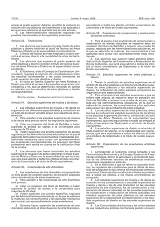 17176 Jueves 4 mayo 2006 BOE núm. 106 
acceso al grado superior deberán acreditar la madurez en 
relación con los objetivos del bachillerato y las aptitudes a 
las que hace referencia el apartado dos de este artículo. 
5. Las Administraciones educativas regularán las 
pruebas mencionadas en los apartados anteriores. 
Artículo 53. Titulaciones. 
1. Los alumnos que superen el grado medio de artes 
plásticas y diseño recibirán el título de Técnico de Artes 
Plásticas y Diseño en la especialidad correspondiente. 
2. El título de Técnico de Artes Plásticas y Diseño per-mitirá 
el acceso directo a la modalidad de artes de bachi-llerato. 
3. Los alumnos que superen el grado superior de 
artes plásticas y diseño recibirán el título de Técnico Supe-rior 
de Artes Plásticas y Diseño en la especialidad corres-pondiente. 
4. El Gobierno, oído el Consejo de Coordinación Uni-versitaria, 
regulará el régimen de convalidaciones entre 
los estudios universitarios y los ciclos formativos de 
grado superior de artes plásticas y diseño. 
5. El título de Técnico Superior de Artes Plásticas y 
Diseño permitirá el acceso a los estudios superiores, uni-versitarios 
o no, que se determinen, teniendo en cuenta 
su relación con los estudios de artes plásticas y diseño 
correspondientes. 
SECCIÓN TERCERA. ENSEÑANZAS ARTÍSTICAS SUPERIORES 
Artículo 54. Estudios superiores de música y de danza. 
1. Los estudios superiores de música y de danza se 
organizarán en diferentes especialidades y consistirán en 
un ciclo de duración variable según sus respectivas carac-terísticas. 
2. Para acceder a los estudios superiores de música 
o de danza será preciso reunir los requisitos siguientes: 
a) Estar en posesión del título de Bachiller o haber 
superado la prueba de acceso a la universidad para 
mayores de 25 años. 
b) Haber superado una prueba específica de acceso 
regulada por las Administraciones educativas en la que el 
aspirante demuestre los conocimientos y habilidades pro-fesionales 
necesarios para cursar con aprovechamiento 
las enseñanzas correspondientes. La posesión del título 
profesional será tenida en cuenta en la calificación final 
de la prueba. 
3. Los alumnos que hayan terminado los estudios 
superiores de música o de danza obtendrán el título Supe-rior 
de Música o Danza en la especialidad de que se trate, 
que será equivalente a todos los efectos al título universi-tario 
de Licenciado o el título de Grado equivalente. 
Artículo 55. Enseñanzas de arte dramático. 
1. Las enseñanzas de arte dramático comprenderán 
un solo grado de carácter superior, de duración adaptada 
a las características de estas enseñanzas. 
2. Para acceder a las enseñanzas de arte dramático 
será preciso: 
a) Estar en posesión del título de Bachiller o haber 
superado la prueba de acceso a la universidad para 
mayores de 25 años. 
b) Haber superado una prueba específica, regulada 
por las Administraciones educativas, en la que se valorará 
la madurez, los conocimientos y las aptitudes necesarias 
para cursar con aprovechamiento estas enseñanzas. 
3. Quienes hayan superado las enseñanzas de arte 
dramático obtendrán el título Superior de Arte Dramático, 
equivalente a todos los efectos al título universitario de 
Licenciado o el título de Grado equivalente. 
Artículo 56. Enseñanzas de conservación y restauración 
de bienes culturales. 
1. Para el acceso a las enseñanzas de conservación y 
restauración de bienes culturales se requerirá estar en 
posesión del título de Bachiller y superar una prueba de 
acceso, regulada por las Administraciones educativas, en 
la que se valorarán la madurez, los conocimientos y las 
aptitudes para cursar con aprovechamiento estas ense-ñanzas. 
2. Los alumnos que superen estos estudios obten-drán 
el título Superior de Conservación y Restauración de 
Bienes Culturales, que será equivalente a todos los efec-tos 
al título universitario de Diplomado o el título de 
Grado equivalente. 
Artículo 57. Estudios superiores de artes plásticas y 
diseño. 
1. Tienen la condición de estudios superiores en el 
ámbito de las artes plásticas y el diseño los estudios supe-riores 
de artes plásticas y los estudios superiores de 
diseño. La ordenación de estos estudios comportará su 
organización por especialidades. 
2. Para el acceso a los estudios superiores a que se 
refiere este artículo se requerirá estar en posesión del 
título de Bachiller y superar una prueba de acceso, regu-lada 
por las Administraciones educativas, en la que se 
valorarán la madurez, los conocimientos y las aptitudes 
para cursar con aprovechamiento estos estudios. 
3. Los estudios superiores de artes plásticas, entre 
los que se incluyen los estudios superiores de cerámica 
y los estudios superiores del vidrio, conducirán al título 
Superior de Artes Plásticas en la especialidad que 
corresponda, que será equivalente a todos los efectos al 
título universitario de Diplomado o el título de Grado 
equivalente. 
4. Los estudios superiores de diseño conducirán al 
título Superior de Diseño, en la especialidad que corres-ponda, 
que será equivalente a todos los efectos al título 
universitario de Diplomado o el título de Grado equiva-lente. 
Artículo 58. Organización de las enseñanzas artísticas 
superiores. 
1. Corresponde al Gobierno, previa consulta a las 
Comunidades Autónomas y al Consejo Superior de Ense-ñanzas 
Artísticas, definir la estructura y el contenido bási-cos 
de los diferentes estudios de enseñanzas artísticas 
superiores regulados en esta Ley. 
2. En la definición a que se refiere el apartado ante-rior, 
se regularán las condiciones para la oferta de estu-dios 
de postgrado en los centros de enseñanzas artísticas 
superiores. Estos estudios conducirán a títulos equivalen-tes, 
a todos los efectos, a los títulos universitarios de 
postgrado. 
3. Los estudios superiores de música y de danza se 
cursarán en los conservatorios o escuelas superiores de 
música y danza y los de arte dramático en las escuelas 
superiores de arte dramático; los de conservación y res-tauración 
de bienes culturales en las escuelas superiores 
de conservación y restauración de bienes culturales; los 
estudios superiores de artes plásticas en las escuelas 
superiores de la especialidad correspondiente y los estu-dios 
superiores de diseño en las escuelas superiores de 
diseño. 
4. Las Comunidades Autónomas y las universidades 
de sus respectivos ámbitos territoriales podrán convenir 
 