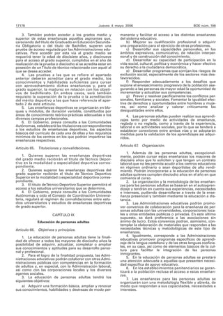 17178 Jueves 4 mayo 2006 BOE núm. 106 
3. También podrán acceder a los grados medio y 
superior de estas enseñanzas aquellos aspirantes que, 
careciendo del título de Graduado en Educación Secunda-ria 
Obligatoria o del título de Bachiller, superen una 
prueba de acceso regulada por las Administraciones edu-cativas. 
Para acceder por esta vía al grado medio se 
requerirá tener la edad de diecisiete años, y diecinueve 
para el acceso al grado superior, cumplidos en el año de 
realización de la prueba o dieciocho si se acredita estar en 
posesión de un Título de técnico relacionado con aquél al 
que se desea acceder. 
4. Las pruebas a las que se refiere el apartado 
anterior deberán acreditar para el grado medio, los 
conocimientos y habilidades suficientes para cursar 
con aprovechamiento dichas enseñanzas y, para el 
grado superior, la madurez en relación con los objeti-vos 
de bachillerato. En ambos casos, será también 
requisito la superación de la prueba o la acreditación 
del mérito deportivo a las que hace referencia el apar-tado 
2 de este artículo. 
5. Las enseñanzas deportivas se organizarán en blo-ques 
y módulos, de duración variable, constituidos por 
áreas de conocimiento teórico-prácticas adecuadas a los 
diversos campos profesionales. 
6. El Gobierno, previa consulta a las Comunidades 
Autónomas, establecerá las titulaciones correspondientes 
a los estudios de enseñanzas deportivas, los aspectos 
básicos del currículo de cada una de ellas y los requisitos 
mínimos de los centros en los que podrán impartirse las 
enseñanzas respectivas. 
Artículo 65. Titulaciones y convalidaciones. 
1. Quienes superen las enseñanzas deportivas 
del grado medio recibirán el título de Técnico Depor-tivo 
en la modalidad o especialidad deportiva corres-pondiente. 
2. Quienes superen las enseñanzas deportivas del 
grado superior recibirán el título de Técnico Deportivo 
Superior en la modalidad o especialidad deportiva corres-pondiente. 
3. El título de Técnico Deportivo Superior permitirá el 
acceso a los estudios universitarios que se determine. 
4. El Gobierno, previa consulta a las Comunidades 
Autónomas y oído el Consejo de Coordinación Universi-taria, 
regulará el régimen de convalidaciones entre estu-dios 
universitarios y estudios de enseñanzas deportivas 
de grado superior. 
CAPÍTULO IX 
Educación de personas adultas 
Artículo 66. Objetivos y principios. 
1. La educación de personas adultas tiene la finali-dad 
de ofrecer a todos los mayores de dieciocho años la 
posibilidad de adquirir, actualizar, completar o ampliar 
sus conocimientos y aptitudes para su desarrollo perso-nal 
y profesional. 
2. Para el logro de la finalidad propuesta, las Admi-nistraciones 
educativas podrán colaborar con otras Admi-nistraciones 
públicas con competencias en la formación 
de adultos y, en especial, con la Administración laboral, 
así como con las corporaciones locales y los diversos 
agentes sociales. 
3. La educación de personas adultas tendrá los 
siguientes objetivos: 
a) Adquirir una formación básica, ampliar y renovar 
sus conocimientos, habilidades y destrezas de modo per-manente 
y facilitar el acceso a las distintas enseñanzas 
del sistema educativo. 
b) Mejorar su cualificación profesional o adquirir 
una preparación para el ejercicio de otras profesiones. 
c) Desarrollar sus capacidades personales, en los 
ámbitos expresivos, comunicativo, de relación interper-sonal 
y de construcción del conocimiento. 
d) Desarrollar su capacidad de participación en la 
vida social, cultural, política y económica y hacer efectivo 
su derecho a la ciudadanía democrática. 
e) Desarrollar programas que corrijan los riesgos de 
exclusión social, especialmente de los sectores más des-favorecidos. 
f) Responder adecuadamente a los desafíos que 
supone el envejecimiento progresivo de la población ase-gurando 
a las personas de mayor edad la oportunidad de 
incrementar y actualizar sus competencias. 
g) Prever y resolver pacíficamente los conflictos per-sonales, 
familiares y sociales. Fomentar la igualdad efec-tiva 
de derechos y oportunidades entre hombres y muje-res, 
así como analizar y valorar críticamente las 
desigualdades entre ellos. 
4. Las personas adultas pueden realizar sus aprendi-zajes 
tanto por medio de actividades de enseñanza, 
reglada o no reglada, como a través de la experiencia, 
laboral o en actividades sociales, por lo que se tenderá a 
establecer conexiones entre ambas vías y se adoptarán 
medidas para la validación de los aprendizajes así adqui-ridos. 
Artículo 67. Organización. 
1. Además de las personas adultas, excepcional-mente, 
podrán cursar estas enseñanzas los mayores de 
dieciséis años que lo soliciten y que tengan un contrato 
laboral que no les permita acudir a los centros educativos 
en régimen ordinario o sean deportistas de alto rendi-miento. 
Podrán incorporarse a la educación de personas 
adultas quienes cumplan dieciocho años en el año en que 
comience el curso. 
2. La organización y la metodología de las enseñan-zas 
para las personas adultas se basarán en el autoapren-dizaje 
y tendrán en cuenta sus experiencias, necesidades 
e intereses, pudiendo desarrollarse a través de la ense-ñanza 
presencial y también mediante la educación a dis-tancia. 
3. Las Administraciones educativas podrán promo-ver 
convenios de colaboración para la enseñanza de per-sonas 
adultas con las universidades, corporaciones loca-les 
y otras entidades públicas o privadas. En este último 
supuesto, se dará preferencia a las asociaciones sin 
ánimo de lucro. Estos convenios podrán, asimismo, con-templar 
la elaboración de materiales que respondan a las 
necesidades técnicas y metodológicas de este tipo de 
enseñanzas. 
4. Igualmente, corresponde a las Administraciones 
educativas promover programas específicos de aprendi-zaje 
de la lengua castellana y de las otras lenguas cooficia-les, 
en su caso, así como de elementos básicos de la cul-tura 
para facilitar la integración de las personas 
inmigrantes. 
5. En la educación de personas adultas se prestará 
una atención adecuada a aquellas que presenten necesi-dad 
específica de apoyo educativo. 
6. En los establecimientos penitenciarios se garan-tizará 
a la población reclusa el acceso a estas enseñan-zas. 
7. Las enseñanzas para las personas adultas se 
organizarán con una metodología flexible y abierta, de 
modo que respondan a sus capacidades, necesidades e 
intereses. 
 