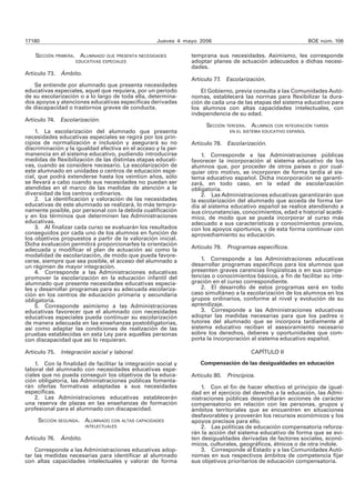 17180 Jueves 4 mayo 2006 BOE núm. 106 
SECCIÓN PRIMERA. ALUMNADO QUE PRESENTA NECESIDADES 
EDUCATIVAS ESPECIALES 
Artículo 73. Ámbito. 
Se entiende por alumnado que presenta necesidades 
educativas especiales, aquel que requiera, por un periodo 
de su escolarización o a lo largo de toda ella, determina-dos 
apoyos y atenciones educativas específicas derivadas 
de discapacidad o trastornos graves de conducta. 
Artículo 74. Escolarización. 
1. La escolarización del alumnado que presenta 
necesidades educativas especiales se regirá por los prin-cipios 
de normalización e inclusión y asegurará su no 
discriminación y la igualdad efectiva en el acceso y la per-manencia 
en el sistema educativo, pudiendo introducirse 
medidas de flexibilización de las distintas etapas educati-vas, 
cuando se considere necesario. La escolarización de 
este alumnado en unidades o centros de educación espe-cial, 
que podrá extenderse hasta los veintiún años, sólo 
se llevará a cabo cuando sus necesidades no puedan ser 
atendidas en el marco de las medidas de atención a la 
diversidad de los centros ordinarios. 
2. La identificación y valoración de las necesidades 
educativas de este alumnado se realizará, lo más tempra-namente 
posible, por personal con la debida cualificación 
y en los términos que determinen las Administraciones 
educativas. 
3. Al finalizar cada curso se evaluarán los resultados 
conseguidos por cada uno de los alumnos en función de 
los objetivos propuestos a partir de la valoración inicial. 
Dicha evaluación permitirá proporcionarles la orientación 
adecuada y modificar el plan de actuación así como la 
modalidad de escolarización, de modo que pueda favore-cerse, 
siempre que sea posible, el acceso del alumnado a 
un régimen de mayor integración. 
4. Corresponde a las Administraciones educativas 
promover la escolarización en la educación infantil del 
alumnado que presente necesidades educativas especia-les 
y desarrollar programas para su adecuada escolariza-ción 
en los centros de educación primaria y secundaria 
obligatoria. 
5. Corresponde asimismo a las Administraciones 
educativas favorecer que el alumnado con necesidades 
educativas especiales pueda continuar su escolarización 
de manera adecuada en las enseñanzas postobligatorias, 
así como adaptar las condiciones de realización de las 
pruebas establecidas en esta Ley para aquellas personas 
con discapacidad que así lo requieran. 
Artículo 75. Integración social y laboral. 
1. Con la finalidad de facilitar la integración social y 
laboral del alumnado con necesidades educativas espe-ciales 
que no pueda conseguir los objetivos de la educa-ción 
obligatoria, las Administraciones públicas fomenta-rán 
ofertas formativas adaptadas a sus necesidades 
específicas. 
2. Las Administraciones educativas establecerán 
una reserva de plazas en las enseñanzas de formación 
profesional para el alumnado con discapacidad. 
SECCIÓN SEGUNDA. ALUMNADO CON ALTAS CAPACIDADES 
INTELECTUALES 
Artículo 76. Ámbito. 
Corresponde a las Administraciones educativas adop-tar 
las medidas necesarias para identificar al alumnado 
con altas capacidades intelectuales y valorar de forma 
temprana sus necesidades. Asimismo, les corresponde 
adoptar planes de actuación adecuados a dichas necesi-dades. 
Artículo 77. Escolarización. 
El Gobierno, previa consulta a las Comunidades Autó-nomas, 
establecerá las normas para flexibilizar la dura-ción 
de cada una de las etapas del sistema educativo para 
los alumnos con altas capacidades intelectuales, con 
independencia de su edad. 
SECCIÓN TERCERA. ALUMNOS CON INTEGRACIÓN TARDÍA 
EN EL SISTEMA EDUCATIVO ESPAÑOL 
Artículo 78. Escolarización. 
1. Corresponde a las Administraciones públicas 
favorecer la incorporación al sistema educativo de los 
alumnos que, por proceder de otros países o por cual-quier 
otro motivo, se incorporen de forma tardía al sis-tema 
educativo español. Dicha incorporación se garanti-zará, 
en todo caso, en la edad de escolarización 
obligatoria. 
2. Las Administraciones educativas garantizarán que 
la escolarización del alumnado que acceda de forma tar-día 
al sistema educativo español se realice atendiendo a 
sus circunstancias, conocimientos, edad e historial acadé-mico, 
de modo que se pueda incorporar al curso más 
adecuado a sus características y conocimientos previos, 
con los apoyos oportunos, y de esta forma continuar con 
aprovechamiento su educación. 
Artículo 79. Programas específicos. 
1. Corresponde a las Administraciones educativas 
desarrollar programas específicos para los alumnos que 
presenten graves carencias lingüísticas o en sus compe-tencias 
o conocimientos básicos, a fin de facilitar su inte-gración 
en el curso correspondiente. 
2. El desarrollo de estos programas será en todo 
caso simultáneo a la escolarización de los alumnos en los 
grupos ordinarios, conforme al nivel y evolución de su 
aprendizaje. 
3. Corresponde a las Administraciones educativas 
adoptar las medidas necesarias para que los padres o 
tutores del alumnado que se incorpora tardíamente al 
sistema educativo reciban el asesoramiento necesario 
sobre los derechos, deberes y oportunidades que com-porta 
la incorporación al sistema educativo español. 
CAPÍTULO II 
Compensación de las desigualdades en educación 
Artículo 80. Principios. 
1. Con el fin de hacer efectivo el principio de igual-dad 
en el ejercicio del derecho a la educación, las Admi-nistraciones 
públicas desarrollarán acciones de carácter 
compensatorio en relación con las personas, grupos y 
ámbitos territoriales que se encuentren en situaciones 
desfavorables y proveerán los recursos económicos y los 
apoyos precisos para ello. 
2. Las políticas de educación compensatoria reforza-rán 
la acción del sistema educativo de forma que se evi-ten 
desigualdades derivadas de factores sociales, econó-micos, 
culturales, geográficos, étnicos o de otra índole. 
3. Corresponde al Estado y a las Comunidades Autó-nomas 
en sus respectivos ámbitos de competencia fijar 
sus objetivos prioritarios de educación compensatoria. 
 
