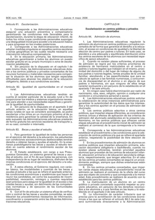 BOE núm. 106 Jueves 4 mayo 2006 17181 
Artículo 81. Escolarización. 
1. Corresponde a las Administraciones educativas 
asegurar una actuación preventiva y compensatoria 
garantizando las condiciones más favorables para la 
escolarización, durante la etapa de educación infantil, de 
todos los niños cuyas condiciones personales supongan 
una desigualdad inicial para acceder a la educación básica 
y para progresar en los niveles posteriores. 
2. Corresponde a las Administraciones educativas 
adoptar medidas singulares en aquellos centros escolares 
o zonas geográficas en las cuales resulte necesaria una 
intervención educativa compensatoria. 
3. En la educación primaria, las Administraciones 
educativas garantizarán a todos los alumnos un puesto 
escolar gratuito en su propio municipio o zona de escola-rización 
establecida. 
4. Sin perjuicio de lo dispuesto en el capítulo I de 
este mismo título, las Administraciones educativas dota-rán 
a los centros públicos y privados concertados de los 
recursos humanos y materiales necesarios para compen-sar 
la situación de los alumnos que tengan especiales 
dificultades para alcanzar los objetivos de la educación 
obligatoria, debido a sus condiciones sociales. 
Artículo 82. Igualdad de oportunidades en el mundo 
rural. 
1. Las Administraciones educativas tendrán en 
cuenta el carácter particular de la escuela rural a fin de 
proporcionar los medios y sistemas organizativos necesa-rios 
para atender a sus necesidades específicas y garanti-zar 
la igualdad de oportunidades. 
2. Sin perjuicio de lo dispuesto en el apartado 3 del 
artículo anterior, en la educación básica, en aquellas 
zonas rurales en que se considere aconsejable, se podrá 
escolarizar a los niños en un municipio próximo al de su 
residencia para garantizar la calidad de la enseñanza. En 
este supuesto las Administraciones educativas prestarán 
de forma gratuita los servicios escolares de transporte y, 
en su caso, comedor e internado. 
Artículo 83. Becas y ayudas al estudio. 
1. Para garantizar la igualdad de todas las personas 
en el ejercicio del derecho a la educación, los estudiantes 
con condiciones socioeconómicas desfavorables tendrán 
derecho a obtener becas y ayudas al estudio. En la ense-ñanza 
postobligatoria las becas y ayudas al estudio ten-drán 
en cuenta además el rendimiento escolar de los 
alumnos. 
2. El Estado establecerá, con cargo a sus Presu-puestos 
Generales, un sistema general de becas y ayu-das 
al estudio, con el fin de que todas las personas, con 
independencia de su lugar de residencia, disfruten de las 
mismas condiciones en el ejercicio del derecho a la edu-cación. 
3. A estos efectos, el Gobierno regulará, con carác-ter 
básico, las modalidades y cuantías de las becas y 
ayudas al estudio a las que se refiere el apartado anterior, 
las condiciones económicas y académicas que hayan de 
reunir los candidatos, así como los supuestos de incom-patibilidad, 
revocación, reintegro y cuantos requisitos 
sean precisos para asegurar la igualdad en el acceso a las 
citadas becas y ayudas, sin detrimento de las competen-cias 
normativas y de ejecución de las Comunidades 
Autónomas. 
4. Con el fin de articular un sistema eficaz de verifica-ción 
y control de las becas y ayudas concedidas, se esta-blecerán 
los procedimientos necesarios de información, 
coordinación y cooperación entre las diferentes Adminis-traciones 
educativas. 
CAPÍTULO III 
Escolarización en centros públicos y privados 
concertados 
Artículo 84. Admisión de alumnos. 
1. Las Administraciones educativas regularán la 
admisión de alumnos en centros públicos y privados con-certados 
de tal forma que garantice el derecho a la educa-ción, 
el acceso en condiciones de igualdad y la libertad de 
elección de centro por padres o tutores. En todo caso, se 
atenderá a una adecuada y equilibrada distribución entre 
los centros escolares de los alumnos con necesidad espe-cífica 
de apoyo educativo. 
2. Cuando no existan plazas suficientes, el proceso 
de admisión se regirá por los criterios prioritarios de 
existencia de hermanos matriculados en el centro o 
padres o tutores legales que trabajen en el mismo, proxi-midad 
del domicilio o del lugar de trabajo de alguno de 
sus padres o tutores legales, rentas anuales de la unidad 
familiar, atendiendo a las especificidades que para su 
cálculo se aplican a las familias numerosas, y concurren-cia 
de discapacidad en el alumno o en alguno de sus 
padres o hermanos, sin que ninguno de ellos tenga 
carácter excluyente y sin perjuicio de lo establecido en el 
apartado 7 de este artículo. 
3. En ningún caso habrá discriminación por razón de 
nacimiento, raza, sexo, religión, opinión o cualquier otra 
condición o circunstancia personal o social. 
4. Las Administraciones educativas podrán solicitar 
la colaboración de otras instancias administrativas para 
garantizar la autenticidad de los datos que los interesa-dos 
y los centros aporten en el proceso de admisión del 
alumnado. 
5. Los centros públicos adscritos a otros centros 
públicos, que impartan etapas diferentes, se considerarán 
centros únicos a efectos de aplicación de los criterios de 
admisión del alumnado establecidos en la presente Ley. 
Asimismo, en los centros públicos que ofrezcan varias 
etapas educativas el procedimiento inicial de admisión se 
realizará al comienzo de la que corresponda a la menor 
edad. 
6. Corresponde a las Administraciones educativas 
establecer el procedimiento y las condiciones para la ads-cripción 
de centros públicos a la que se refiere el apartado 
anterior, respetando la posibilidad de libre elección de 
centro. 
7. En los procedimientos de admisión de alumnos en 
centros públicos que impartan educación primaria, edu-cación 
secundaria obligatoria o bachillerato, cuando no 
existan plazas suficientes, tendrán prioridad aquellos 
alumnos que procedan de los centros de educación infan-til, 
educación primaria o de educación secundaria obliga-toria, 
respectivamente, que tengan adscritos. En el caso 
de los centros privados concertados se seguirá un proce-dimiento 
análogo, siempre que dichas enseñanzas estén 
concertadas. 
8. En los centros privados concertados, que impar-tan 
varias etapas educativas, el procedimiento inicial de 
admisión se realizará al comienzo de la oferta del curso 
que sea objeto de concierto y que corresponda a la menor 
edad. Este procedimiento se realizará de acuerdo con lo 
establecido para los centros públicos. 
9. La matriculación de un alumno en un centro 
público o privado concertado supondrá respetar su pro-yecto 
educativo, sin perjuicio de los derechos reconoci-dos 
a los alumnos y a sus familias en las leyes y lo esta-blecido 
en el apartado 3 de este artículo. 
10. La información de carácter tributario que se 
precisa para la acreditación de las condiciones econó-micas 
a las que se refieren el artículo 84.2 de esta Ley, 
será suministrada directamente a la Administración 
 