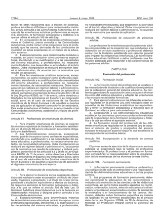 17184 Jueves 4 mayo 2006 BOE núm. 106 
tación de otras titulaciones que, a efectos de docencia, 
pudiera establecer el Gobierno para determinados módu-los, 
previa consulta a las Comunidades Autónomas. En el 
caso de las enseñanzas artísticas profesionales se reque-rirá, 
asimismo, la formación pedagógica y didáctica a la 
que se refiere el artículo 100 de esta Ley. 
2. En la regulación de las enseñanzas artísticas supe-riores 
el Gobierno, previa consulta a las Comunidades 
Autónomas, podrá incluir otras exigencias para el profe-sorado 
que las asuma, derivadas de las condiciones de 
inserción de estas enseñanzas en el marco de la educa-ción 
superior. 
3. Excepcionalmente, para determinados módulos o 
materias, se podrá incorporar como profesores especia-listas, 
atendiendo a su cualificación y a las necesidades 
del sistema educativo, a profesionales, no necesaria-mente 
titulados, que desarrollen su actividad en el ámbito 
laboral. Dicha incorporación se realizará en régimen labo-ral 
o administrativo, de acuerdo con la normativa que 
resulte de aplicación. 
4. Para las enseñanzas artísticas superiores, excep-cionalmente, 
se podrá incorporar como profesores espe-cialistas, 
atendiendo a su cualificación y a las necesidades 
del sistema educativo, a profesionales, no necesaria-mente 
titulados, de nacionalidad extranjera. Dicha incor-poración 
se realizará en régimen laboral o administrativo, 
de acuerdo con la normativa que resulte de aplicación y 
deberá cumplirse el contenido de los artículos 9.5 y 36 de 
la Ley Orgánica 4/2000, de 11 de enero, sobre derechos y 
libertades de los extranjeros en España y su integración 
social, salvo en el caso de nacionales de los Estados 
miembros de la Unión Europea o de aquellos a quienes 
sea de aplicación el régimen comunitario de extranjería. 
Para estas enseñanzas el Gobierno, previa consulta a las 
Comunidades Autónomas, establecerá la figura de profe-sor 
emérito. 
Artículo 97. Profesorado de enseñanzas de idiomas. 
1. Para impartir enseñanzas de idiomas se exigirán 
los mismos requisitos de titulación y formación estableci-dos 
en el artículo 94 para la educación secundaria obliga-toria 
y el bachillerato. 
2. Las Administraciones educativas, excepcional-mente, 
podrán incorporar como profesores especialistas, 
atendiendo a su cualificación y a las necesidades del sis-tema 
educativo, a profesionales, no necesariamente titu-lados, 
de nacionalidad extranjera. Dicha incorporación se 
realizará en régimen laboral o administrativo, de acuerdo 
con la normativa que resulte de aplicación y deberá cum-plirse 
el contenido de los artículos 9.5 y 36 de la Ley Orgá-nica 
4/2000, de 11 de enero, sobre derechos y libertades 
de los extranjeros en España y su integración social, salvo 
en el caso de nacionales de los Estados miembros de la 
Unión Europea o de aquellos a quienes sea de aplicación 
el régimen comunitario de extranjería. 
Artículo 98. Profesorado de enseñanzas deportivas. 
1. Para ejercer la docencia en las enseñanzas depor-tivas 
será necesario estar en posesión del título de Licen-ciado, 
Ingeniero o Arquitecto, o el título de Grado corres-pondiente 
o titulación equivalente a efectos de docencia. 
Se requerirá asimismo la formación pedagógica y didác-tica 
a la que se refiere el artículo 100 de esta Ley. El 
Gobierno habilitará otras titulaciones para la docencia en 
determinados módulos y bloques previa consulta a las 
Comunidades Autónomas. 
2. Excepcionalmente, para determinadas materias 
las Administraciones educativas podrán incorporar como 
profesores especialistas, atendiendo a su cualificación y a 
las necesidades del sistema educativo, a profesionales, 
no necesariamente titulados, que desarrollen su actividad 
en el ámbito deportivo y laboral. Dicha incorporación se 
realizará en régimen laboral o administrativo, de acuerdo 
con la normativa que resulte de aplicación. 
Artículo 99. Profesorado de educación de personas 
adultas. 
Los profesores de enseñanzas para las personas adul-tas 
comprendidas en la presente Ley, que conduzcan a la 
obtención de un título académico o profesional, deberán 
contar con la titulación establecida con carácter general 
para impartir las respectivas enseñanzas. Las Administra-ciones 
educativas facilitarán a estos profesores una for-mación 
adecuada para responder a las características de 
las personas adultas. 
CAPÍTULO III 
Formación del profesorado 
Artículo 100. Formación inicial. 
1. La formación inicial del profesorado se ajustará a 
las necesidades de titulación y de cualificación requeridas 
por la ordenación general del sistema educativo. Su con-tenido 
garantizará la capacitación adecuada para afrontar 
los retos del sistema educativo y adaptar las enseñanzas 
a las nuevas necesidades formativas. 
2. Para ejercer la docencia en las diferentes enseñan-zas 
reguladas en la presente Ley, será necesario estar en 
posesión de las titulaciones académicas correspondien-tes 
y tener la formación pedagógica y didáctica que el 
Gobierno establezca para cada enseñanza. 
3. Corresponde a las Administraciones educativas 
establecer los convenios oportunos con las universidades 
para la organización de la formación pedagógica y didác-tica 
a la que se refiere el apartado anterior. 
4. La formación inicial del profesorado de las dife-rentes 
enseñanzas reguladas en la presente Ley se adap-tará 
al sistema de grados y postgrados del espacio 
europeo de educación superior según lo que establezca la 
correspondiente normativa básica. 
Artículo 101. Incorporación a la docencia en centros 
públicos. 
El primer curso de ejercicio de la docencia en centros 
públicos se desarrollará bajo la tutoría de profesores 
experimentados. El profesor tutor y el profesor en forma-ción 
compartirán la responsabilidad sobre la programa-ción 
de las enseñanzas de los alumnos de este último. 
Artículo 102. Formación permanente. 
1. La formación permanente constituye un derecho y 
una obligación de todo el profesorado y una responsabili-dad 
de las Administraciones educativas y de los propios 
centros. 
2. Los programas de formación permanente, debe-rán 
contemplar la adecuación de los conocimientos y 
métodos a la evolución de las ciencias y de las didácticas 
específicas, así como todos aquellos aspectos de coordi-nación, 
orientación, tutoría, atención educativa a la diver-sidad 
y organización encaminados a mejorar la calidad de 
la enseñanza y el funcionamiento de los centros. Asi-mismo, 
deberán incluir formación específica en materia 
de igualdad en los términos establecidos en el artículo 
siete de la Ley Orgánica 1/2004, de 28 de diciembre, de 
Medidas de Protección Integral contra la Violencia de 
Género. 
 
