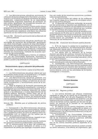 BOE núm. 106 Jueves 4 mayo 2006 17185 
3. Las Administraciones educativas promoverán la 
utilización de las tecnologías de la información y la comu-nicación 
y la formación en lenguas extranjeras de todo el 
profesorado, independientemente de su especialidad, 
estableciendo programas específicos de formación en 
este ámbito. Igualmente, les corresponde fomentar pro-gramas 
de investigación e innovación. 
4. El Ministerio de Educación y Ciencia podrá ofrecer 
programas de formación permanente de carácter estatal, 
dirigidos a profesores de todas las enseñanzas reguladas 
en la presente Ley y establecer, a tal efecto, los convenios 
oportunos con las instituciones correspondientes. 
Artículo 103. Formación permanente del profesorado de 
centros públicos. 
1. Las Administraciones educativas planificarán las 
actividades de formación del profesorado, garantizarán 
una oferta diversificada y gratuita de estas actividades y 
establecerán las medidas oportunas para favorecer la par-ticipación 
del profesorado en ellas. Asimismo, les corres-ponde 
facilitar el acceso de los profesores a titulaciones 
que permitan la movilidad entre las distintas enseñanzas, 
incluidas las universitarias, mediante los acuerdos opor-tunos 
con las universidades. 
2. El Ministerio de Educación y Ciencia, en colabora-ción 
con las Comunidades Autónomas, favorecerá la 
movilidad internacional de los docentes, los intercambios 
puesto a puesto y las estancias en otros países. 
CAPÍTULO IV 
Reconocimiento, apoyo y valoración del profesorado 
Artículo 104. Reconocimiento y apoyo al profesorado. 
1. Las Administraciones educativas velarán por que 
el profesado reciba el trato, la consideración y el respeto 
acordes con la importancia social de su tarea. 
2. Las Administraciones educativas prestarán una 
atención prioritaria a la mejora de las condiciones en que 
el profesorado realiza su trabajo y al estímulo de una cre-ciente 
consideración y reconocimiento social de la fun-ción 
docente. 
3. Dada la exigencia de formación permanente del 
profesorado y la necesidad de actualización, innovación e 
investigación que acompaña a la función docente, el pro-fesorado 
debidamente acreditado dispondrá de acceso 
gratuito a las bibliotecas y museos dependientes de los 
poderes públicos. Asimismo, podrán hacer uso de los 
servicios de préstamo de libros y otros materiales que 
ofrezcan dichas bibliotecas. A tal fin, los directores de los 
centros educativos facilitarán al profesorado la acredita-ción 
correspondiente. 
Artículo 105. Medidas para el profesorado de centros 
públicos. 
1. Corresponde a las Administraciones educativas, 
respecto del profesorado de los centros públicos, adoptar 
las medidas oportunas para garantizar la debida protec-ción 
y asistencia jurídica, así como la cobertura de la res-ponsabilidad 
civil, en relación con los hechos que se 
deriven de su ejercicio profesional. 
2. Las Administraciones educativas, respecto al pro-fesorado 
de los centros públicos, favorecerán: 
a) El reconocimiento de la función tutorial, mediante 
los oportunos incentivos profesionales y económicos. 
b) El reconocimiento de la labor del profesorado, 
atendiendo a su especial dedicación al centro y a la 
implantación de planes que supongan innovación educa-tiva, 
por medio de los incentivos económicos y profesio-nales 
correspondientes. 
c) El reconocimiento del trabajo de los profesores 
que impartan clases de su materia en una lengua extran-jera 
en los centros bilingües. 
d) El desarrollo de licencias retribuidas, de acuerdo 
con las condiciones y requisitos que establezcan, con el 
fin de estimular la realización de actividades de formación 
y de investigación e innovación educativas que reviertan 
en beneficio directo del propio sistema educativo. 
e) La reducción de jornada lectiva de aquellos profe-sores 
mayores de 55 años que lo soliciten, con la corres-pondiente 
disminución proporcional de las retribuciones. 
Podrán, asimismo, favorecer la sustitución parcial de la 
jornada lectiva por actividades de otra naturaleza sin 
reducción de sus retribuciones. 
Artículo 106. Evaluación de la función pública docente. 
1. A fin de mejorar la calidad de la enseñanza y el 
trabajo de los profesores, las Administraciones educati-vas 
elaborarán planes para la evaluación de la función 
docente, con la participación del profesorado. 
2. Los planes para la valoración de la función 
docente, que deben ser públicos, incluirán los fines y los 
criterios precisos de la valoración y la forma de participa-ción 
del profesorado, de la comunidad educativa y de la 
propia Administración. 
3. Las Administraciones educativas fomentarán asi-mismo 
la evaluación voluntaria del profesorado. 
4. Corresponde a las Administraciones educativas 
disponer los procedimientos para que los resultados de la 
valoración de la función docente sean tenidos en cuenta 
de modo preferente en los concursos de traslados y en la 
carrera docente, junto con las actividades de formación, 
investigación e innovación. 
TÍTULO IV 
Centros docentes 
CAPÍTULO I 
Principios generales 
Artículo 107. Régimen jurídico. 
1. Los centros docentes que ofrezcan enseñanzas 
reguladas en esta Ley se regirán por lo dispuesto en la 
Ley Orgánica 8/1985, de 3 de julio, Reguladora del Dere-cho 
a la Educación, en la presente Ley Orgánica y en las 
disposiciones que la desarrollen, así como por lo estable-cido 
en las demás normas vigentes que les sean de apli-cación, 
sin perjuicio de lo previsto en los apartados 
siguientes de este artículo. 
2. En relación con los centros integrados y de refe-rencia 
nacional de formación profesional se estará a lo 
dispuesto en la Ley Orgánica 5/2002, de 19 de junio, de las 
Cualificaciones y de la Formación Profesional y en las nor-mas 
que la desarrollen. 
3. Corresponde a las Comunidades Autónomas 
regular la organización de los centros que ofrezcan algu-nas 
de las enseñanzas artísticas superiores definidas 
como tales en el artículo 45 de esta Ley. 
4. Corresponde al Gobierno la regulación y la ges-tión 
de los centros docentes públicos españoles en el 
exterior. 
5. Las Administraciones educativas podrán conside-rar 
centro educativo, a los efectos de organización, ges- 
 