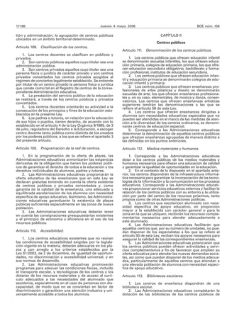 17186 Jueves 4 mayo 2006 BOE núm. 106 
tión y administración, la agrupación de centros públicos 
ubicados en un ámbito territorial determinado. 
Artículo 108. Clasificación de los centros. 
1. Los centros docentes se clasifican en públicos y 
privados. 
2. Son centros públicos aquellos cuyo titular sea una 
administración pública. 
3. Son centros privados aquellos cuyo titular sea una 
persona física o jurídica de carácter privado y son centros 
privados concertados los centros privados acogidos al 
régimen de conciertos legalmente establecido. Se entiende 
por titular de un centro privado la persona física o jurídica 
que conste como tal en el Registro de centros de la corres-pondiente 
Administración educativa. 
4. La prestación del servicio público de la educación 
se realizará, a través de los centros públicos y privados 
concertados. 
5. Los centros docentes orientarán su actividad a la 
consecución de los principios y fines de la educación esta-blecidos 
en la presente Ley. 
6. Los padres o tutores, en relación con la educación 
de sus hijos o pupilos, tienen derecho, de acuerdo con lo 
establecido en el artículo 4 de la Ley Orgánica 8/1985, de 3 
de julio, reguladora del Derecho a la Educación, a escoger 
centro docente tanto público como distinto de los creados 
por los poderes públicos, a los que se refiere el apartado 3 
del presente artículo. 
Artículo 109. Programación de la red de centros. 
1. En la programación de la oferta de plazas, las 
Administraciones educativas armonizarán las exigencias 
derivadas de la obligación que tienen los poderes públi-cos 
de garantizar el derecho de todos a la educación y los 
derechos individuales de alumnos, padres y tutores. 
2. Las Administraciones educativas programarán la 
oferta educativa de las enseñanzas que en esta Ley se 
declaran gratuitas teniendo en cuenta la oferta existente 
de centros públicos y privados concertados y, como 
garantía de la calidad de la enseñanza, una adecuada y 
equilibrada escolarización de los alumnos con necesidad 
específica de apoyo educativo. Asimismo, las Administra-ciones 
educativas garantizarán la existencia de plazas 
públicas suficientes especialmente en las zonas de nueva 
población. 
3. Las Administraciones educativas deberán tener 
en cuenta las consignaciones presupuestarias existentes 
y el principio de economía y eficiencia en el uso de los 
recursos públicos. 
Artículo 110. Accesibilidad. 
1. Los centros educativos existentes que no reúnan 
las condiciones de accesibilidad exigidas por la legisla-ción 
vigente en la materia, deberán adecuarse en los pla-zos 
y con arreglo a los criterios establecidos por la 
Ley 51/2003, de 2 de diciembre, de igualdad de oportuni-dades, 
no discriminación y accesibilidad universal, y en 
sus normas de desarrollo. 
2. Las Administraciones educativas promoverán 
programas para adecuar las condiciones físicas, incluido 
el transporte escolar, y tecnológicas de los centros y los 
dotarán de los recursos materiales y de acceso al currí-culo 
adecuados a las necesidades del alumnado que 
escolariza, especialmente en el caso de personas con dis-capacidad, 
de modo que no se conviertan en factor de 
discriminación y garanticen una atención inclusiva y uni-versalmente 
accesible a todos los alumnos. 
CAPÍTULO II 
Centros públicos 
Artículo 111. Denominación de los centros públicos. 
1. Los centros públicos que ofrecen educación infantil 
se denominarán escuelas infantiles, los que ofrecen educa-ción 
primaria, colegios de educación primaria, los que ofre-cen 
educación secundaria obligatoria, bachillerato y forma-ción 
profesional, institutos de educación secundaria. 
2. Los centros públicos que ofrecen educación infan-til 
y educación primaria se denominarán colegios de edu-cación 
infantil y primaria. 
3. Los centros públicos que ofrecen enseñanzas pro-fesionales 
de artes plásticas y diseño se denominarán 
escuelas de arte; los que ofrecen enseñanzas profesiona-les 
y, en su caso, elementales, de música y danza, conser-vatorios. 
Los centros que ofrecen enseñanzas artísticas 
superiores tendrán las denominaciones a las que se 
refiere el artículo 58 de esta Ley. 
4. Los centros que ofrecen enseñanzas dirigidas a 
alumnos con necesidades educativas especiales que no 
puedan ser atendidas en el marco de las medidas de aten-ción 
a la diversidad de los centros ordinarios, se denomi-narán 
centros de educación especial. 
5. Corresponde a las Administraciones educativas 
determinar la denominación de aquellos centros públicos 
que ofrezcan enseñanzas agrupadas de manera distinta a 
las definidas en los puntos anteriores. 
Artículo 112. Medios materiales y humanos. 
1. Corresponde a las Administraciones educativas 
dotar a los centros públicos de los medios materiales y 
humanos necesarios para ofrecer una educación de calidad 
y garantizar la igualdad de oportunidades en la educación. 
2. En el contexto de lo dispuesto en el apartado ante-rior, 
los centros dispondrán de la infraestructura informá-tica 
necesaria para garantizar la incorporación de las tecno-logías 
de la información y la comunicación en los procesos 
educativos. Corresponde a las Administraciones educati-vas 
proporcionar servicios educativos externos y facilitar la 
relación de los centros públicos con su entorno y la utiliza-ción 
por parte del centro de los recursos próximos, tanto 
propios como de otras Administraciones públicas. 
3. Los centros que escolaricen alumnado con nece-sidad 
específica de apoyo educativo, en proporción 
mayor a la establecida con carácter general o para la 
zona en la que se ubiquen, recibirán los recursos comple-mentarios 
necesarios para atender adecuadamente a 
este alumnado. 
4. Las Administraciones educativas facilitarán que 
aquellos centros que, por su número de unidades, no pue-dan 
disponer de los especialistas a los que se refiere el 
artículo 93 de esta Ley, reciban los apoyos necesarios para 
asegurar la calidad de las correspondientes enseñanzas. 
5. Las Administraciones educativas potenciarán que 
los centros públicos puedan ofrecer actividades y servi-cios 
complementarios a fin de favorecer que amplíen su 
oferta educativa para atender las nuevas demandas socia-les, 
así como que puedan disponer de los medios adecua-dos, 
particularmente de aquellos centros que atiendan a 
una elevada población de alumnos con necesidad especí-fica 
de apoyo educativo. 
Artículo 113. Bibliotecas escolares. 
1. Los centros de enseñanza dispondrán de una 
biblioteca escolar. 
2. Las Administraciones educativas completarán la 
dotación de las bibliotecas de los centros públicos de 
 