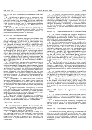 BOE núm. 106 Jueves 4 mayo 2006 17189 
una vez que sean convenientemente evaluados y valo-rados. 
4. Los centros, en el ejercicio de su autonomía, pue-den 
adoptar experimentaciones, planes de trabajo, for-mas 
de organización o ampliación del horario escolar en 
los términos que establezcan las Administraciones educa-tivas, 
sin que, en ningún caso, se impongan aportaciones 
a las familias ni exigencias para las Administraciones 
educativas. 
5. Cuando estas experimentaciones, planes de tra-bajo 
o formas de organización puedan afectar a la obten-ción 
de títulos académicos o profesionales, deberán ser 
autorizados expresamente por el Gobierno. 
Artículo 121. Proyecto educativo. 
1. El proyecto educativo del centro recogerá los valo-res, 
los objetivos y las prioridades de actuación. Asi-mismo, 
incorporará la concreción de los currículos esta-blecidos 
por la Administración educativa que corresponde 
fijar y aprobar al Claustro, así como el tratamiento trans-versal 
en las áreas, materias o módulos de la educación 
en valores y otras enseñanzas. 
2. Dicho proyecto, que deberá tener en cuenta las 
características del entorno social y cultural del centro, 
recogerá la forma de atención a la diversidad del alum-nado 
y la acción tutorial, así como el plan de convivencia, 
y deberá respetar el principio de no discriminación y de 
inclusión educativa como valores fundamentales, así 
como los principios y objetivos recogidos en esta Ley y en 
la Ley Orgánica 8/1985, de 3 de julio, Reguladora del Dere-cho 
a la Educación. 
3. Corresponde a las Administraciones educativas 
establecer el marco general que permita a los centros 
públicos y privados concertados elaborar sus proyectos 
educativos, que deberán hacerse públicos con objeto de 
facilitar su conocimiento por el conjunto de la comuni-dad 
educativa. Asimismo, corresponde a las Administra-ciones 
educativas contribuir al desarrollo del currículo 
favoreciendo la elaboración de modelos abiertos de pro-gramación 
docente y de materiales didácticos que atien-dan 
a las distintas necesidades de los alumnos y del 
profesorado. 
4. Corresponde a las Administraciones educativas 
favorecer la coordinación entre los proyectos educativos 
de los centros de educación primaria y los de educación 
secundaria obligatoria con objeto de que la incorporación 
de los alumnos a la educación secundaria sea gradual y 
positiva. 
5. Los centros promoverán compromisos educativos 
entre las familias o tutores legales y el propio centro en 
los que se consignen las actividades que padres, profeso-res 
y alumnos se comprometen a desarrollar para mejo-rar 
el rendimiento académico del alumnado. 
6. El proyecto educativo de los centros privados con-certados, 
que en todo caso deberá hacerse público, será 
dispuesto por su respectivo titular e incorporará el carác-ter 
propio al que se refiere el artículo 115 de esta Ley. 
Artículo 122. Recursos. 
1. Los centros estarán dotados de los recursos edu-cativos, 
humanos y materiales necesarios para ofrecer 
una enseñanza de calidad y garantizar la igualdad de 
oportunidades en el acceso a la educación. 
2. Las Administraciones educativas podrán asig-nar 
mayores dotaciones de recursos a determinados 
centros públicos o privados concertados en razón de 
los proyectos que así lo requieran o en atención a las 
condiciones de especial necesidad de la población que 
escolarizan. 
3. Los centros docentes públicos podrán obtener 
recursos complementarios, previa aprobación del Con-sejo 
Escolar, en los términos que establezcan las Admi-nistraciones 
educativas, dentro de los límites que la 
normativa vigente establece. Estos recursos no podrán 
provenir de las actividades llevadas a cabo por las aso-ciaciones 
de padres y de alumnos en cumplimiento de 
sus fines y deberán ser aplicados a sus gastos, de 
acuerdo con lo que las Administraciones educativas 
establezcan. 
Artículo 123. Proyecto de gestión de los centros públicos. 
1. Los centros públicos que impartan enseñanzas 
reguladas por la presente Ley dispondrán de autonomía 
en su gestión económica de acuerdo con la normativa 
establecida en la presente Ley así como en la que deter-mine 
cada Administración educativa. 
2. Las Administraciones educativas podrán dele-gar 
en los órganos de gobierno de los centros públicos 
la adquisición de bienes, contratación de obras, servi-cios 
y suministros, de acuerdo con el Real Decreto 
Legisla tivo 2/2000, de 16 de junio, por el que se aprueba 
el texto refundido de la Ley de Contratos de las Admi-nistraciones 
Públicas, y con los límites que en la norma-tiva 
correspondiente se fijen. El ejercicio de la autono-mía 
de los centros para administrar estos recursos 
estará sometido a las disposiciones que las Administra-ciones 
educativas establezcan para regular el proceso 
de contratación, de realización y de justificación del 
gasto. 
3. Para el cumplimiento de sus proyectos educati-vos, 
los centros públicos podrán formular requisitos de 
titulación y capacitación profesional respecto de determi-nados 
puestos de trabajo del centro, de acuerdo con las 
condiciones que establezcan las Administraciones educa-tivas. 
4. Los centros públicos expresarán la ordenación y 
utilización de sus recursos, tanto materiales como huma-nos, 
a través de la elaboración de su proyecto de gestión, 
en los términos que regulen las Administraciones educa-tivas. 
5. Las Administraciones educativas podrán delegar 
en los órganos de gobierno de los centros públicos las 
competencias que determinen, incluidas las relativas a 
gestión de personal, responsabilizando a los directores 
de la gestión de los recursos puestos a disposición del 
centro. 
Artículo 124. Normas de organización y funciona-miento. 
1. Los centros docentes elaborarán sus normas 
de organización y funcionamiento, que deberán incluir 
las que garanticen el cumplimiento del plan de convi-vencia. 
2. Las Administraciones educativas facilitarán que 
los centros, en el marco de su autonomía, puedan elabo-rar 
sus propias normas de organización y funciona-miento. 
Artículo 125. Programación general anual. 
Los centros educativos elaborarán al principio de 
cada curso una programación general anual que recoja 
todos los aspectos relativos a la organización y funciona-miento 
del centro, incluidos los proyectos, el currículo, 
las normas, y todos los planes de actuación acordados y 
aprobados. 
 