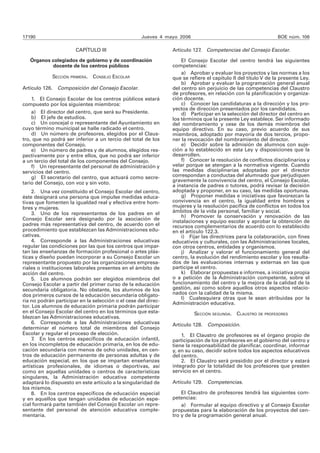 17190 Jueves 4 mayo 2006 BOE núm. 106 
CAPÍTULO III 
Órganos colegiados de gobierno y de coordinación 
docente de los centros públicos 
SECCIÓN PRIMERA. CONSEJO ESCOLAR 
Artículo 126. Composición del Consejo Escolar. 
1. El Consejo Escolar de los centros públicos estará 
compuesto por los siguientes miembros: 
a) El director del centro, que será su Presidente. 
b) El jefe de estudios. 
c) Un concejal o representante del Ayuntamiento en 
cuyo término municipal se halle radicado el centro. 
d) Un número de profesores, elegidos por el Claus-tro, 
que no podrá ser inferior a un tercio del total de los 
componentes del Consejo. 
e) Un número de padres y de alumnos, elegidos res-pectivamente 
por y entre ellos, que no podrá ser inferior 
a un tercio del total de los componentes del Consejo. 
f) Un representante del personal de administración y 
servicios del centro. 
g) El secretario del centro, que actuará como secre-tario 
del Consejo, con voz y sin voto. 
2. Una vez constituido el Consejo Escolar del centro, 
éste designará una persona que impulse medidas educa-tivas 
que fomenten la igualdad real y efectiva entre hom-bres 
y mujeres. 
3. Uno de los representantes de los padres en el 
Consejo Escolar será designado por la asociación de 
padres más representativa del centro, de acuerdo con el 
procedimiento que establezcan las Administraciones edu-cativas. 
4. Corresponde a las Administraciones educativas 
regular las condiciones por las que los centros que impar-tan 
las enseñanzas de formación profesional o artes plás-ticas 
y diseño puedan incorporar a su Consejo Escolar un 
representante propuesto por las organizaciones empresa-riales 
o instituciones laborales presentes en el ámbito de 
acción del centro. 
5. Los alumnos podrán ser elegidos miembros del 
Consejo Escolar a partir del primer curso de la educación 
secundaria obligatoria. No obstante, los alumnos de los 
dos primeros cursos de la educación secundaria obligato-ria 
no podrán participar en la selección o el cese del direc-tor. 
Los alumnos de educación primaria podrán participar 
en el Consejo Escolar del centro en los términos que esta-blezcan 
las Administraciones educativas. 
6. Corresponde a las Administraciones educativas 
determinar el número total de miembros del Consejo 
Escolar y regular el proceso de elección. 
7. En los centros específicos de educación infantil, 
en los incompletos de educación primaria, en los de edu-cación 
secundaria con menos de ocho unidades, en cen-tros 
de educación permanente de personas adultas y de 
educación especial, en los que se impartan enseñanzas 
artísticas profesionales, de idiomas o deportivas, así 
como en aquellas unidades o centros de características 
singulares, la Administración educativa competente 
adaptará lo dispuesto en este artículo a la singularidad de 
los mismos. 
8. En los centros específicos de educación especial 
y en aquellos que tengan unidades de educación espe-cial 
formará parte también del Consejo Escolar un repre-sentante 
del personal de atención educativa comple-mentaria. 
Artículo 127. Competencias del Consejo Escolar. 
El Consejo Escolar del centro tendrá las siguientes 
competencias: 
a) Aprobar y evaluar los proyectos y las normas a los 
que se refiere el capítulo II del título V de la presente Ley. 
b) Aprobar y evaluar la programación general anual 
del centro sin perjuicio de las competencias del Claustro 
de profesores, en relación con la planificación y organiza-ción 
docente. 
c) Conocer las candidaturas a la dirección y los pro-yectos 
de dirección presentados por los candidatos. 
d) Participar en la selección del director del centro en 
los términos que la presente Ley establece. Ser informado 
del nombramiento y cese de los demás miembros del 
equipo directivo. En su caso, previo acuerdo de sus 
miembros, adoptado por mayoría de dos tercios, propo-ner 
la revocación del nombramiento del director. 
e) Decidir sobre la admisión de alumnos con suje-ción 
a lo establecido en esta Ley y disposiciones que la 
desarrollen. 
f) Conocer la resolución de conflictos disciplinarios y 
velar porque se atengan a la normativa vigente. Cuando 
las medidas disciplinarias adoptadas por el director 
correspondan a conductas del alumnado que perjudiquen 
gravemente la convivencia del centro, el Consejo Escolar, 
a instancia de padres o tutores, podrá revisar la decisión 
adoptada y proponer, en su caso, las medidas oportunas. 
g) Proponer medidas e iniciativas que favorezcan la 
convivencia en el centro, la igualdad entre hombres y 
mujeres y la resolución pacífica de conflictos en todos los 
ámbitos de la vida personal, familiar y social. 
h) Promover la conservación y renovación de las 
instalaciones y equipo escolar y aprobar la obtención de 
recursos complementarios de acuerdo con lo establecido 
en el artículo 122.3. 
i) Fijar las directrices para la colaboración, con fines 
educativos y culturales, con las Administraciones locales, 
con otros centros, entidades y organismos. 
j) Analizar y valorar el funcionamiento general del 
centro, la evolución del rendimiento escolar y los resulta-dos 
de las evaluaciones internas y externas en las que 
participe el centro. 
k) Elaborar propuestas e informes, a iniciativa propia 
o a petición de la Administración competente, sobre el 
funcionamiento del centro y la mejora de la calidad de la 
gestión, así como sobre aquellos otros aspectos relacio-nados 
con la calidad de la misma. 
l) Cualesquiera otras que le sean atribuidas por la 
Administración educativa. 
SECCIÓN SEGUNDA. CLAUSTRO DE PROFESORES 
Artículo 128. Composición. 
1. El Claustro de profesores es el órgano propio de 
participación de los profesores en el gobierno del centro y 
tiene la responsabilidad de planificar, coordinar, informar 
y, en su caso, decidir sobre todos los aspectos educativos 
del centro. 
2. El Claustro será presidido por el director y estará 
integrado por la totalidad de los profesores que presten 
servicio en el centro. 
Artículo 129. Competencias. 
El Claustro de profesores tendrá las siguientes com-petencias: 
a) Formular al equipo directivo y al Consejo Escolar 
propuestas para la elaboración de los proyectos del cen-tro 
y de la programación general anual. 
 