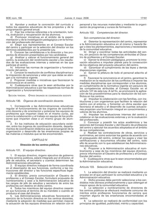 BOE núm. 106 Jueves 4 mayo 2006 17191 
b) Aprobar y evaluar la concreción del currículo y 
todos los aspectos educativos de los proyectos y de la 
programación general anual. 
c) Fijar los criterios referentes a la orientación, tuto-ría, 
evaluación y recuperación de los alumnos. 
d) Promover iniciativas en el ámbito de la experi-mentación 
y de la investigación pedagógica y en la forma-ción 
del profesorado del centro. 
e) Elegir sus representantes en el Consejo Escolar 
del centro y participar en la selección del director en los 
términos establecidos por la presente Ley. 
f) Conocer las candidaturas a la dirección y los pro-yectos 
de dirección presentados por los candidatos. 
g) Analizar y valorar el funcionamiento general del 
centro, la evolución del rendimiento escolar y los resulta-dos 
de las evaluaciones internas y externas en las que 
participe el centro. 
h) Informar las normas de organización y funciona-miento 
del centro. 
i) Conocer la resolución de conflictos disciplinarios y 
la imposición de sanciones y velar por que éstas se aten-gan 
a la normativa vigente. 
j) Proponer medidas e iniciativas que favorezcan la 
convivencia en el centro. 
k) Cualesquiera otras que le sean atribuidas por la 
Administración educativa o por las respectivas normas de 
organización y funcionamiento. 
SECCIÓN TERCERA. OTROS ÓRGANOS DE COORDINACIÓN DOCENTE 
Artículo 130. Órganos de coordinación docente. 
1. Corresponde a las Administraciones educativas 
regular el funcionamiento de los órganos de coordina-ción 
docente y de orientación y potenciar los equipos de 
profesores que impartan clase en el mismo curso, así 
como la colaboración y el trabajo en equipo de los profe-sores 
que impartan clase a un mismo grupo de alum-nos. 
2. En los institutos de educación secundaria existi-rán, 
entre los órganos de coordinación docente, departa-mentos 
de coordinación didáctica que se encargarán de la 
organización y desarrollo de las enseñanzas propias de 
las materias o módulos que se les encomienden. 
CAPÍTULO IV 
Dirección de los centros públicos 
Artículo 131. El equipo directivo. 
1. El equipo directivo, órgano ejecutivo de gobierno 
de los centros públicos, estará integrado por el director, el 
jefe de estudios, el secretario y cuantos determinen las 
Administraciones educativas. 
2. El equipo directivo trabajará de forma coordinada 
en el desempeño de sus funciones, conforme a las ins-trucciones 
del director y las funciones específicas legal-mente 
establecidas. 
3. El director, previa comunicación al Claustro de 
profesores y al Consejo Escolar, formulará propuesta de 
nombramiento y cese a la Administración educativa de 
los cargos de jefe de estudios y secretario de entre los 
profesores con destino en dicho centro. 
4. Todos los miembros del equipo directivo cesarán 
en sus funciones al término de su mandato o cuando se 
produzca el cese del director. 
5. Las Administraciones educativas favorecerán el 
ejercicio de la función directiva en los centros docentes, 
mediante la adopción de medidas que permitan mejorar 
la actuación de los equipos directivos en relación con el 
personal y los recursos materiales y mediante la organi-zación 
de programas y cursos de formación. 
Artículo 132. Competencias del director. 
Son competencias del director: 
a) Ostentar la representación del centro, representar 
a la Administración educativa en el mismo y hacerle lle-gar 
a ésta los planteamientos, aspiraciones y necesidades 
de la comunidad educativa. 
b) Dirigir y coordinar todas las actividades del cen-tro, 
sin perjuicio de las competencias atribuidas al Claus-tro 
de profesores y al Consejo Escolar. 
c) Ejercer la dirección pedagógica, promover la inno-vación 
educativa e impulsar planes para la consecución 
de los objetivos del proyecto educativo del centro. 
d) Garantizar el cumplimiento de las leyes y demás 
disposiciones vigentes. 
e) Ejercer la jefatura de todo el personal adscrito al 
centro. 
f) Favorecer la convivencia en el centro, garantizar la 
mediación en la resolución de los conflictos e imponer las 
medidas disciplinarias que correspondan a los alumnos, 
en cumplimiento de la normativa vigente sin perjuicio de 
las competencias atribuidas al Consejo Escolar en el 
artícu lo 127 de esta Ley. A tal fin, se promoverá la agiliza-ción 
de los procedimientos para la resolución de los con-flictos 
en los centros. 
g) Impulsar la colaboración con las familias, con ins-tituciones 
y con organismos que faciliten la relación del 
centro con el entorno, y fomentar un clima escolar que 
favorezca el estudio y el desarrollo de cuantas actuacio-nes 
propicien una formación integral en conocimientos y 
valores de los alumnos. 
h) Impulsar las evaluaciones internas del centro y 
colaborar en las evaluaciones externas y en la evaluación 
del profesorado. 
i) Convocar y presidir los actos académicos y las 
sesiones del Consejo Escolar y del Claustro de profesores 
del centro y ejecutar los acuerdos adoptados en el ámbito 
de sus competencias. 
j) Realizar las contrataciones de obras, servicios y 
suministros, así como autorizar los gastos de acuerdo con 
el presupuesto del centro, ordenar los pagos y visar las 
certificaciones y documentos oficiales del centro, todo 
ello de acuerdo con lo que establezcan las Administracio-nes 
educativas. 
k) Proponer a la Administración educativa el nom-bramiento 
y cese de los miembros del equipo directivo, 
previa información al Claustro de profesores y al Consejo 
Escolar del centro. 
l) Cualesquiera otras que le sean encomendadas por 
la Administración educativa. 
Artículo 133. Selección del director. 
1. La selección del director se realizará mediante un 
proceso en el que participen la comunidad educativa y la 
Administración educativa. 
2. Dicho proceso debe permitir seleccionar a los can-didatos 
más idóneos profesionalmente y que obtengan el 
mayor apoyo de la comunidad educativa. 
3. La selección y nombramiento de directores de 
los centros públicos se efectuará mediante concurso de 
méritos entre profesores funcionarios de carrera que 
impartan alguna de las enseñanzas encomendadas al 
centro. 
4. La selección se realizará de conformidad con los 
principios de igualdad, publicidad, mérito y capacidad. 
 