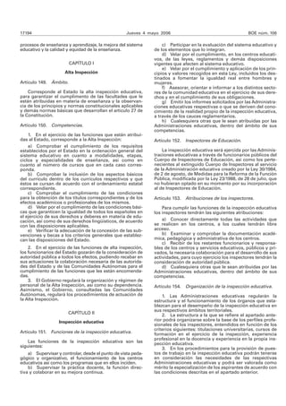 17194 Jueves 4 mayo 2006 BOE núm. 106 
procesos de enseñanza y aprendizaje, la mejora del sistema 
educativo y la calidad y equidad de la enseñanza. 
CAPÍTULO I 
Alta Inspección 
Artículo 149. Ámbito. 
Corresponde al Estado la alta inspección educativa, 
para garantizar el cumplimento de las facultades que le 
están atribuidas en materia de enseñanza y la observan-cia 
de los principios y normas constitucionales aplicables 
y demás normas básicas que desarrollan el artículo 27 de 
la Constitución. 
Artículo 150. Competencias. 
1. En el ejercicio de las funciones que están atribui-das 
al Estado, corresponde a la Alta Inspección: 
a) Comprobar el cumplimiento de los requisitos 
establecidos por el Estado en la ordenación general del 
sistema educativo en cuanto a modalidades, etapas, 
ciclos y especialidades de enseñanza, así como en 
cuanto al número de cursos que en cada caso corres-ponda. 
b) Comprobar la inclusión de los aspectos básicos 
del currículo dentro de los currículos respectivos y que 
éstos se cursan de acuerdo con el ordenamiento estatal 
correspondiente. 
c) Comprobar el cumplimiento de las condiciones 
para la obtención de los títulos correspondientes y de los 
efectos académicos o profesionales de los mismos. 
d) Velar por el cumplimiento de las condiciones bási-cas 
que garanticen la igualdad de todos los españoles en 
el ejercicio de sus derechos y deberes en materia de edu-cación, 
así como de sus derechos lingüísticos, de acuerdo 
con las disposiciones aplicables. 
e) Verificar la adecuación de la concesión de las sub-venciones 
y becas a los criterios generales que establez-can 
las disposiciones del Estado. 
2. En el ejercicio de las funciones de alta inspección, 
los funcionarios del Estado gozarán de la consideración de 
autoridad pública a todos los efectos, pudiendo recabar en 
sus actuaciones la colaboración necesaria de las autorida-des 
del Estado y de las Comunidades Autónomas para el 
cumplimiento de las funciones que les están encomenda-das. 
3. El Gobierno regulará la organización y régimen de 
personal de la Alta Inspección, así como su dependencia. 
Asimismo, el Gobierno, consultadas las Comunidades 
Autónomas, regulará los procedimientos de actuación de 
la Alta Inspección. 
CAPÍTULO II 
Inspección educativa 
Artículo 151. Funciones de la inspección educativa. 
Las funciones de la inspección educativa son las 
siguientes: 
a) Supervisar y controlar, desde el punto de vista peda-gógico 
y organizativo, el funcionamiento de los centros 
educativos así como los programas que en ellos inciden. 
b) Supervisar la práctica docente, la función direc-tiva 
y colaborar en su mejora continua. 
c) Participar en la evaluación del sistema educativo y 
de los elementos que lo integran. 
d) Velar por el cumplimiento, en los centros educati-vos, 
de las leyes, reglamentos y demás disposiciones 
vigentes que afecten al sistema educativo. 
e) Velar por el cumplimiento y aplicación de los prin-cipios 
y valores recogidos en esta Ley, incluidos los des-tinados 
a fomentar la igualdad real entre hombres y 
mujeres. 
f) Asesorar, orientar e informar a los distintos secto-res 
de la comunidad educativa en el ejercicio de sus dere-chos 
y en el cumplimiento de sus obligaciones. 
g) Emitir los informes solicitados por las Administra-ciones 
educativas respectivas o que se deriven del cono-cimiento 
de la realidad propio de la inspección educativa, 
a través de los cauces reglamentarios. 
h) Cualesquiera otras que le sean atribuidas por las 
Administraciones educativas, dentro del ámbito de sus 
competencias. 
Artículo 152. Inspectores de Educación. 
La inspección educativa será ejercida por las Adminis-traciones 
educativas a través de funcionarios públicos del 
Cuerpo de Inspectores de Educación, así como los perte-necientes 
al extinguido Cuerpo de Inspectores al servicio 
de la Administración educativa creado por la Ley 30/1984, 
de 2 de agosto, de Medidas para la Reforma de la Función 
Pública, modificada por la Ley 23/1988, de 28 de julio, que 
no hubieran optado en su momento por su incorporación 
al de Inspectores de Educación. 
Artículo 153. Atribuciones de los inspectores. 
Para cumplir las funciones de la inspección educativa 
los inspectores tendrán las siguientes atribuciones: 
a) Conocer directamente todas las actividades que 
se realicen en los centros, a los cuales tendrán libre 
acceso. 
b) Examinar y comprobar la documentación acadé-mica, 
pedagógica y administrativa de los centros. 
c) Recibir de los restantes funcionarios y responsa-bles 
de los centros y servicios educativos, públicos y pri-vados, 
la necesaria colaboración para el desarrollo de sus 
actividades, para cuyo ejercicio los inspectores tendrán la 
consideración de autoridad pública. 
d) Cualesquiera otras que le sean atribuidas por las 
Administraciones educativas, dentro del ámbito de sus 
competencias. 
Artículo 154. Organización de la inspección educativa. 
1. Las Administraciones educativas regularán la 
estructura y el funcionamiento de los órganos que esta-blezcan 
para el desempeño de la inspección educativa en 
sus respectivos ámbitos territoriales. 
2. La estructura a la que se refiere el apartado ante-rior 
podrá organizarse sobre la base de los perfiles profe-sionales 
de los inspectores, entendidos en función de los 
criterios siguientes: titulaciones universitarias, cursos de 
formación en el ejercicio de la inspección, experiencia 
profesional en la docencia y experiencia en la propia ins-pección 
educativa. 
3. En los procedimientos para la provisión de pues-tos 
de trabajo en la inspección educativa podrán tenerse 
en consideración las necesidades de las respectivas 
Administraciones educativas y podrá ser valorada como 
mérito la especialización de los aspirantes de acuerdo con 
las condiciones descritas en el apartado anterior. 
 