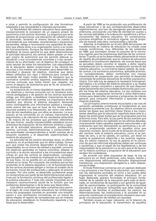 BOE núm. 106 Jueves 4 mayo 2006 17161 
a otras y permitir la configuración de vías formativas 
adaptadas a las necesidades e intereses personales. 
La flexibilidad del sistema educativo lleva aparejada 
necesariamente la concesión de un espacio propio de 
autonomía a los centros docentes. La exigencia que se le 
plantea de proporcionar una educación de calidad a todo 
el alumnado, teniendo al mismo tiempo en cuenta la 
diversidad de sus intereses, características y situaciones 
personales, obliga a reconocerle una capacidad de deci-sión 
que afecta tanto a su organización como a su modo 
de funcionamiento. Aunque las Administraciones deban 
establecer el marco general en que debe desenvolverse 
la actividad educativa, los centros deben poseer un mar-gen 
propio de autonomía que les permita adecuar su 
actuación a sus circunstancias concretas y a las caracte-rísticas 
de su alumnado, con el objetivo de conseguir el 
éxito escolar de todos los estudiantes. Los responsables 
de la educación deben proporcionar a los centros los 
recursos y los medios que necesitan para desarrollar su 
actividad y alcanzar tal objetivo, mientras que éstos 
deben utilizarlos con rigor y eficiencia para cumplir su 
cometido del mejor modo posible. Es necesario que la 
normativa combine ambos aspectos, estableciendo las 
normas comunes que todos tienen que respetar, así 
como el espacio de autonomía que se ha de conceder a 
los centros docentes. 
La existencia de un marco legislativo capaz de combi-nar 
objetivos y normas comunes con la necesaria auto-nomía 
pedagógica y de gestión de los centros docentes 
obliga, por otra parte, a establecer mecanismos de eva-luación 
y de rendición de cuentas. La importancia de los 
desafíos que afronta el sistema educativo demanda 
como contrapartida una información pública y transpa-rente 
acerca del uso que se hace de los medios y los 
recursos puestos a su disposición, así como una valora-ción 
de los resultados que con ellos se alcanzan. La eva-luación 
se ha convertido en un valioso instrumento de 
seguimiento y de valoración de los resultados obtenidos 
y de mejora de los procesos que permiten obtenerlos. 
Por ese motivo, resulta imprescindible establecer proce-dimientos 
de evaluación de los distintos ámbitos y agen-tes 
de la actividad educativa, alumnado, profesorado, 
centros, currículo, Administraciones, y comprometer a 
las autoridades correspondientes a rendir cuentas de la 
situación existente y el desarrollo experimentado en 
materia de educación. 
La actividad de los centros docentes recae, en última 
instancia, en el profesorado que en ellos trabaja. Conse-guir 
que todos los jóvenes desarrollen al máximo sus 
capacidades, en un marco de calidad y equidad, convertir 
los objetivos generales en logros concretos, adaptar el 
currículo y la acción educativa a las circunstancias espe-cíficas 
en que los centros se desenvuelven, conseguir 
que los padres y las madres se impliquen en la educación 
de sus hijos, no es posible sin un profesorado compro-metido 
en su tarea. Por una parte, los cambios que se han 
producido en el sistema educativo y en el funcionamiento 
de los centros docentes obligan a revisar el modelo de la 
formación inicial del profesorado y adecuarlo al entorno 
europeo. Por otra parte, el desarrollo profesional exige 
un compromiso por parte de las Administraciones educa-tivas 
por la formación continua del profesorado ligada a 
la práctica educativa. Y todo ello resulta imposible sin el 
necesario reconocimiento social de la función que los 
profesores desempeñan y de la tarea que desarrollan. 
Una última condición que debe cumplirse para permi-tir 
el logro de unos objetivos educativos tan ambiciosos 
como los propuestos consiste en acometer una simplifi-cación 
y una clarificación normativas, en un marco de 
pleno respeto al reparto de competencias que en materia 
de educación establecen la Constitución española y las 
leyes que la desarrollan. 
A partir de 1990 se ha producido una proliferación de 
leyes educativas y de sus correspondientes desarrollos 
reglamentarios, que han ido derogando parcialmente las 
anteriores, provocando una falta de claridad en cuanto a 
las normas aplicables a la ordenación académica y al fun-cionamiento 
del sistema educativo. En consecuencia, 
conviene simplificar la normativa vigente, con el propó-sito 
de hacerla más clara, comprensible y sencilla. 
Además, la finalización en el año 2000 del proceso de 
transferencias en materia de educación ha creado unas 
nuevas condiciones, muy diferentes de las existentes 
en 1990, que aconsejan revisar el conjunto de la norma-tiva 
vigente para las enseñanzas distintas de las universi-tarias. 
Cuando ya se ha desarrollado plenamente el marco 
de reparto de competencias, que en materia de educación 
estableció la Constitución española, las nuevas leyes que 
se aprueben deben conciliar el respeto a dicho reparto 
competencial con la necesaria vertebración territorial del 
sistema educativo. La normativa básica estatal, de carác-ter 
común, y la normativa autonómica, aplicable al territo-rio 
correspondiente, deben combinarse con nuevos 
mecanismos de cooperación que permitan el desarrollo 
concertado de políticas educativas de ámbito supracomu-nitario. 
Con esta Ley se asegura la necesaria homogenei-dad 
básica y la unidad del sistema educativo y se resalta 
el amplio campo normativo y ejecutivo de que disponen 
estatutariamente las Comunidades Autónomas para cum-plir 
los fines del sistema educativo. La Ley contiene una 
propuesta de cooperación territorial y entre Administra-ciones 
para desarrollar proyectos y programas de interés 
general, para compartir información y aprender de las 
mejores prácticas. 
Los principios anteriormente enunciados y las vías de 
actuación señaladas constituyen el fundamento en que 
se asienta la presente Ley. Su objetivo último consiste en 
sentar las bases que permitan hacer frente a los impor-tantes 
desafíos que la educación española tiene ante sí y 
lograr las ambiciosas metas que se ha propuesto para los 
próximos años. Para ello, la Ley parte de los avances que 
el sistema educativo ha realizado en las últimas décadas, 
incorporando todos aquellos aspectos estructurales y de 
ordenación que han demostrado su pertinencia y su efi-cacia 
y proponiendo cambios en aquellos otros que 
requieren revisión. Se ha huido de la tentación de preten-der 
cambiar todo el sistema educativo, como si se par-tiese 
de cero, y se ha optado, en cambio, por tener en 
cuenta la experiencia adquirida y los avances registra-dos. 
En última instancia, la Ley se asienta en la convic-ción 
de que las reformas educativas deben ser continuas 
y paulatinas y que el papel de los legisladores y de los 
responsables de la educación no es otro que el de favore-cer 
la mejora continua y progresiva de la educación que 
reciben los ciudadanos. 
De acuerdo con tales supuestos de base, la Ley se 
estructura en un título preliminar, ocho títulos, treinta y 
una disposiciones adicionales, dieciocho disposiciones 
transitorias, una disposición derogatoria y ocho disposi-ciones 
finales. 
El título Preliminar comienza con un capítulo dedicado 
a los principios y los fines de la educación, que constitu-yen 
los elementos centrales en torno a los cuales debe 
organizarse el conjunto del sistema educativo. En un 
lugar destacado aparece formulado el principio funda-mental 
de la calidad de la educación para todo el alum-nado, 
en condiciones de equidad y con garantía de igual-dad 
de oportunidades. La participación de la comunidad 
educativa y el esfuerzo compartido que debe realizar el 
alumnado, las familias, el profesorado, los centros, las 
Administraciones, las instituciones y la sociedad en su 
conjunto constituyen el complemento necesario para ase-gurar 
una educación de calidad con equidad. 
También ocupa un lugar relevante, en la relación de 
principios de la educación, la transmisión de aquellos 
 