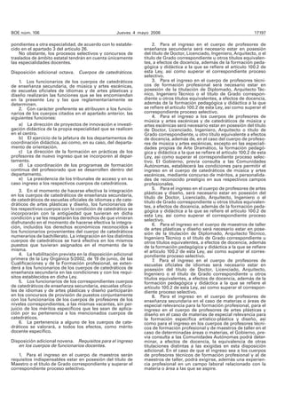 BOE núm. 106 Jueves 4 mayo 2006 17197 
pondientes a otra especialidad, de acuerdo con lo estable-cido 
en el apartado 3 del artículo 26. 
No obstante, los procesos selectivos y concursos de 
traslados de ámbito estatal tendrán en cuenta únicamente 
las especialidades docentes. 
Disposición adicional octava. Cuerpos de catedráticos. 
1. Los funcionarios de los cuerpos de catedráticos 
de enseñanza secundaria, de música y artes escénicas, 
de escuelas oficiales de idiomas y de artes plásticas y 
diseño realizarán las funciones que se les encomiendan 
en la presente Ley y las que reglamentariamente se 
determinen. 
2. Con carácter preferente se atribuyen a los funcio-narios 
de los cuerpos citados en el apartado anterior, las 
siguientes funciones: 
a) La dirección de proyectos de innovación e investi-gación 
didáctica de la propia especialidad que se realicen 
en el centro. 
b) El ejercicio de la jefatura de los departamentos de 
coordinación didáctica, así como, en su caso, del departa-mento 
de orientación. 
c) La dirección de la formación en prácticas de los 
profesores de nuevo ingreso que se incorporen al depar-tamento. 
d) La coordinación de los programas de formación 
continua del profesorado que se desarrollen dentro del 
departamento. 
e) La presidencia de los tribunales de acceso y en su 
caso ingreso a los respectivos cuerpos de catedráticos. 
3. En el momento de hacerse efectiva la integración 
en los cuerpos de catedráticos de enseñanza secundaria, 
de catedráticos de escuelas oficiales de idiomas y de cate-dráticos 
de artes plásticas y diseño, los funcionarios de 
los respectivos cuerpos con la condición de catedrático se 
incorporarán con la antigüedad que tuvieran en dicha 
condición y se les respetarán los derechos de que vinieran 
disfrutando en el momento de hacerse efectiva la integra-ción, 
incluidos los derechos económicos reconocidos a 
los funcionarios provenientes del cuerpo de catedráticos 
numerarios de bachillerato. La integración en los distintos 
cuerpos de catedráticos se hará efectiva en los mismos 
puestos que tuvieran asignados en el momento de la 
misma. 
4. La habilitación prevista en la disposición adicional 
primera de la Ley Orgánica 5/2002, de 19 de junio, de las 
Cualificaciones y de la Formación profesional, se exten-derá 
a los funcionarios de los cuerpos de catedráticos de 
enseñanza secundaria en las condiciones y con los requi-sitos 
establecidos en dicha Ley. 
5. Los funcionarios de los correspondientes cuerpos 
de catedráticos de enseñanza secundaria, escuelas oficia-les 
de idiomas y de artes plásticas y diseño participarán 
en los concursos de provisión de puestos conjuntamente 
con los funcionarios de los cuerpos de profesores de los 
niveles correspondientes, a las mismas vacantes, sin per-juicio 
de los méritos específicos que les sean de aplica-ción 
por su pertenencia a los mencionados cuerpos de 
catedráticos. 
6. La pertenencia a alguno de los cuerpos de cate-dráticos 
se valorará, a todos los efectos, como mérito 
docente específico. 
Disposición adicional novena. Requisitos para el ingreso 
en los cuerpos de funcionarios docentes. 
1. Para el ingreso en el cuerpo de maestros serán 
requisitos indispensables estar en posesión del título de 
Maestro o el título de Grado correspondiente y superar el 
correspondiente proceso selectivo. 
2. Para el ingreso en el cuerpo de profesores de 
enseñanza secundaria será necesario estar en posesión 
del título de Doctor, Licenciado, Ingeniero, Arquitecto, o el 
título de Grado correspondiente u otros títulos equivalen-tes, 
a efectos de docencia, además de la formación peda-gógica 
y didáctica a la que se refiere el artículo 100.2 de 
esta Ley, así como superar el correspondiente proceso 
selectivo. 
3. Para el ingreso en el cuerpo de profesores técni-cos 
de formación profesional será necesario estar en 
posesión de la titulación de Diplomado, Arquitecto Téc-nico, 
Ingeniero Técnico o el título de Grado correspon-diente 
u otros títulos equivalentes, a efectos de docencia, 
además de la formación pedagógica y didáctica a la que 
se refiere el artículo 100.2 de esta Ley, así como superar el 
correspondiente proceso selectivo. 
4. Para el ingreso a los cuerpos de profesores de 
música y artes escénicas y de catedráticos de música y 
artes escénicas será necesario estar en posesión del título 
de Doctor, Licenciado, Ingeniero, Arquitecto o título de 
Grado correspondiente, u otro título equivalente a efectos 
de docencia, además de, en el caso del cuerpo de profeso-res 
de música y artes escénicas, excepto en las especiali-dades 
propias de Arte Dramático, la formación pedagó-gica 
y didáctica a la que se refiere el artículo 100.2 de esta 
Ley, así como superar el correspondiente proceso selec-tivo. 
El Gobierno, previa consulta a las Comunidades 
Autónomas, establecerá las condiciones para permitir el 
ingreso en el cuerpo de catedráticos de música y artes 
escénicas, mediante concurso de méritos, a personalida-des 
de reconocido prestigio en sus respectivos campos 
profesionales. 
5. Para el ingreso en el cuerpo de profesores de artes 
plásticas y diseño, será necesario estar en posesión del 
título de Doctor, Licenciado, Arquitecto, Ingeniero o el 
título de Grado correspondiente u otros títulos equivalen-tes, 
a efectos de docencia, además de la formación peda-gógica 
y didáctica a la que se refiere el artículo 100.2 de 
esta Ley, así como superar el correspondiente proceso 
selectivo. 
6. Para el ingreso en el cuerpo de maestros de taller 
de artes plásticas y diseño será necesario estar en pose-sión 
de la titulación de Diplomado, Arquitecto Técnico, 
Ingeniero Técnico o el título de Grado correspondiente u 
otros títulos equivalentes, a efectos de docencia, además 
de la formación pedagógica y didáctica a la que se refiere 
el artículo 100.2 de esta Ley, así como superar el corres-pondiente 
proceso selectivo. 
7. Para el ingreso en el cuerpo de profesores de 
escuelas oficiales de idiomas será necesario estar en 
posesión del título de Doctor, Licenciado, Arquitecto, 
Ingeniero o el título de Grado correspondiente u otros 
títulos equivalentes, a efectos de docencia, además de la 
formación pedagógica y didáctica a la que se refiere el 
artículo 100.2 de esta Ley, así como superar el correspon-diente 
proceso selectivo. 
8. Para el ingreso en el cuerpo de profesores de 
enseñanza secundaria en el caso de materias o áreas de 
especial relevancia para la formación profesional, para el 
ingreso en el cuerpo de profesores de artes plásticas y 
diseño en el caso de materias de especial relevancia para 
la formación específica artístico-plástica y diseño, así 
como para el ingreso en los cuerpos de profesores técni-cos 
de formación profesional y de maestros de taller en el 
caso de determinadas áreas o materias, el Gobierno, pre-via 
consulta a las Comunidades Autónomas podrá deter-minar, 
a efectos de docencia, la equivalencia de otras 
titulaciones distintas a las exigidas en esta disposición 
adicional. En el caso de que el ingreso sea a los cuerpos 
de profesores técnicos de formación profesional y al de 
maestros de taller, podrá exigirse, además una experien-cia 
profesional en un campo laboral relacionado con la 
materia o área a las que se aspire. 
 