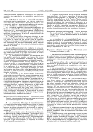BOE núm. 106 Jueves 4 mayo 2006 17199 
Administraciones educativas convocarán el concurso-oposición 
correspondiente con sujeción a los siguientes 
criterios: 
a) En la fase de concurso se valorará la trayectoria 
profesional de los candidatos y sus méritos específicos 
como docentes, el desempeño de cargos directivos con 
evaluación positiva y la pertenencia a alguno de los cuer-pos 
de catedráticos a los que se refiere esta Ley. 
b) La fase de oposición consistirá en una prueba en 
la que se valorarán los conocimientos pedagógicos, de 
administración y legislación educativa de los aspirantes 
adecuada a la función inspectora que van a realizar, así 
como los conocimientos y técnicas específicos para el 
desempeño de la misma. 
c) En las convocatorias de acceso al cuerpo de ins-pectores, 
las Administraciones educativas podrán reser-var 
hasta un tercio de las plazas para la provisión 
mediante concurso de méritos destinado a los profesores 
que, reuniendo los requisitos generales, hayan ejercido 
con evaluación positiva, al menos durante tres mandatos, 
el cargo de director. 
Los candidatos seleccionados mediante el concurso-oposición 
deberán realizar para su adecuada preparación 
un periodo de prácticas de carácter selectivo, al finalizar el 
cual serán nombrados, en su caso, funcionarios de carrera 
del cuerpo de Inspectores de educación. 
5. Los funcionarios docentes a que se refiere esta 
Ley, podrán, asimismo, acceder a un cuerpo del mismo 
grupo y nivel de complemento de destino, sin limitación 
de antigüedad, siempre que posean la titulación exigida y 
superen el correspondiente proceso selectivo. A este 
efecto se tendrá en cuenta su experiencia docente y las 
pruebas que en su día se superaron, quedando exentos 
de la realización de la fase de prácticas. Estos funciona-rios, 
cuando accedan a un cuerpo, al tiempo que otros 
funcionarios por el turno libre o por alguno de los turnos 
previstos en esta disposición, tendrán prioridad para la 
elección de destino. 
6. El Gobierno y las Comunidades Autónomas 
fomentarán convenios con las universidades que facili-ten 
la incorporación, a jornada total o parcial a compartir 
en este caso con su actividad docente no universitaria, a 
los Departamentos universitarios de los funcionarios de 
los cuerpos docentes de niveles correspondientes a las 
enseñanzas reguladas en esta Ley, en el marco de la dis-posición 
adicional vigésima séptima de la Ley Orgá-nica 
6/2001, de 21 de diciembre, de Universidades. 
7. La Administración del Estado y las Comunidades 
Autónomas impulsarán el estudio y la implantación, en su 
caso, de medidas destinadas al desarrollo de la carrera 
profesional de los funcionarios docentes sin que necesa-riamente 
suponga el cambio de cuerpo. 
Disposición adicional decimotercera. Desempeño de la 
función inspectora por funcionarios no pertenecientes 
al cuerpo de inspectores de educación. 
1. Los funcionarios del cuerpo de inspectores al ser-vicio 
de la Administración educativa que hubieran optado 
por permanecer en dicho cuerpo «a extinguir» tendrán 
derecho, a efectos de movilidad, a participar en los con-cursos 
para la provisión de puestos en la inspección de 
educación. 
Los funcionarios del cuerpo de inspectores al servicio 
de la Administración educativa de las Comunidades Autó-nomas 
con destino definitivo, e integrados en los corres-pondientes 
cuerpos de acuerdo con la normativa dictada 
por aquéllas, tendrán derecho, a efectos de movilidad a 
participar en los concursos para la provisión de puestos 
de la inspección de educación. 
2. Aquellos funcionarios de los cuerpos docentes 
que accedieron a la función inspectora de conformidad 
con las disposiciones de la Ley 30/1984, de 2 de agosto, de 
Medidas para la Reforma de la Función Pública, modifi-cada 
por la Ley 23/1988, de 28 de julio, y que no hubieran 
accedido al cuerpo de Inspectores de educación a la 
entrada en vigor de esta Ley, podrán continuar desempe-ñando 
la función inspectora con carácter definitivo y 
hasta su jubilación como funcionarios, de conformidad 
con las disposiciones por las que accedieron al mismo. 
Disposición adicional decimocuarta. Centros autoriza-dos 
para impartir la modalidad de ciencias de la natu-raleza 
y de la salud y la modalidad de tecnología en 
bachillerato. 
Los centros docentes privados de bachillerato que a la 
entrada en vigor de la presente Ley impartan la modali-dad 
de ciencias de la naturaleza y de la salud, la modali-dad 
de tecnología, o ambas, quedarán automáticamente 
autorizados para impartir la modalidad de ciencias y tec-nología, 
establecida en esta Ley. 
Disposición adicional decimoquinta. Municipios, corpo-raciones 
o entidades locales. 
1. Las Administraciones educativas podrán establecer 
procedimientos e instrumentos para favorecer y estimular 
la gestión conjunta con las Administraciones locales y la 
colaboración entre centros educativos y Administraciones 
públicas. 
En lo que se refiere a las corporaciones locales, se 
establecerán procedimientos de consulta y colabora-ción 
con sus federaciones o agrupaciones más repre-sentativas. 
2. La conservación, el mantenimiento y la vigilancia 
de los edificios destinados a centros públicos de educa-ción 
infantil, de educación primaria o de educación espe-cial, 
corresponderán al municipio respectivo. Dichos edifi-cios 
no podrán destinarse a otros servicios o finalidades 
sin autorización previa de la Administración educativa 
correspondiente. 
3. Cuando el Estado o las Comunidades Autóno-mas 
deban afectar, por necesidades de escolarización, 
edificios escolares de propiedad municipal en los que 
se hallen ubicados centros de educación infantil, de 
educación primaria o de educación especial, depen-dientes 
de las Administraciones educativas, para 
impartir educación secundaria o formación profesional, 
asumirán, respecto de los mencionados centros, los 
gastos que los municipios vinieran sufragando de 
acuerdo con las disposiciones vigentes, sin perjuicio de 
la titularidad demanial que puedan ostentar los munici-pios 
respectivos. Lo dispuesto no será de aplicación 
respecto a los edificios escolares de propiedad munici-pal 
en los que se impartan, además de educación infan-til 
y educación primaria o educación especial, el primer 
ciclo de educación secundaria obligatoria. Si la afecta-ción 
fuera parcial se establecerá el correspondiente 
convenio de colaboración entre las Administraciones 
afectadas. 
4. Los municipios cooperarán con las Administracio-nes 
educativas correspondientes en la obtención de los 
solares necesarios para la construcción de nuevos cen-tros 
docentes. 
5. Las Administraciones educativas podrán estable-cer 
convenios de colaboración con las corporaciones 
locales para las enseñanzas artísticas. Dichos convenios 
podrán contemplar una colaboración específica en escue-las 
de enseñanzas artísticas cuyos estudios no conduzcan 
a la obtención de títulos con validez académica. 
 