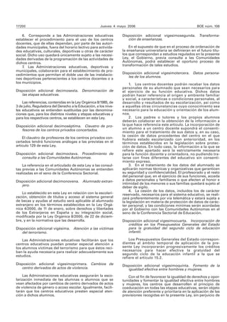 17200 Jueves 4 mayo 2006 BOE núm. 106 
6. Corresponde a las Administraciones educativas 
establecer el procedimiento para el uso de los centros 
docentes, que de ellas dependan, por parte de las autori-dades 
municipales, fuera del horario lectivo para activida-des 
educativas, culturales, deportivas u otras de carácter 
social. Dicho uso quedará únicamente sujeto a las necesi-dades 
derivadas de la programación de las actividades de 
dichos centros. 
7. Las Administraciones educativas, deportivas y 
municipales, colaborarán para el establecimiento de pro-cedimientos 
que permitan el doble uso de las instalacio-nes 
deportivas pertenecientes a los centros docentes o a 
los municipios. 
Disposición adicional decimosexta. Denominación de 
las etapas educativas. 
Las referencias, contenidas en la Ley Orgánica 8/1985, de 
3 de julio, Reguladora del Derecho a la Educación, a los nive-les 
educativos se entienden sustituidas por las denomina-ciones 
que, para los distintos niveles y etapas educativas y 
para los respectivos centros, se establecen en esta Ley. 
Disposición adicional decimoséptima. Claustro de pro-fesores 
de los centros privados concertados. 
El claustro de profesores de los centros privados con-certados 
tendrá funciones análogas a las previstas en el 
artículo 129 de esta Ley. 
Disposición adicional decimoctava. Procedimiento de 
consulta a las Comunidades Autónomas. 
La referencia en el articulado de esta Ley a las consul-tas 
previas a las Comunidades Autónomas se entienden 
realizadas en el seno de la Conferencia Sectorial. 
Disposición adicional decimonovena. Alumnado extran-jero. 
Lo establecido en esta Ley en relación con la escolari-zación, 
obtención de títulos y acceso al sistema general 
de becas y ayudas al estudio será aplicable al alumnado 
extranjero en los términos establecidos en la Ley Orgá-nica 
4/2000, de 11 de enero, sobre derechos y libertades 
de los Extranjeros en España y su integración social, 
modificada por la Ley Orgánica 8/2000, de 22 de diciem-bre, 
y en la normativa que las desarrolla. 
Disposición adicional vigésima. Atención a las víctimas 
del terrorismo. 
Las Administraciones educativas facilitarán que los 
centros educativos puedan prestar especial atención a 
los alumnos víctimas del terrorismo para que éstos reci-ban 
la ayuda necesaria para realizar adecuadamente sus 
estudios. 
Disposición adicional vigesimoprimera. Cambios de 
centro derivados de actos de violencia. 
Las Administraciones educativas asegurarán la esco-larización 
inmediata de las alumnas o alumnos que se 
vean afectados por cambios de centro derivados de actos 
de violencia de género o acoso escolar. Igualmente, facili-tarán 
que los centros educativos presten especial aten-ción 
a dichos alumnos. 
Disposición adicional vigesimosegunda. Transforma-ción 
de enseñanzas. 
En el supuesto de que en el proceso de ordenación de 
la enseñanza universitaria se definieran en el futuro títu-los 
que correspondan a estudios regulados en la presente 
Ley, el Gobierno, previa consulta a las Comunidades 
Autónomas, podrá establecer el oportuno proceso de 
transformación de tales estudios. 
Disposición adicional vigesimotercera. Datos persona-les 
de los alumnos. 
1. Los centros docentes podrán recabar los datos 
personales de su alumnado que sean necesarios para 
el ejercicio de su función educativa. Dichos datos 
podrán hacer referencia al origen y ambiente familiar 
y social, a características o condiciones personales, al 
desarrollo y resultados de su escolarización, así como 
a aquellas otras circunstancias cuyo conocimiento sea 
necesario para la educación y orientación de los alum-nos. 
2. Los padres o tutores y los propios alumnos 
deberán colaborar en la obtención de la información a 
la que hace referencia este artículo. La incorporación de 
un alumno a un centro docente supondrá el consenti-miento 
para el tratamiento de sus datos y, en su caso, 
la cesión de datos procedentes del centro en el que 
hubiera estado escolarizado con anterioridad, en los 
términos establecidos en la legislación sobre protec-ción 
de datos. En todo caso, la información a la que se 
refiere este apartado será la estrictamente necesaria 
para la función docente y orientadora, no pudiendo tra-tarse 
con fines diferentes del educativo sin consenti-miento 
expreso. 
3. En el tratamiento de los datos del alumnado se 
aplicarán normas técnicas y organizativas que garanticen 
su seguridad y confidencialidad. El profesorado y el resto 
del personal que, en el ejercicio de sus funciones, acceda 
a datos personales y familiares o que afecten al honor e 
intimidad de los menores o sus familias quedará sujeto al 
deber de sigilo. 
4. La cesión de los datos, incluidos los de carácter 
reservado, necesarios para el sistema educativo, se reali-zará 
preferentemente por vía telemática y estará sujeta a 
la legislación en materia de protección de datos de carác-ter 
personal, y las condiciones mínimas serán acordadas 
por el Gobierno con las Comunidades Autónomas en el 
seno de la Conferencia Sectorial de Educación. 
Disposición adicional vigesimocuarta. Incorporación de 
créditos en los Presupuestos Generales del Estado 
para la gratuidad del segundo ciclo de educación 
infantil. 
Los Presupuestos Generales del Estado correspon-dientes 
al ámbito temporal de aplicación de la pre-sente 
Ley incorporarán progresivamente los créditos 
necesarios para hacer efectiva la gratuidad del 
segundo ciclo de la educación infantil a la que se 
refiere el artículo 15.2. 
Disposición adicional vigesimoquinta. Fomento de la 
igualdad efectiva entre hombres y mujeres. 
Con el fin de favorecer la igualdad de derechos y opor-tunidades 
y fomentar la igualdad efectiva entre hombres 
y mujeres, los centros que desarrollen el principio de 
coeducación en todas las etapas educativas, serán objeto 
de atención preferente y prioritaria en la aplicación de las 
previsiones recogidas en la presente Ley, sin perjuicio de 
 