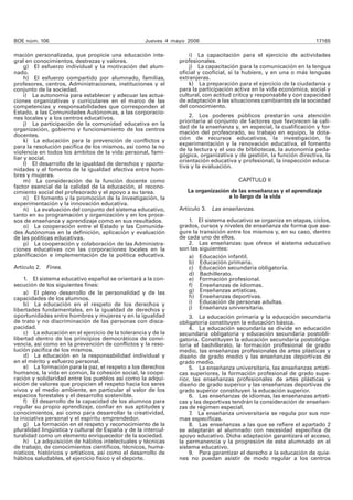 BOE núm. 106 Jueves 4 mayo 2006 17165 
mación personalizada, que propicie una educación inte-gral 
en conocimientos, destrezas y valores. 
g) El esfuerzo individual y la motivación del alum-nado. 
h) El esfuerzo compartido por alumnado, familias, 
profesores, centros, Administraciones, instituciones y el 
conjunto de la sociedad. 
i) La autonomía para establecer y adecuar las actua-ciones 
organizativas y curriculares en el marco de las 
competencias y responsabilidades que corresponden al 
Estado, a las Comunidades Autónomas, a las corporacio-nes 
locales y a los centros educativos. 
j) La participación de la comunidad educativa en la 
organización, gobierno y funcionamiento de los centros 
docentes. 
k) La educación para la prevención de conflictos y 
para la resolución pacífica de los mismos, así como la no 
violencia en todos los ámbitos de la vida personal, fami-liar 
y social. 
l) El desarrollo de la igualdad de derechos y oportu-nidades 
y el fomento de la igualdad efectiva entre hom-bres 
y mujeres. 
m) La consideración de la función docente como 
factor esencial de la calidad de la educación, el recono-cimiento 
social del profesorado y el apoyo a su tarea. 
n) El fomento y la promoción de la investigación, la 
experimentación y la innovación educativa. 
ñ) La evaluación del conjunto del sistema educativo, 
tanto en su programación y organización y en los proce-sos 
de enseñanza y aprendizaje como en sus resultados. 
o) La cooperación entre el Estado y las Comunida-des 
Autónomas en la definición, aplicación y evaluación 
de las políticas educativas. 
p) La cooperación y colaboración de las Administra-ciones 
educativas con las corporaciones locales en la 
planificación e implementación de la política educativa. 
Artículo 2. Fines. 
1. El sistema educativo español se orientará a la con-secución 
de los siguientes fines: 
a) El pleno desarrollo de la personalidad y de las 
capacidades de los alumnos. 
b) La educación en el respeto de los derechos y 
libertades fundamentales, en la igualdad de derechos y 
oportunidades entre hombres y mujeres y en la igualdad 
de trato y no discriminación de las personas con disca-pacidad. 
c) La educación en el ejercicio de la tolerancia y de la 
libertad dentro de los principios democráticos de convi-vencia, 
así como en la prevención de conflictos y la reso-lución 
pacífica de los mismos. 
d) La educación en la responsabilidad individual y 
en el mérito y esfuerzo personal. 
e) La formación para la paz, el respeto a los derechos 
humanos, la vida en común, la cohesión social, la coope-ración 
y solidaridad entre los pueblos así como la adqui-sición 
de valores que propicien el respeto hacia los seres 
vivos y el medio ambiente, en particular al valor de los 
espacios forestales y el desarrollo sostenible. 
f) El desarrollo de la capacidad de los alumnos para 
regular su propio aprendizaje, confiar en sus aptitudes y 
conocimientos, así como para desarrollar la creatividad, 
la iniciativa personal y el espíritu emprendedor. 
g) La formación en el respeto y reconocimiento de la 
pluralidad lingüística y cultural de España y de la intercul-turalidad 
como un elemento enriquecedor de la sociedad. 
h) La adquisición de hábitos intelectuales y técnicas 
de trabajo, de conocimientos científicos, técnicos, huma-nísticos, 
históricos y artísticos, así como el desarrollo de 
hábitos saludables, el ejercicio físico y el deporte. 
i) La capacitación para el ejercicio de actividades 
profesionales. 
j) La capacitación para la comunicación en la lengua 
oficial y cooficial, si la hubiere, y en una o más lenguas 
extranjeras. 
k) La preparación para el ejercicio de la ciudadanía y 
para la participación activa en la vida económica, social y 
cultural, con actitud crítica y responsable y con capacidad 
de adaptación a las situaciones cambiantes de la sociedad 
del conocimiento. 
2. Los poderes públicos prestarán una atención 
prioritaria al conjunto de factores que favorecen la cali-dad 
de la enseñanza y, en especial, la cualificación y for-mación 
del profesorado, su trabajo en equipo, la dota-ción 
de recursos educativos, la investigación, la 
experimentación y la renovación educativa, el fomento 
de la lectura y el uso de bibliotecas, la autonomía peda-gógica, 
organizativa y de gestión, la función directiva, la 
orientación educativa y profesional, la inspección educa-tiva 
y la evaluación. 
CAPÍTULO II 
La organización de las enseñanzas y el aprendizaje 
a lo largo de la vida 
Artículo 3. Las enseñanzas. 
1. El sistema educativo se organiza en etapas, ciclos, 
grados, cursos y niveles de enseñanza de forma que ase-gure 
la transición entre los mismos y, en su caso, dentro 
de cada uno de ellos. 
2. Las enseñanzas que ofrece el sistema educativo 
son las siguientes: 
a) Educación infantil. 
b) Educación primaria. 
c) Educación secundaria obligatoria. 
d) Bachillerato. 
e) Formación profesional. 
f) Enseñanzas de idiomas. 
g) Enseñanzas artísticas. 
h) Enseñanzas deportivas. 
i) Educación de personas adultas. 
j) Enseñanza universitaria. 
3. La educación primaria y la educación secundaria 
obligatoria constituyen la educación básica. 
4. La educación secundaria se divide en educación 
secundaria obligatoria y educación secundaria postobli-gatoria. 
Constituyen la educación secundaria postobliga-toria 
el bachillerato, la formación profesional de grado 
medio, las enseñanzas profesionales de artes plásticas y 
diseño de grado medio y las enseñanzas deportivas de 
grado medio. 
5. La enseñanza universitaria, las enseñanzas artísti-cas 
superiores, la formación profesional de grado supe-rior, 
las enseñanzas profesionales de artes plásticas y 
diseño de grado superior y las enseñanzas deportivas de 
grado superior constituyen la educación superior. 
6. Las enseñanzas de idiomas, las enseñanzas artísti-cas 
y las deportivas tendrán la consideración de enseñan-zas 
de régimen especial. 
7. La enseñanza universitaria se regula por sus nor-mas 
específicas. 
8. Las enseñanzas a las que se refiere el apartado 2 
se adaptarán al alumnado con necesidad específica de 
apoyo educativo. Dicha adaptación garantizará el acceso, 
la permanencia y la progresión de este alumnado en el 
sistema educativo. 
9. Para garantizar el derecho a la educación de quie-nes 
no puedan asistir de modo regular a los centros 
 