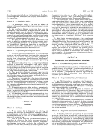 17166 Jueves 4 mayo 2006 BOE núm. 106 
docentes, se desarrollará una oferta adecuada de educa-ción 
a distancia o, en su caso, de apoyo y atención educa-tiva 
específica. 
Artículo 4. La enseñanza básica. 
1. La enseñanza básica a la que se refiere el 
artícu lo 3.3 de esta Ley es obligatoria y gratuita para todas 
las personas. 
2. La enseñanza básica comprende diez años de 
escolaridad y se desarrolla, de forma regular, entre los 
seis y los dieciséis años de edad. No obstante, los alum-nos 
tendrán derecho a permanecer en régimen ordinario 
cursando la enseñanza básica hasta los dieciocho años de 
edad, cumplidos en el año en que finalice el curso, en las 
condiciones establecidas en la presente Ley. 
3. Sin perjuicio de que a lo largo de la enseñanza 
básica se garantice una educación común para los alum-nos, 
se adoptará la atención a la diversidad como princi-pio 
fundamental. Cuando tal diversidad lo requiera, se 
adoptarán las medidas organizativas y curriculares perti-nentes, 
según lo dispuesto en la presente Ley. 
Artículo 5. El aprendizaje a lo largo de la vida. 
1. Todas las personas deben tener la posibilidad de 
formarse a lo largo de la vida, dentro y fuera del sistema 
educativo, con el fin de adquirir, actualizar, completar y 
ampliar sus capacidades, conocimientos, habilidades, 
aptitudes y competencias para su desarrollo personal y 
profesional. 
2. El sistema educativo tiene como principio básico 
propiciar la educación permanente. A tal efecto, prepa-rará 
a los alumnos para aprender por sí mismos y facili-tará 
a las personas adultas su incorporación a las distintas 
enseñanzas, favoreciendo la conciliación del aprendizaje 
con otras responsabilidades y actividades. 
3. Para garantizar el acceso universal y permanente 
al aprendizaje, las diferentes Administraciones públicas 
identificarán nuevas competencias y facilitarán la forma-ción 
requerida para su adquisición. 
4. Asimismo, corresponde a las Administraciones 
públicas promover, ofertas de aprendizaje flexibles que 
permitan la adquisición de competencias básicas y, en su 
caso, las correspondientes titulaciones, a aquellos jóve-nes 
y adultos que abandonaron el sistema educativo sin 
ninguna titulación. 
5. El sistema educativo debe facilitar y las Adminis-traciones 
públicas deben promover que toda la población 
llegue a alcanzar una formación de educación secundaria 
postobligatoria o equivalente. 
6. Corresponde a las Administraciones públicas faci-litar 
el acceso a la información y a la orientación sobre las 
ofertas de aprendizaje permanente y las posibilidades de 
acceso a las mismas. 
CAPÍTULO III 
Currículo 
Artículo 6. Currículo. 
1. A los efectos de lo dispuesto en esta Ley, se 
entiende por currículo el conjunto de objetivos, compe-tencias 
básicas, contenidos, métodos pedagógicos y cri-terios 
de evaluación de cada una de las enseñanzas regu-ladas 
en la presente Ley. 
2. Con el fin de asegurar una formación común y 
garantizar la validez de los títulos correspondientes, el 
Gobierno fijará, en relación con los objetivos, competen-cias 
básicas, contenidos y criterios de evaluación, los 
aspectos básicos del currículo que constituyen las ense-ñanzas 
mínimas a las que se refiere la disposición adicio-nal 
primera, apartado 2, letra c) de la Ley Orgánica 8/1985, 
de 3 de julio, Reguladora del Derecho a la Educación. 
3. Los contenidos básicos de las enseñanzas míni-mas 
requerirán el 55 por ciento de los horarios escolares 
para las Comunidades Autónomas que tengan lengua 
cooficial y el 65 por ciento para aquéllas que no la tengan. 
4. Las Administraciones educativas establecerán el 
currículo de las distintas enseñanzas reguladas en la pre-sente 
Ley, del que formarán parte los aspectos básicos 
señalados en apartados anteriores. Los centros docentes 
desarrollarán y completarán, en su caso, el currículo de 
las diferentes etapas y ciclos en uso de su autonomía y tal 
como se recoge en el capítulo II del título V de la presente 
Ley. 
5. Los títulos correspondientes a las enseñanzas 
reguladas por esta Ley serán homologados por el Estado 
y expedidos por las Administraciones educativas en las 
condiciones previstas en la legislación vigente y en las 
normas básicas y específicas que al efecto se dicten. 
6. En el marco de la cooperación internacional en 
materia de educación, el Gobierno, de acuerdo con lo 
establecido en el apartado 4 de este artículo, podrá esta-blecer 
currículos mixtos de enseñanzas del sistema edu-cativo 
español y de otros sistemas educativos, conducen-tes 
a los títulos respectivos. 
CAPÍTULO IV 
Cooperación entre Administraciones educativas 
Artículo 7. Concertación de políticas educativas. 
Las Administraciones educativas podrán concertar el 
establecimiento de criterios y objetivos comunes con el 
fin de mejorar la calidad del sistema educativo y garanti-zar 
la equidad. La Conferencia Sectorial de Educación 
promoverá este tipo de acuerdos y será informada de 
todos los que se adopten. 
Artículo 8. Cooperación entre Administraciones. 
1. Las Administraciones educativas y las Corporacio-nes 
locales coordinarán sus actuaciones, cada una en el 
ámbito de sus competencias, para lograr una mayor efica-cia 
de los recursos destinados a la educación y contribuir 
a los fines establecidos en esta Ley. 
2. Las ofertas educativas dirigidas a personas en 
edad de escolarización obligatoria que realicen las Admi-nistraciones 
u otras instituciones públicas, así como las 
actuaciones que tuvieran finalidades educativas o conse-cuencias 
en la educación de los niños y jóvenes, deberán 
hacerse en coordinación con la Administración educativa 
correspondiente. 
3. Las Comunidades Autónomas podrán convenir la 
delegación de competencias de gestión de determinados 
servicios educativos en los municipios o agrupaciones de 
municipios que se configuren al efecto, a fin de propiciar 
una mayor eficacia, coordinación y control social en el 
uso de los recursos. 
Artículo 9. Programas de cooperación territorial. 
1. El Estado promoverá programas de cooperación 
territorial con el fin de alcanzar los objetivos educativos 
de carácter general, reforzar las competencias básicas de 
los estudiantes, favorecer el conocimiento y aprecio por 
parte del alumnado de la riqueza cultural y lingüística de 
las distintas Comunidades Autónomas, así como contri-buir 
a la solidaridad interterritorial y al equilibrio territo-rial 
en la compensación de desigualdades. 
 