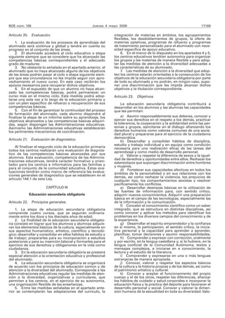 BOE núm. 106 Jueves 4 mayo 2006 17169
Artículo 20. Evaluación.
1. La evaluación de los procesos de aprendizaje del
alumnado será continua y global y tendrá en cuenta su
progreso en el conjunto de las áreas.
2. El alumnado accederá al ciclo educativo o etapa
siguiente siempre que se considere que ha alcanzado las
competencias básicas correspondientes y el adecuado
grado de madurez.
3. No obstante lo señalado en el apartado anterior, el
alumnado que no haya alcanzado alguno de los objetivos
de las áreas podrán pasar al ciclo o etapa siguiente siem-
pre que esa circunstancia no les impida seguir con apro-
vechamiento el nuevo curso. En este caso recibirán los
apoyos necesarios para recuperar dichos objetivos.
4. En el supuesto de que un alumno no haya alcan-
zado las competencias básicas, podrá permanecer un
curso más en el mismo ciclo. Esta medida podrá adop-
tarse una sola vez a lo largo de la educación primaria y
con un plan específico de refuerzo o recuperación de sus
competencias básicas.
5. Con el fin de garantizar la continuidad del proceso
de formación del alumnado, cada alumno dispondrá al
finalizar la etapa de un informe sobre su aprendizaje, los
objetivos alcanzados y las competencias básicas adquiri-
das, según dispongan las Administraciones educativas.
Asimismo las Administraciones educativas establecerán
los pertinentes mecanismos de coordinación.
Artículo 21. Evaluación de diagnóstico.
Al finalizar el segundo ciclo de la educación primaria
todos los centros realizarán una evaluación de diagnós-
tico de las competencias básicas alcanzadas por sus
alumnos. Esta evaluación, competencia de las Adminis-
traciones educativas, tendrá carácter formativo y orien-
tador para los centros e informativo para las familias y
para el conjunto de la comunidad educativa. Estas eva-
luaciones tendrán como marco de referencia las evalua-
ciones generales de diagnóstico que se establecen en el
artículo 144.1 de esta Ley.
CAPÍTULO III
Educación secundaria obligatoria
Artículo 22. Principios generales.
1. La etapa de educación secundaria obligatoria
comprende cuatro cursos, que se seguirán ordinaria-
mente entre los doce y los dieciséis años de edad.
2. La finalidad de la educación secundaria obligato-
ria consiste en lograr que los alumnos y alumnas adquie-
ran los elementos básicos de la cultura, especialmente en
sus aspectos humanístico, artístico, científico y tecnoló-
gico; desarrollar y consolidar en ellos hábitos de estudio y
de trabajo; prepararles para su incorporación a estudios
posteriores y para su inserción laboral y formarles para el
ejercicio de sus derechos y obligaciones en la vida como
ciudadanos.
3. En la educación secundaria obligatoria se prestará
especial atención a la orientación educativa y profesional
del alumnado.
4. La educación secundaria obligatoria se organizará
de acuerdo con los principios de educación común y de
atención a la diversidad del alumnado. Corresponde a las
Administraciones educativas regular las medidas de aten-
ción a la diversidad, organizativas y curriculares, que
permitan a los centros, en el ejercicio de su autonomía,
una organización flexible de las enseñanzas.
5. Entre las medidas señaladas en el apartado ante-
rior se contemplarán las adaptaciones del currículo, la
integración de materias en ámbitos, los agrupamientos
flexibles, los desdoblamientos de grupos, la oferta de
materias optativas, programas de refuerzo y programas
de tratamiento personalizado para el alumnado con nece-
sidad específica de apoyo educativo.
6. En el marco de lo dispuesto en los apartados 4 y 5,
los centros educativos tendrán autonomía para organizar
los grupos y las materias de manera flexible y para adop-
tar las medidas de atención a la diversidad adecuadas a
las características de su alumnado.
7. Las medidas de atención a la diversidad que adop-
ten los centros estarán orientadas a la consecución de los
objetivos de la educación secundaria obligatoria por parte
de todo su alumnado y no podrán, en ningún caso, supo-
ner una discriminación que les impida alcanzar dichos
objetivos y la titulación correspondiente.
Artículo 23. Objetivos.
La educación secundaria obligatoria contribuirá a
desarrollar en los alumnos y las alumnas las capacidades
que les permitan:
a) Asumir responsablemente sus deberes, conocer y
ejercer sus derechos en el respeto a los demás, practicar
la tolerancia, la cooperación y la solidaridad entre las per-
sonas y grupos, ejercitarse en el diálogo afianzando los
derechos humanos como valores comunes de una socie-
dad plural y prepararse para el ejercicio de la ciudadanía
democrática.
b) Desarrollar y consolidar hábitos de disciplina,
estudio y trabajo individual y en equipo como condición
necesaria para una realización eficaz de las tareas del
aprendizaje y como medio de desarrollo personal.
c) Valorar y respetar la diferencia de sexos y la igual-
dad de derechos y oportunidades entre ellos. Rechazar los
estereotipos que supongan discriminación entre hombres
y mujeres.
d) Fortalecer sus capacidades afectivas en todos los
ámbitos de la personalidad y en sus relaciones con los
demás, así como rechazar la violencia, los prejuicios de
cualquier tipo, los comportamientos sexistas y resolver
pacíficamente los conflictos.
e) Desarrollar destrezas básicas en la utilización de
las fuentes de información para, con sentido crítico,
adquirir nuevos conocimientos. Adquirir una preparación
básica en el campo de las tecnologías, especialmente las
de la información y la comunicación.
f) Concebir el conocimiento científico como un saber
integrado, que se estructura en distintas disciplinas, así
como conocer y aplicar los métodos para identificar los
problemas en los diversos campos del conocimiento y de
la experiencia.
g) Desarrollar el espíritu emprendedor y la confianza
en sí mismo, la participación, el sentido crítico, la inicia-
tiva personal y la capacidad para aprender a aprender,
planificar, tomar decisiones y asumir responsabilidades.
h) Comprender y expresar con corrección, oralmente
y por escrito, en la lengua castellana y, si la hubiere, en la
lengua cooficial de la Comunidad Autónoma, textos y
mensajes complejos, e iniciarse en e conocimiento, la
lectura y el estudio de la literatura.
i) Comprender y expresarse en una o más lenguas
extranjeras de manera apropiada.
j) Conocer, valorar y respetar los aspectos básicos
de la cultura y la historia propias y de los demás, así como
el patrimonio artístico y cultural.
k) Conocer y aceptar el funcionamiento del propio
cuerpo y el de los otros, respetar las diferencias, afianzar
los hábitos de cuidado y salud corporales e incorporar la
educación física y la práctica del deporte para favorecer el
desarrollo personal y social. Conocer y valorar la dimen-
sión humana de la sexualidad en toda su diversidad.Valo-
 