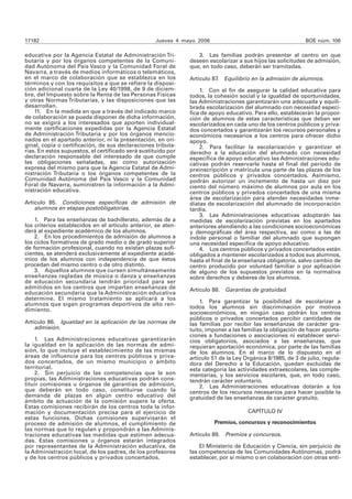 17182 Jueves 4 mayo 2006 BOE núm. 106
educativa por la Agencia Estatal de Administración Tri-
butaria y por los órganos competentes de la Comuni-
dad Autónoma del País Vasco y la Comunidad Foral de
Navarra, a través de medios informáticos o telemáticos,
en el marco de colaboración que se establezca en los
términos y con los requisitos a que se refiere la disposi-
ción adicional cuarta de la Ley 40/1998, de 9 de diciem-
bre, del Impuesto sobre la Renta de las Personas Físicas
y otras Normas Tributarias, y las disposiciones que las
desarrollan.
11. En la medida en que a través del indicado marco
de colaboración se pueda disponer de dicha información,
no se exigirá a los interesados que aporten individual-
mente certificaciones expedidas por la Agencia Estatal
de Administración Tributaria y por los órganos mencio-
nados en el apartado anterior, ni la presentación, en ori-
ginal, copia o certificación, de sus declaraciones tributa-
rias. En estos supuestos, el certificado será sustituido por
declaración responsable del interesado de que cumple
las obligaciones señaladas, así como autorización
expresa del mismo para que la Agencia Estatal de Admi-
nistración Tributaria o los órganos competentes de la
Comunidad Autónoma del País Vasco y la Comunidad
Foral de Navarra, suministren la información a la Admi-
nistración educativa.
Artículo 85. Condiciones específicas de admisión de
alumnos en etapas postobligatorias.
1. Para las enseñanzas de bachillerato, además de a
los criterios establecidos en el artículo anterior, se aten-
derá al expediente académico de los alumnos.
2. En los procedimientos de admisión de alumnos a
los ciclos formativos de grado medio o de grado superior
de formación profesional, cuando no existan plazas sufi-
cientes, se atenderá exclusivamente al expediente acadé-
mico de los alumnos con independencia de que éstos
procedan del mismo centro o de otro distinto.
3. Aquellos alumnos que cursen simultáneamente
enseñanzas regladas de música o danza y enseñanzas
de educación secundaria tendrán prioridad para ser
admitidos en los centros que impartan enseñanzas de
educación secundaria que la Administración educativa
determine. El mismo tratamiento se aplicará a los
alumnos que sigan programas deportivos de alto ren-
dimiento.
Artículo 86. Igualdad en la aplicación de las normas de
admisión.
1. Las Administraciones educativas garantizarán
la igualdad en la aplicación de las normas de admi-
sión, lo que incluye el establecimiento de las mismas
áreas de influencia para los centros públicos y priva-
dos concertados, de un mismo municipio o ámbito
territorial.
2. Sin perjuicio de las competencias que le son
propias, las Administraciones educativas podrán cons-
tituir comisiones u órganos de garantías de admisión,
que deberán en todo caso, constituirse cuando la
demanda de plazas en algún centro educativo del
ámbito de actuación de la comisión supere la oferta.
Estas comisiones recibirán de los centros toda la infor-
mación y documentación precisa para el ejercicio de
estas funciones. Dichas comisiones supervisarán el
proceso de admisión de alumnos, el cumplimiento de
las normas que lo regulan y propondrán a las Adminis-
traciones educativas las medidas que estimen adecua-
das. Estas comisiones u órganos estarán integrados
por representantes de la Administración educativa, de
la Administración local, de los padres, de los profesores
y de los centros públicos y privados concertados.
3. Las familias podrán presentar al centro en que
deseen escolarizar a sus hijos las solicitudes de admisión,
que, en todo caso, deberán ser tramitadas.
Artículo 87. Equilibrio en la admisión de alumnos.
1. Con el fin de asegurar la calidad educativa para
todos, la cohesión social y la igualdad de oportunidades,
las Administraciones garantizarán una adecuada y equili-
brada escolarización del alumnado con necesidad especí-
fica de apoyo educativo. Para ello, establecerán la propor-
ción de alumnos de estas características que deban ser
escolarizados en cada uno de los centros públicos y priva-
dos concertados y garantizarán los recursos personales y
económicos necesarios a los centros para ofrecer dicho
apoyo.
2. Para facilitar la escolarización y garantizar el
derecho a la educación del alumnado con necesidad
específica de apoyo educativo las Administraciones edu-
cativas podrán reservarle hasta el final del período de
preinscripción y matrícula una parte de las plazas de los
centros públicos y privados concertados. Asimismo,
podrán autorizar un incremento de hasta un diez por
ciento del número máximo de alumnos por aula en los
centros públicos y privados concertados de una misma
área de escolarización para atender necesidades inme-
diatas de escolarización del alumnado de incorporación
tardía.
3. Las Administraciones educativas adoptarán las
medidas de escolarización previstas en los apartados
anteriores atendiendo a las condiciones socioeconómicas
y demográficas del área respectiva, así como a las de
índole personal o familiar del alumnado que supongan
una necesidad específica de apoyo educativo.
4. Los centros públicos y privados concertados están
obligados a mantener escolarizados a todos sus alumnos,
hasta el final de la enseñanza obligatoria, salvo cambio de
centro producido por voluntad familiar o por aplicación
de alguno de los supuestos previstos en la normativa
sobre derechos y deberes de los alumnos.
Artículo 88. Garantías de gratuidad.
1. Para garantizar la posibilidad de escolarizar a
todos los alumnos sin discriminación por motivos
socioeconómicos, en ningún caso podrán los centros
públicos o privados concertados percibir cantidades de
las familias por recibir las enseñanzas de carácter gra-
tuito, imponer a las familias la obligación de hacer aporta-
ciones a fundaciones o asociaciones ni establecer servi-
cios obligatorios, asociados a las enseñanzas, que
requieran aportación económica, por parte de las familias
de los alumnos. En el marco de lo dispuesto en el
artículo 51 de la Ley Orgánica 8/1985, de 3 de julio, regula-
dora del Derecho a la Educación, quedan excluidas de
esta categoría las actividades extraescolares, las comple-
mentarias, y los servicios escolares, que, en todo caso,
tendrán carácter voluntario.
2. Las Administraciones educativas dotarán a los
centros de los recursos necesarios para hacer posible la
gratuidad de las enseñanzas de carácter gratuito.
CAPÍTULO IV
Premios, concursos y reconocimientos
Artículo 89. Premios y concursos.
El Ministerio de Educación y Ciencia, sin perjuicio de
las competencias de las Comunidades Autónomas, podrá
establecer, por sí mismo o en colaboración con otras enti-
 