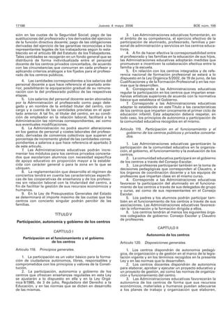 17188 Jueves 4 mayo 2006 BOE núm. 106
sión en las cuotas de la Seguridad Social; pago de las
sustituciones del profesorado y los derivados del ejercicio
de la función directiva docente; pago de las obligaciones
derivadas del ejercicio de las garantías reconocidas a los
representantes legales de los trabajadores según lo esta-
blecido en el artículo 68 del Estatuto de losTrabajadores.
Tales cantidades se recogerán en un fondo general que se
distribuirá de forma individualizada entre el personal
docente de los centros privados concertados, de acuerdo
con las circunstancias que concurran en cada profesor y
aplicando criterios análogos a los fijados para el profeso-
rado de los centros públicos.
4. Las cantidades correspondientes a los salarios del
personal docente a que hace referencia el apartado ante-
rior, posibilitarán la equiparación gradual de su remune-
ración con la del profesorado público de las respectivas
etapas.
5. Los salarios del personal docente serán abonados
por la Administración al profesorado como pago dele-
gado y en nombre de la entidad titular del centro, con
cargo y a cuenta de las cantidades previstas en el apar-
tado anterior. A tal fin, el titular del centro, en su condi-
ción de empleador en la relación laboral, facilitará a la
Administración las nóminas correspondientes, así como
sus eventuales modificaciones.
6. La Administración no podrá asumir alteraciones
en los gastos de personal y costes laborales del profeso-
rado, derivadas de convenios colectivos que superen el
porcentaje de incremento global de las cantidades corres-
pondientes a salarios a que hace referencia el apartado 3
de este artículo.
7. Las Administraciones educativas podrán incre-
mentar los módulos para los centros privados concerta-
dos que escolaricen alumnos con necesidad específica
de apoyo educativo en proporción mayor a la estable-
cida con carácter general o para la zona en la que se
ubiquen.
8. La reglamentación que desarrolle el régimen de
conciertos tendrá en cuenta las características específi-
cas de las cooperativas de enseñanza y de los profeso-
res sin relación laboral con la titularidad del centro, a
fin de facilitar la gestión de sus recursos económicos y
humanos.
9. En la Ley de Presupuestos Generales del Estado
se determinará el importe máximo de las cuotas que los
centros con concierto singular podrán percibir de las
familias.
TÍTULO V
Participación, autonomía y gobierno de los centros
CAPÍTULO I
Participación en el funcionamiento y el gobierno
de los centros
Artículo 118. Principios generales.
1. La participación es un valor básico para la forma-
ción de ciudadanos autónomos, libres, responsables y
comprometidos con los principios y valores de la Consti-
tución.
2. La participación, autonomía y gobierno de los
centros que ofrezcan enseñanzas reguladas en esta Ley
se ajustarán a lo dispuesto en ella y en la Ley Orgá-
nica 8/1985, de 3 de julio, Reguladora del Derecho a la
Educación, y en las normas que se dicten en desarrollo
de las mismas.
3. Las Administraciones educativas fomentarán, en
el ámbito de su competencia, el ejercicio efectivo de la
participación de alumnado, profesorado, familias y per-
sonal de administración y servicios en los centros educa-
tivos.
4. A fin de hacer efectiva la corresponsabilidad entre
el profesorado y las familias en la educación de sus hijos,
las Administraciones educativas adoptarán medidas que
promuevan e incentiven la colaboración efectiva entre la
familia y la escuela.
5. En relación con los centros integrados y de refe-
rencia nacional de formación profesional se estará a lo
dispuesto en la Ley Orgánica 5/2002, de 19 de junio, de las
Cualificaciones y de la Formación Profesional y en las nor-
mas que la desarrollen.
6. Corresponde a las Administraciones educativas
regular la participación en los centros que impartan ense-
ñanzas artísticas superiores de acuerdo con la normativa
básica que establezca el Gobierno.
7. Corresponde a las Administraciones educativas
adaptar lo establecido en este Título a las características
de los centros que imparten únicamente el primer ciclo de
educación infantil. Esta adaptación deberá respetar, en
todo caso, los principios de autonomía y participación de
la comunidad educativa recogidos en el mismo.
Artículo 119. Participación en el funcionamiento y el
gobierno de los centros públicos y privados concerta-
dos.
1. Las Administraciones educativas garantizarán la
participación de la comunidad educativa en la organiza-
ción, el gobierno, el funcionamiento y la evaluación de los
centros.
2. La comunidad educativa participará en el gobierno
de los centros a través del Consejo Escolar.
3. Los profesores participarán también en la toma de
decisiones pedagógicas que corresponden al Claustro, a
los órganos de coordinación docente y a los equipos de
profesores que impartan clase en el mismo curso.
4. Corresponde a las Administraciones educativas
favorecer la participación del alumnado en el funciona-
miento de los centros a través de sus delegados de grupo
y curso, así como de sus representantes en el Consejo
Escolar.
5. Los padres y los alumnos podrán participar tam-
bién en el funcionamiento de los centros a través de sus
asociaciones. Las Administraciones educativas favorece-
rán la información y la formación dirigida a ellos.
6. Los centros tendrán al menos los siguientes órga-
nos colegiados de gobierno: Consejo Escolar y Claustro
de profesores.
CAPÍTULO II
Autonomía de los centros
Artículo 120. Disposiciones generales.
1. Los centros dispondrán de autonomía pedagó-
gica, de organización y de gestión en el marco de la legis-
lación vigente y en los términos recogidos en la presente
Ley y en las normas que la desarrollen.
2. Los centros docentes dispondrán de autonomía
para elaborar, aprobar y ejecutar un proyecto educativo y
un proyecto de gestión, así como las normas de organiza-
ción y funcionamiento del centro.
3. Las Administraciones educativas favorecerán la
autonomía de los centros de forma que sus recursos
económicos, materiales y humanos puedan adecuarse
a los planes de trabajo y organización que elaboren,
 