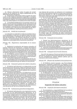 BOE núm. 106 Jueves 4 mayo 2006 17193
d) Ofrecer información sobre el grado de cumpli-
miento de los objetivos de mejora establecidos por las
Administraciones educativas.
e) Proporcionar información sobre el grado de conse-
cución de los objetivos educativos españoles y europeos,
así como del cumplimiento de los compromisos educativos
contraídos en relación con la demanda de la sociedad espa-
ñola y las metas fijadas en el contexto de la Unión Europea.
2. La finalidad establecida en el apartado anterior no
podrá amparar que los resultados de las evaluaciones del
sistema educativo, independientemente del ámbito terri-
torial estatal o autonómico en el que se apliquen, puedan
ser utilizados para valoraciones individuales de los alum-
nos o para establecer clasificaciones de los centros.
Artículo 141. Ámbito de la evaluación.
La evaluación se extenderá a todos los ámbitos educa-
tivos regulados en esta Ley y se aplicará sobre los proce-
sos de aprendizaje y resultados de los alumnos, la activi-
dad del profesorado, los procesos educativos, la función
directiva, el funcionamiento de los centros docentes, la
inspección y las propias Administraciones educativas.
Artículo 142. Organismos responsables de la evalua-
ción.
1. Realizarán la evaluación del sistema educativo el
Instituto Nacional de Evaluación y Calidad del Sistema
Educativo, que pasa a denominarse Instituto de Evalua-
ción, y los organismos correspondientes de las Adminis-
traciones educativas que éstas determinen, que evaluarán
el sistema educativo en el ámbito de sus competencias.
2. El Gobierno, previa consulta a las Comunidades
Autónomas, determinará la estructura y funciones del
Instituto de Evaluación, en el que se garantizará la partici-
pación de las Administraciones educativas.
3. Los equipos directivos y el profesorado de los cen-
tros docentes colaborarán con las Administraciones educa-
tivas en las evaluaciones que se realicen en sus centros.
Artículo 143. Evaluación general del sistema educativo.
1. El Instituto de Evaluación, en colaboración con las
Administraciones educativas, elaborará planes plurianua-
les de evaluación general del sistema educativo. Previa-
mente a su realización, se harán públicos los criterios y
procedimientos de evaluación.
2. El Instituto de Evaluación, en colaboración con las
Administraciones educativas, coordinará la participación
del Estado español en las evaluaciones internacionales.
3. El Instituto de Evaluación, en colaboración con las
Administraciones educativas, elaborará el Sistema Esta-
tal de Indicadores de la Educación que contribuirá al
conocimiento del sistema educativo y a orientar la toma
de decisiones de las instituciones educativas y de todos
los sectores implicados en la educación. Los datos nece-
sarios para su elaboración deberán ser facilitados al
Ministerio de Educación y Ciencia por las Administracio-
nes educativas de las Comunidades Autónomas.
Artículo 144. Evaluaciones generales de diagnóstico.
1. El Instituto de Evaluación y los organismos corres-
pondientes de las Administraciones educativas, en el
marco de la evaluación general del sistema educativo que
les compete, colaborarán en la realización de evaluacio-
nes generales de diagnóstico, que permitan obtener datos
representativos, tanto del alumnado y de los centros de
las Comunidades Autónomas como del conjunto del
Estado. Estas evaluaciones versarán sobre las competen-
cias básicas del currículo, se realizarán en la enseñanza
primaria y secundaria e incluirán, en todo caso, las previs-
tas en los artículos 21 y 29. La Conferencia Sectorial de
Educación velará para que estas evaluaciones se realicen
con criterios de homogeneidad.
2. En el marco de sus respectivas competencias,
corresponde a las Administraciones educativas desarro-
llar y controlar las evaluaciones de diagnóstico en las que
participen los centros de ellas dependientes y proporcio-
nar los modelos y apoyos pertinentes a fin de que todos
los centros puedan realizar de modo adecuado estas eva-
luaciones, que tendrán carácter formativo e interno.
3. Corresponde a las Administraciones educativas
regular la forma en que los resultados de estas evaluacio-
nes de diagnóstico que realizan los centros, así como los
planes de actuación que se deriven de las mismas, deban
ser puestos en conocimiento de la comunidad educativa.
En ningún caso, los resultados de estas evaluaciones
podrán ser utilizados para el establecimiento de clasifica-
ciones de los centros.
Artículo 145. Evaluación de los centros.
1. Podrán las Administraciones educativas, en el
marco de sus competencias, elaborar y realizar planes de
evaluación de los centros educativos, que tendrán en
cuenta las situaciones socioeconómicas y culturales de
las familias y alumnos que acogen, el entorno del propio
centro y los recursos de que dispone.
2. Asimismo, lasAdministraciones educativas apoyarán
y facilitarán la autoevaluación de los centros educativos.
Artículo 146. Evaluación de la función directiva.
Con el fin de mejorar el funcionamiento de los centros
educativos, las Administraciones educativas, en el ámbito
de sus competencias, podrán elaborar planes para la
valoración de la función directiva.
Artículo 147. Difusión del resultado de las evaluaciones.
1. El Gobierno, previa consulta a las Comunidades
Autónomas, presentará anualmente al Congreso de los
Diputados un informe sobre los principales indicadores del
sistema educativo español, los resultados de las evaluacio-
nes de diagnóstico españolas o internacionales y las reco-
mendaciones planteadas a partir de ellas, así como sobre
los aspectos más destacados del informe que sobre el sis-
tema educativo elabora el Consejo Escolar del Estado.
2. El Ministerio de Educación y Ciencia publicará
periódicamente las conclusiones de interés general de las
evaluaciones efectuadas por el Instituto de Evaluación en
colaboración con las Administraciones educativas y dará
a conocer la información que ofrezca periódicamente el
Sistema Estatal de Indicadores.
TÍTULO VII
Inspección del sistema educativo
Artículo 148. Inspección del sistema educativo.
1. Es competencia y responsabilidad de los poderes
públicos la inspección del sistema educativo.
2. Corresponde a las Administraciones públicas com-
petentes ordenar, regular y ejercer la inspección educativa
dentro del respectivo ámbito territorial.
3. La inspección educativa se realizará sobre todos los
elementos y aspectos del sistema educativo, a fin de asegu-
rar el cumplimiento de las leyes, la garantía de los derechos
y la observancia de los deberes de cuantos participan en los
 