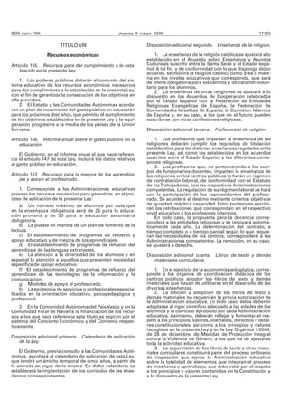 BOE núm. 106 Jueves 4 mayo 2006 17195
TÍTULO VIII
Recursos económicos
Artículo 155. Recursos para dar cumplimiento a lo esta-
blecido en la presente Ley.
1. Los poderes públicos dotarán al conjunto del sis-
tema educativo de los recursos económicos necesarios
para dar cumplimiento a lo establecido en la presente Ley,
con el fin de garantizar la consecución de los objetivos en
ella previstos.
2. El Estado y las Comunidades Autónomas acorda-
rán un plan de incremento del gasto público en educación
para los próximos diez años, que permita el cumplimiento
de los objetivos establecidos en la presente Ley y la equi-
paración progresiva a la media de los países de la Unión
Europea.
Artículo 156. Informe anual sobre el gasto público en la
educación.
El Gobierno, en el informe anual al que hace referen-
cia el artículo 147 de esta Ley, incluirá los datos relativos
al gasto público en educación.
Artículo 157. Recursos para la mejora de los aprendiza-
jes y apoyo al profesorado.
1. Corresponde a las Administraciones educativas
proveer los recursos necesarios para garantizar, en el pro-
ceso de aplicación de la presente Ley:
a) Un número máximo de alumnos por aula que
en la enseñanza obligatoria será de 25 para la educa-
ción primaria y de 30 para la educación secundaria
obligatoria.
b) La puesta en marcha de un plan de fomento de la
lectura.
c) El establecimiento de programas de refuerzo y
apoyo educativo y de mejora de los aprendizajes.
d) El establecimiento de programas de refuerzo del
aprendizaje de las lenguas extranjeras.
e) La atención a la diversidad de los alumnos y en
especial la atención a aquellos que presentan necesidad
específica de apoyo educativo.
f) El establecimiento de programas de refuerzo del
aprendizaje de las tecnologías de la información y la
comunicación.
g) Medidas de apoyo al profesorado.
h) La existencia de servicios o profesionales especia-
lizados en la orientación educativa, psicopedagógica y
profesional.
2. En la Comunidad Autónoma del País Vasco y en la
Comunidad Foral de Navarra la financiación de los recur-
sos a los que hace referencia este título se regirán por el
sistema del Concierto Económico y del Convenio respec-
tivamente.
Disposición adicional primera. Calendario de aplicación
de la Ley.
El Gobierno, previa consulta a las Comunidades Autó-
nomas, aprobará el calendario de aplicación de esta Ley,
que tendrá un ámbito temporal de cinco años, a partir de
la entrada en vigor de la misma. En dicho calendario se
establecerá la implantación de los currículos de las ense-
ñanzas correspondientes.
Disposición adicional segunda. Enseñanza de la religión.
1. La enseñanza de la religión católica se ajustará a lo
establecido en el Acuerdo sobre Enseñanza y Asuntos
Culturales suscrito entre la Santa Sede y el Estado espa-
ñol. A tal fin, y de conformidad con lo que disponga dicho
acuerdo, se incluirá la religión católica como área o mate-
ria en los niveles educativos que corresponda, que será
de oferta obligatoria para los centros y de carácter volun-
tario para los alumnos.
2. La enseñanza de otras religiones se ajustará a lo
dispuesto en los Acuerdos de Cooperación celebrados
por el Estado español con la Federación de Entidades
Religiosas Evangélicas de España, la Federación de
Comunidades Israelitas de España, la Comisión Islámica
de España y, en su caso, a los que en el futuro puedan
suscribirse con otras confesiones religiosas.
Disposición adicional tercera. Profesorado de religión.
1. Los profesores que impartan la enseñanza de las
religiones deberán cumplir los requisitos de titulación
establecidos para las distintas enseñanzas reguladas en la
presente Ley, así como los establecidos en los acuerdos
suscritos entre el Estado Español y las diferentes confe-
siones religiosas.
2. Los profesores que, no perteneciendo a los cuer-
pos de funcionarios docentes, impartan la enseñanza de
las religiones en los centros públicos lo harán en régimen
de contratación laboral, de conformidad con el Estatuto
de losTrabajadores, con las respectivas Administraciones
competentes. La regulación de su régimen laboral se hará
con la participación de los representantes del profeso-
rado. Se accederá al destino mediante criterios objetivos
de igualdad, mérito y capacidad. Estos profesores percibi-
rán las retribuciones que correspondan en el respectivo
nivel educativo a los profesores interinos.
En todo caso, la propuesta para la docencia corres-
ponderá a las entidades religiosas y se renovará automá-
ticamente cada año. La determinación del contrato, a
tiempo completo o a tiempo parcial según lo que requie-
ran las necesidades de los centros, corresponderá a las
Administraciones competentes. La remoción, en su caso,
se ajustará a derecho.
Disposición adicional cuarta. Libros de texto y demás
materiales curriculares.
1. En el ejercicio de la autonomía pedagógica, corres-
ponde a los órganos de coordinación didáctica de los
centros públicos adoptar los libros de texto y demás
materiales que hayan de utilizarse en el desarrollo de las
diversas enseñanzas.
2. La edición y adopción de los libros de texto y
demás materiales no requerirán la previa autorización de
la Administración educativa. En todo caso, éstos deberán
adaptarse al rigor científico adecuado a las edades de los
alumnos y al currículo aprobado por cada Administración
educativa. Asimismo, deberán reflejar y fomentar el res-
peto a los principios, valores, libertades, derechos y debe-
res constitucionales, así como a los principios y valores
recogidos en la presente Ley y en la Ley Orgánica 1/2004,
de 28 de diciembre, de Medidas de Protección Integral
contra la Violencia de Género, a los que ha de ajustarse
toda la actividad educativa.
3. La supervisión de los libros de texto y otros mate-
riales curriculares constituirá parte del proceso ordinario
de inspección que ejerce la Administración educativa
sobre la totalidad de elementos que integran el proceso
de enseñanza y aprendizaje, que debe velar por el respeto
a los principios y valores contenidos en la Constitución y
a lo dispuesto en la presente Ley.
 