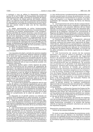 17202 Jueves 4 mayo 2006 BOE núm. 106
a extinguir a que se refiere la disposición transitoria
quinta de la Ley 31/1991, de Presupuestos Generales del
Estado para el año 1992, incluidos en el ámbito de aplica-
ción del régimen de clases pasivas del Estado, podrán
optar a un régimen de jubilación voluntaria hasta la fecha
en que finalice el proceso de implantación de la presente
Ley establecido en la disposición adicional primera, siem-
pre que reúnan todos y cada uno de los requisitos
siguientes:
a) Haber permanecido en activo ininterrumpida-
mente en los quince años anteriores a la presentación de
la solicitud en puestos pertenecientes a las correspon-
dientes plantillas de centros docentes, o que durante una
parte de ese periodo hayan permanecido en la situación
de servicios especiales o hayan ocupado un puesto de
trabajo que dependa funcional u orgánicamente de las
Administraciones educativas, o bien les haya sido conce-
dida excedencia por alguno de los supuestos contempla-
dos en el artículo 29, apartado 4 de la Ley 30/1984, de 2 de
agosto, de Medidas para la Reforma de la Función Pública,
modificado por la Ley 39/1999, de 5 de noviembre, y por la
Ley 51/2003, de 2 de diciembre.
b) Tener cumplidos sesenta años de edad.
c) Tener acreditados quince años de servicios efecti-
vos al Estado.
Los requisitos de edad y periodo de carencia exigidos
en las letras b) y c) anteriores, deberán haberse cumplido
en la fecha del hecho causante de la pensión de jubila-
ción, que será a este efecto el 31 de agosto del año en que
se solicite. A tal fin deberá formularse la solicitud, ante el
órgano de jubilación correspondiente, dentro de los dos
primeros meses del año en que se pretenda acceder a la
jubilación voluntaria.
Igualmente, podrán optar a dicho régimen de jubila-
ción los funcionarios de los cuerpos de inspectores de
educación, de inspectores al servicio de la Administración
educativa y de directores escolares de enseñanza prima-
ria, así como los funcionarios docentes adscritos a la fun-
ción inspectora a que se refiere la disposición adicional
decimoquinta de la Ley 30/1984, de 2 de agosto, de Medi-
das para la Reforma de la Función Pública modificada por
la Ley 23/1988, de 28 de julio, siempre que en todos los
casos reúnan los requisitos anteriores, salvo en lo que se
refiere a la adscripción a puestos pertenecientes a las
plantillas de los centros docentes.
2. La cuantía de la pensión de jubilación será la que
resulte de aplicar, a los haberes reguladores que en cada
caso procedan, el porcentaje de cálculo correspondiente a
la suma de los años de servicios efectivos prestados al
Estado que, de acuerdo con la legislación de Clases Pasi-
vas, tenga acreditados el funcionario al momento de la
jubilación voluntaria y del período de tiempo que le falte
hasta el cumplimiento de la edad de sesenta y cinco
años.
Lo dispuesto en el párrafo anterior se entiende sin
perjuicio de lo establecido en cada momento, en materia
de límite máximo de percepción de pensiones públicas.
3. Dado el carácter voluntario de la jubilación regu-
lada en esta disposición transitoria, no será de aplicación
a la misma lo establecido en la disposición transitoria pri-
mera del vigente texto refundido de la Ley de Clases Pasi-
vas del Estado.
4. Los funcionarios que se jubilen voluntariamente
de acuerdo con lo dispuesto en la presente norma, que
tengan acreditados en el momento de la jubilación al
menos 28 años de servicios efectivos al Estado, podrán
percibir, por una sola vez, conjuntamente con su última
mensualidad de activo, una gratificación extraordinaria
en el importe y condiciones que establezca el Gobierno a
propuesta del Ministro de Economía y Hacienda, por ini-
ciativa del Ministro de Educación y Ciencia, atendiendo a
la edad del funcionario, a los años de servicios prestados
y a las retribuciones complementarias establecidas con
carácter general para el cuerpo de pertenencia. La cuan-
tía de la gratificación extraordinaria no podrá, en ningún
caso, ser superior a un importe equivalente a 25 men-
sualidades del Indicador Público de Renta de Efectos
Múltiples.
5. Los funcionarios de carrera de los cuerpos docen-
tes a que se refiere esta norma, acogidos a regímenes de
Seguridad Social o de previsión distintos del de Clases
Pasivas, siempre que acrediten todos los requisitos esta-
blecidos en el apartado 1, podrán optar al momento de la
solicitud de la jubilación voluntaria por incorporarse al
Régimen de Clases Pasivas del Estado, a efectos del dere-
cho a los beneficios contemplados en la presente disposi-
ción, así como a su integración en el Régimen Especial de
Funcionarios Civiles del Estado.
La Comisión prevista en la disposición adicional
sexta del Real Decreto 691/1991, de 12 de abril, sobre
cómputo recíproco de cuotas entre regímenes de Segu-
ridad Social, determinará la compensación económica
que deba realizar la Seguridad Social respecto del perso-
nal de cuerpos docentes que opte por su incorporación
al Régimen de Clases Pasivas del Estado, en función de
los años cotizados a los demás regímenes de la Seguri-
dad Social.
6. Los funcionarios de carrera de los cuerpos
docentes a los que se refiere el apartado 1 de esta
disposición, acogidos a regímenes de Seguridad
Social o de previsión distintos del de Clases Pasivas,
que no ejerciten la opción establecida en el apartado
anterior, podrán igualmente percibir las gratificacio-
nes extraordinarias que se establezcan, de acuerdo
con lo previsto en el apartado 4 de esta disposición
transitoria, siempre que causen baja definitiva en su
prestación de servicios al Estado por jubilación
voluntaria o por renuncia a su condición de funciona-
rio, y reúnan los requisitos exigidos en los números 1
y 4 de la misma, excepto el de pertenencia al Régi-
men de Clases Pasivas del Estado. En este supuesto,
la cuantía de la gratificación extraordinaria no podrá,
en ningún caso, ser superior a un importe equiva-
lente a 50 mensualidades del Indicador Público de
Renta de Efectos Múltiples.
La jubilación o renuncia de los funcionarios a que se
refiere el párrafo anterior no implicará modificación
alguna en las normas que les sean de aplicación, a efectos
de prestaciones, conforme al régimen en el que estén
comprendidos.
7. Se faculta a la Dirección General de Costes de Per-
sonal y Pensiones Públicas del Ministerio de Economía y
Hacienda para dictar las instrucciones que, en relación
con las pensiones de clases pasivas, pudieran ser necesa-
rias a fin de ejecutar lo dispuesto en la presente norma y
en las que se dicten en su desarrollo.
8. Antes de la finalización, del periodo de implanta-
ción de la presente Ley, establecido en la disposición adi-
cional primera, el Gobierno, previa consulta a las Comuni-
dades Autónomas, procederá a la revisión del tiempo
referido al régimen de jubilación voluntaria así como de
los requisitos exigidos.
Disposición transitoria tercera. Movilidad de los funcio-
narios de los cuerpos docentes.
En tanto no sean desarrolladas las previsiones conte-
nidas en esta Ley que afecten a la movilidad mediante
concurso de traslados de los funcionarios de los cuerpos
docentes en ella contemplados, la movilidad se ajustará a
la normativa vigente a la entrada en vigor de la presente
Ley.
 