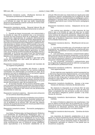 BOE núm. 106 Jueves 4 mayo 2006 17203
Disposición transitoria cuarta. Profesores técnicos de
formación profesional en bachillerato.
Los profesores técnicos de formación profesional que
a la entrada en vigor de esta Ley estén impartiendo
docencia en bachillerato podrán continuar de forma inde-
finida en dicha situación.
Disposición transitoria quinta. Personal laboral fijo de
centros dependientes de Administraciones no autonó-
micas.
1. Cuando se hayan incorporado, con anterioridad a
la entrada en vigor de la presente Ley, o se incorporen
durante los tres primeros años de su aplicación, centros
previamente dependientes de cualquier Administración
Pública a las redes de centros docentes dependientes de
las Administraciones educativas, el personal laboral que
fuera fijo en el momento de la integración y realice funcio-
nes docentes en dichos centros, podrá acceder a los cuer-
pos docentes regulados en esta Ley, previa superación de
las correspondientes pruebas selectivas convocadas a tal
efecto por los respectivos Gobiernos de las Comunidades
Autónomas. Dichas pruebas deberán garantizar, en todo
caso, los principios constitucionales de igualdad, mérito y
capacidad, en la forma que determinen los Parlamentos
autonómicos, debiendo respetarse, en todo caso, lo esta-
blecido en la normativa básica del Estado.
2. Los procedimientos de ingreso a que hace refe-
rencia esta disposición sólo serán de aplicación en el
plazo de tres años.
Disposición transitoria sexta. Duración del mandato de
los órganos de gobierno.
1. La duración del mandato del director y demás
miembros del equipo directivo de los centros públicos
nombrados con anterioridad a la entrada en vigor de la
presente Ley será la establecida en la normativa vigente
en el momento de su nombramiento.
2. Las Administraciones educativas podrán prorro-
gar, por un periodo máximo de un año, el mandato de los
directores y demás miembros del equipo directivo de los
centros públicos cuya finalización se produzca en el curso
escolar de entrada en vigor de la presente Ley.
3. El Consejo Escolar de los centros docentes públi-
cos y privados concertados constituido con anterioridad a
la entrada en vigor de la presente Ley continuará su man-
dato hasta la finalización del mismo con las atribuciones
establecidas en esta Ley.
Disposición transitoria séptima. Ejercicio de la dirección
en los centros docentes públicos.
Los profesores que estando acreditados para el ejerci-
cio de la dirección de los centros docentes públicos no
hubieran ejercido, o la hayan ejercido por un periodo infe-
rior al señalado en el artículo 136.1 de esta Ley, estarán
exentos de la parte de la formación inicial que determinen
las Comunidades Autónomas.
Disposición transitoria octava. Formación pedagógica y
didáctica.
Los títulos Profesionales de Especialización Didáctica
y el Certificado de Cualificación Pedagógica que a la
entrada en vigor de esta Ley hubieran organizado las uni-
versidades al amparo de lo establecido en la Ley Orgá-
nica 1/1990, de 3 de octubre, de Ordenación General del
Sistema Educativo, el Certificado de Aptitud Pedagógica y
otras certificaciones que el Gobierno pueda establecer
serán equivalentes a la formación establecida en el
artículo 100.2 de esta Ley, hasta tanto se regule para cada
enseñanza. Estarán exceptuados de la exigencia de este
título los maestros y los licenciados en pedagogía y psico-
pedagogía y quienes estén en posesión de licenciatura o
titulación equivalente que incluya formación pedagógica
y didáctica.
Disposición transitoria novena. Adaptación de los cen-
tros.
Los centros que atiendan a niños menores de tres
años y que a la entrada en vigor de esta Ley no estén
autorizados como centros de educación infantil, o lo estén
como centros de educación preescolar, dispondrán para
adaptarse a los requisitos mínimos que se establezcan del
plazo que el Gobierno determine, previa consulta a las
Comunidades Autónomas.
Disposición transitoria décima. Modificación de los con-
ciertos.
1. Los centros privados que, a la entrada en vigor de
la presente Ley, tengan concertadas las enseñanzas pos-
tobligatorias, mantendrán el concierto para las enseñan-
zas equivalentes.
2. Los conciertos, convenios o subvenciones aplica-
bles a los centros de educación preescolar y a los centros
de educación infantil se referirán a las enseñanzas de pri-
mer ciclo de educación infantil y a las de segundo ciclo de
educación infantil respectivamente.
3. Los conciertos, convenios o subvenciones para
los programas de garantía social se referirán a programas
de cualificación profesional inicial.
Disposición transitoria undécima. Aplicación de las nor-
mas reglamentarias.
En las materias cuya regulación remite la presente Ley
a ulteriores disposiciones reglamentarias, y en tanto éstas
no sean dictadas, serán de aplicación, en cada caso, las
normas de este rango que lo venían siendo a la fecha de
entrada en vigor de esta Ley, siempre que no se opongan
a lo dispuesto en ella.
Disposición transitoria duodécima. Acceso a las ense-
ñanzas de idiomas a menores de dieciséis años.
No obstante lo dispuesto en el artículo 59.2 de esta
Ley, los alumnos que a la entrada en vigor de esta Ley
hayan completado los dos primeros cursos de la educa-
ción secundaria obligatoria podrán acceder a las ense-
ñanzas de idiomas.
Disposición transitoria decimotercera. Maestros espe-
cialistas.
En tanto el Gobierno determine las enseñanzas a las
que se refiere el artículo 93.2 de la presente Ley, la ense-
ñanza de la música, de la educación física y de los idiomas
extranjeros en educación primaria será impartida por
maestros con la especialización correspondiente.
Disposición transitoria decimocuarta. Cambios de titula-
ción.
Los requisitos de titulación establecidos en la pre-
sente Ley, para la impartición de los distintos niveles edu-
cativos, no afectarán al profesorado que esté prestando
sus servicios en centros docentes según lo dispuesto en
la legislación aplicable en relación a las plazas que se
encuentran ocupando.
 