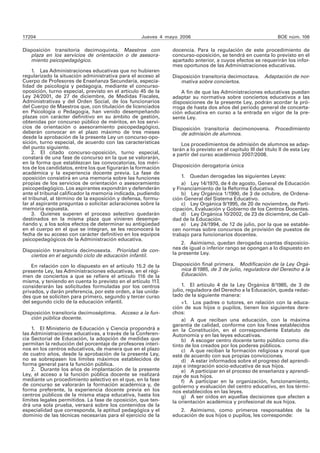 17204 Jueves 4 mayo 2006 BOE núm. 106
Disposición transitoria decimoquinta. Maestros con
plaza en los servicios de orientación o de asesora-
miento psicopedagógico.
1. Las Administraciones educativas que no hubieren
regularizado la situación administrativa para el acceso al
Cuerpo de Profesores de Enseñanza Secundaria, especia-
lidad de psicología y pedagogía, mediante el concurso-
oposición, turno especial, previsto en el artículo 45 de la
Ley 24/2001, de 27 de diciembre, de Medidas Fiscales,
Administrativas y del Orden Social, de los funcionarios
del Cuerpo de Maestros que, con titulación de licenciados
en Psicología o Pedagogía, han venido desempeñando
plazas con carácter definitivo en su ámbito de gestión,
obtenidas por concurso público de méritos, en los servi-
cios de orientación o asesoramiento psicopedagógico,
deberán convocar en el plazo máximo de tres meses
desde la aprobación de la presente Ley un concurso-opo-
sición, turno especial, de acuerdo con las características
del punto siguiente.
2. El citado concurso-oposición, turno especial,
constará de una fase de concurso en la que se valorarán,
en la forma que establezcan las convocatorias, los méri-
tos de los candidatos, entre los que figurarán la formación
académica y la experiencia docente previa. La fase de
oposición consistirá en una memoria sobre las funciones
propias de los servicios de orientación o asesoramiento
psicopedagógico. Los aspirantes expondrán y defenderán
ante el tribunal calificador la memoria indicada, pudiendo
el tribunal, al término de la exposición y defensa, formu-
lar al aspirante preguntas o solicitar aclaraciones sobre la
memoria expuesta.
3. Quienes superen el proceso selectivo quedarán
destinados en la misma plaza que vinieren desempe-
ñando y, a los solos efectos de determinar su antigüedad
en el cuerpo en el que se integran, se les reconocerá la
fecha de su acceso con carácter definitivo en los equipos
psicopedagógicos de la Administración educativa.
Disposición transitoria decimosexta. Prioridad de con-
ciertos en el segundo ciclo de educación infantil.
En relación con lo dispuesto en el artículo 15.2 de la
presente Ley, las Administraciones educativas, en el régi-
men de conciertos a que se refiere el artículo 116 de la
misma, y teniendo en cuenta lo previsto en el artículo 117,
considerarán las solicitudes formuladas por los centros
privados, y darán preferencia, por este orden, a las unida-
des que se soliciten para primero, segundo y tercer curso
del segundo ciclo de la educación infantil.
Disposición transitoria decimoséptima. Acceso a la fun-
ción pública docente.
1. El Ministerio de Educación y Ciencia propondrá a
las Administraciones educativas, a través de la Conferen-
cia Sectorial de Educación, la adopción de medidas que
permitan la reducción del porcentaje de profesores interi-
nos en los centros educativos, de manera que en el plazo
de cuatro años, desde la aprobación de la presente Ley,
no se sobrepasen los límites máximos establecidos de
forma general para la función pública.
2. Durante los años de implantación de la presente
Ley, el acceso a la función pública docente se realizará
mediante un procedimiento selectivo en el que, en la fase
de concurso se valorarán la formación académica y, de
forma preferente, la experiencia docente previa en los
centros públicos de la misma etapa educativa, hasta los
límites legales permitidos. La fase de oposición, que ten-
drá una sola prueba, versará sobre los contenidos de la
especialidad que corresponda, la aptitud pedagógica y el
dominio de las técnicas necesarias para el ejercicio de la
docencia. Para la regulación de este procedimiento de
concurso-oposición, se tendrá en cuenta lo previsto en el
apartado anterior, a cuyos efectos se requerirán los infor-
mes oportunos de las Administraciones educativas.
Disposición transitoria decimoctava. Adaptación de nor-
mativa sobre conciertos.
A fin de que las Administraciones educativas puedan
adaptar su normativa sobre conciertos educativos a las
disposiciones de la presente Ley, podrán acordar la pró-
rroga de hasta dos años del periodo general de concerta-
ción educativa en curso a la entrada en vigor de la pre-
sente Ley.
Disposición transitoria decimonovena. Procedimiento
de admisión de alumnos.
Los procedimientos de admisión de alumnos se adap-
tarán a lo previsto en el capítulo III del título II de esta Ley
a partir del curso académico 2007/2008.
Disposición derogatoria única
1. Quedan derogadas las siguientes Leyes:
a) Ley 14/1970, de 4 de agosto, General de Educación
y Financiamiento de la Reforma Educativa.
b) Ley Orgánica 1/1990, de 3 de octubre, de Ordena-
ción General del Sistema Educativo.
c) Ley Orgánica 9/1995, de 20 de noviembre, de Parti-
cipación, Evaluación y Gobierno de los Centros Docentes.
d) Ley Orgánica 10/2002, de 23 de diciembre, de Cali-
dad de la Educación.
e) Ley 24/1994, de 12 de julio, por la que se estable-
cen normas sobre concursos de provisión de puestos de
trabajo para funcionarios docentes.
2. Asimismo, quedan derogadas cuantas disposicio-
nes de igual o inferior rango se opongan a lo dispuesto en
la presente Ley.
Disposición final primera. Modificación de la Ley Orgá-
nica 8/1985, de 3 de julio, reguladora del Derecho a la
Educación.
1. El artículo 4 de la Ley Orgánica 8/1985, de 3 de
julio, reguladora del Derecho a la Educación, queda redac-
tado de la siguiente manera:
«1. Los padres o tutores, en relación con la educa-
ción de sus hijos o pupilos, tienen los siguientes dere-
chos:
a) A que reciban una educación, con la máxima
garantía de calidad, conforme con los fines establecidos
en la Constitución, en el correspondiente Estatuto de
Autonomía y en las leyes educativas.
b) A escoger centro docente tanto público como dis-
tinto de los creados por los poderes públicos.
c) A que reciban la formación religiosa y moral que
esté de acuerdo con sus propias convicciones.
d) A estar informados sobre el progreso del aprendi-
zaje e integración socio-educativa de sus hijos.
e) A participar en el proceso de enseñanza y aprendi-
zaje de sus hijos.
f) A participar en la organización, funcionamiento,
gobierno y evaluación del centro educativo, en los térmi-
nos establecidos en las leyes.
g) A ser oídos en aquellas decisiones que afecten a
la orientación académica y profesional de sus hijos.
2. Asimismo, como primeros responsables de la
educación de sus hijos o pupilos, les corresponde:
 