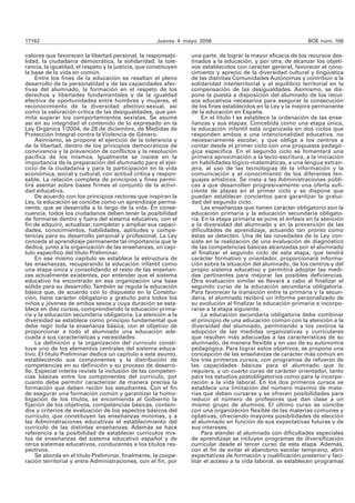 17162 Jueves 4 mayo 2006 BOE núm. 106
valores que favorecen la libertad personal, la responsabi-
lidad, la ciudadanía democrática, la solidaridad, la tole-
rancia, la igualdad, el respeto y la justicia, que constituyen
la base de la vida en común.
Entre los fines de la educación se resaltan el pleno
desarrollo de la personalidad y de las capacidades afec-
tivas del alumnado, la formación en el respeto de los
derechos y libertades fundamentales y de la igualdad
efectiva de oportunidades entre hombres y mujeres, el
reconocimiento de la diversidad afectivo-sexual, así
como la valoración crítica de las desigualdades, que per-
mita superar los comportamientos sexistas. Se asume
así en su integridad el contenido de lo expresado en la
Ley Orgánica 1/2004, de 28 de diciembre, de Medidas de
Protección Integral contra la Violencia de Género.
Asimismo, se propone el ejercicio de la tolerancia y
de la libertad, dentro de los principios democráticos de
convivencia y la prevención de conflictos y la resolución
pacífica de los mismos. Igualmente se insiste en la
importancia de la preparación del alumnado para el ejer-
cicio de la ciudadanía y para la participación en la vida
económica, social y cultural, con actitud crítica y respon-
sable. La relación completa de principios y fines permi-
tirá asentar sobre bases firmes el conjunto de la activi-
dad educativa.
De acuerdo con los principios rectores que inspiran la
Ley, la educación se concibe como un aprendizaje perma-
nente, que se desarrolla a lo largo de la vida. En conse-
cuencia, todos los ciudadanos deben tener la posibilidad
de formarse dentro y fuera del sistema educativo, con el
fin de adquirir, actualizar, completar y ampliar sus capaci-
dades, conocimientos, habilidades, aptitudes y compe-
tencias para su desarrollo personal y profesional. La Ley
concede al aprendizaje permanente tal importancia que le
dedica, junto a la organización de las enseñanzas, un capí-
tulo específico del título Preliminar.
En ese mismo capítulo se establece la estructura de
las enseñanzas, recuperando la educación infantil como
una etapa única y consolidando el resto de las enseñan-
zas actualmente existentes, por entender que el sistema
educativo ha encontrado en esa organización una base
sólida para su desarrollo.También se regula la educación
básica que, de acuerdo con lo dispuesto en la Constitu-
ción, tiene carácter obligatorio y gratuito para todos los
niños y jóvenes de ambos sexos y cuya duración se esta-
blece en diez cursos, comprendiendo la educación prima-
ria y la educación secundaria obligatoria. La atención a la
diversidad se establece como principio fundamental que
debe regir toda la enseñanza básica, con el objetivo de
proporcionar a todo el alumnado una educación ade-
cuada a sus características y necesidades.
La definición y la organización del currículo consti-
tuye uno de los elementos centrales del sistema educa-
tivo. El título Preliminar dedica un capítulo a este asunto,
estableciendo sus componentes y la distribución de
competencias en su definición y su proceso de desarro-
llo. Especial interés reviste la inclusión de las competen-
cias básicas entre los componentes del currículo, por
cuanto debe permitir caracterizar de manera precisa la
formación que deben recibir los estudiantes. Con el fin
de asegurar una formación común y garantizar la homo-
logación de los títulos, se encomienda al Gobierno la
fijación de los objetivos, competencias básicas, conteni-
dos y criterios de evaluación de los aspectos básicos del
currículo, que constituyen las enseñanzas mínimas, y a
las Administraciones educativas el establecimiento del
currículo de las distintas enseñanzas. Además se hace
referencia a la posibilidad de establecer currículos mix-
tos de enseñanzas del sistema educativo español y de
otros sistemas educativos, conducentes a los títulos res-
pectivos.
Se aborda en el título Preliminar, finalmente, la coope-
ración territorial y entre Administraciones, con el fin, por
una parte, de lograr la mayor eficacia de los recursos des-
tinados a la educación, y por otra, de alcanzar los objeti-
vos establecidos con carácter general, favorecer el cono-
cimiento y aprecio de la diversidad cultural y lingüística
de las distintas Comunidades Autónomas y contribuir a la
solidaridad interterritorial y al equilibrio territorial en la
compensación de las desigualdades. Asimismo, se dis-
pone la puesta a disposición del alumnado de los recur-
sos educativos necesarios para asegurar la consecución
de los fines establecidos en la Ley y la mejora permanente
de la educación en España.
En el título I se establece la ordenación de las ense-
ñanzas y sus etapas. Concebida como una etapa única,
la educación infantil está organizada en dos ciclos que
responden ambos a una intencionalidad educativa, no
necesariamente escolar, y que obliga a los centros a
contar desde el primer ciclo con una propuesta pedagó-
gica específica. En el segundo ciclo se fomentará una
primera aproximación a la lecto-escritura, a la iniciación
en habilidades lógico-matemáticas, a una lengua extran-
jera, al uso de las tecnologías de la información y la
comunicación y al conocimiento de los diferentes len-
guajes artísticos. Se insta a las Administraciones públi-
cas a que desarrollen progresivamente una oferta sufi-
ciente de plazas en el primer ciclo y se dispone que
puedan establecer conciertos para garantizar la gratui-
dad del segundo ciclo.
Las enseñanzas que tienen carácter obligatorio son la
educación primaria y la educación secundaria obligato-
ria. En la etapa primaria se pone el énfasis en la atención
a la diversidad del alumnado y en la prevención de las
dificultades de aprendizaje, actuando tan pronto como
éstas se detecten. Una de las novedades de la Ley con-
siste en la realización de una evaluación de diagnóstico
de las competencias básicas alcanzadas por el alumnado
al finalizar el segundo ciclo de esta etapa, que tendrá
carácter formativo y orientador, proporcionará informa-
ción sobre la situación del alumnado, de los centros y del
propio sistema educativo y permitirá adoptar las medi-
das pertinentes para mejorar las posibles deficiencias.
Otra evaluación similar se llevará a cabo al finalizar el
segundo curso de la educación secundaria obligatoria.
Para favorecer la transición entre la primaria y la secun-
daria, el alumnado recibirá un informe personalizado de
su evolución al finalizar la educación primaria e incorpo-
rarse a la etapa siguiente.
La educación secundaria obligatoria debe combinar
el principio de una educación común con la atención a la
diversidad del alumnado, permitiendo a los centros la
adopción de las medidas organizativas y curriculares
que resulten más adecuadas a las características de su
alumnado, de manera flexible y en uso de su autonomía
pedagógica. Para lograr estos objetivos, se propone una
concepción de las enseñanzas de carácter más común en
los tres primeros cursos, con programas de refuerzo de
las capacidades básicas para el alumnado que lo
requiera, y un cuarto curso de carácter orientador, tanto
para los estudios postobligatorios como para la incorpo-
ración a la vida laboral. En los dos primeros cursos se
establece una limitación del número máximo de mate-
rias que deben cursarse y se ofrecen posibilidades para
reducir el número de profesores que dan clase a un
mismo grupo de alumnos. El último curso se concibe
con una organización flexible de las materias comunes y
optativas, ofreciendo mayores posibilidades de elección
al alumnado en función de sus expectativas futuras y de
sus intereses.
Para atender al alumnado con dificultades especiales
de aprendizaje se incluyen programas de diversificación
curricular desde el tercer curso de esta etapa. Además,
con el fin de evitar el abandono escolar temprano, abrir
expectativas de formación y cualificación posterior y faci-
litar el acceso a la vida laboral, se establecen programas
 