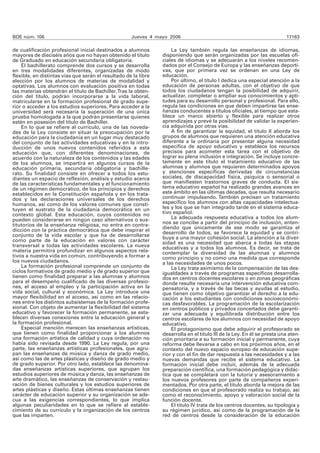 BOE núm. 106 Jueves 4 mayo 2006 17163
de cualificación profesional inicial destinados a alumnos
mayores de dieciséis años que no hayan obtenido el título
de Graduado en educación secundaria obligatoria.
El bachillerato comprende dos cursos y se desarrolla
en tres modalidades diferentes, organizadas de modo
flexible, en distintas vías que serán el resultado de la libre
elección por los alumnos de materias de modalidad y
optativas. Los alumnos con evaluación positiva en todas
las materias obtendrán el título de Bachiller.Tras la obten-
ción del título, podrán incorporarse a la vida laboral,
matricularse en la formación profesional de grado supe-
rior o acceder a los estudios superiores. Para acceder a la
universidad será necesaria la superación de una única
prueba homologada a la que podrán presentarse quienes
estén en posesión del título de Bachiller.
En lo que se refiere al currículo, una de las noveda-
des de la Ley consiste en situar la preocupación por la
educación para la ciudadanía en un lugar muy destacado
del conjunto de las actividades educativas y en la intro-
ducción de unos nuevos contenidos referidos a esta
educación que, con diferentes denominaciones, de
acuerdo con la naturaleza de los contenidos y las edades
de los alumnos, se impartirá en algunos cursos de la
educación primaria, secundaria obligatoria y bachille-
rato. Su finalidad consiste en ofrecer a todos los estu-
diantes un espacio de reflexión, análisis y estudio acerca
de las características fundamentales y el funcionamiento
de un régimen democrático, de los principios y derechos
establecidos en la Constitución española y en los trata-
dos y las declaraciones universales de los derechos
humanos, así como de los valores comunes que consti-
tuyen el sustrato de la ciudadanía democrática en un
contexto global. Esta educación, cuyos contenidos no
pueden considerarse en ningún caso alternativos o sus-
titutorios de la enseñanza religiosa, no entra en contra-
dicción con la práctica democrática que debe inspirar el
conjunto de la vida escolar y que ha de desarrollarse
como parte de la educación en valores con carácter
transversal a todas las actividades escolares. La nueva
materia permitirá profundizar en algunos aspectos rela-
tivos a nuestra vida en común, contribuyendo a formar a
los nuevos ciudadanos.
La formación profesional comprende un conjunto de
ciclos formativos de grado medio y de grado superior que
tienen como finalidad preparar a las alumnas y alumnos
para el desempeño cualificado de las diversas profesio-
nes, el acceso al empleo y la participación activa en la
vida social, cultural y económica. La Ley introduce una
mayor flexibilidad en el acceso, así como en las relacio-
nes entre los distintos subsistemas de la formación profe-
sional. Con objeto de aumentar la flexibilidad del sistema
educativo y favorecer la formación permanente, se esta-
blecen diversas conexiones entre la educación general y
la formación profesional.
Especial mención merecen las enseñanzas artísticas,
que tienen como finalidad proporcionar a los alumnos
una formación artística de calidad y cuya ordenación no
había sido revisada desde 1990. La Ley regula, por una
parte, las enseñanzas artísticas profesionales, que agru-
pan las enseñanzas de música y danza de grado medio,
así como las de artes plásticas y diseño de grado medio y
de grado superior. Por otro lado, establece las denomina-
das enseñanzas artísticas superiores, que agrupan los
estudios superiores de música y danza, las enseñanzas de
arte dramático, las enseñanzas de conservación y restau-
ración de bienes culturales y los estudios superiores de
artes plásticas y diseño. Estas últimas enseñanzas tienen
carácter de educación superior y su organización se ade-
cua a las exigencias correspondientes, lo que implica
algunas peculiaridades en lo que se refiere al estable-
cimiento de su currículo y la organización de los centros
que las imparten.
La Ley también regula las enseñanzas de idiomas,
disponiendo que serán organizadas por las escuelas ofi-
ciales de idiomas y se adecuarán a los niveles recomen-
dados por el Consejo de Europa y las enseñanzas deporti-
vas, que por primera vez se ordenan en una Ley de
educación.
Por último, el título I dedica una especial atención a la
educación de personas adultas, con el objetivo de que
todos los ciudadanos tengan la posibilidad de adquirir,
actualizar, completar o ampliar sus conocimientos y apti-
tudes para su desarrollo personal y profesional. Para ello,
regula las condiciones en que deben impartirse las ense-
ñanzas conducentes a títulos oficiales, al tiempo que esta-
blece un marco abierto y flexible para realizar otros
aprendizajes y prevé la posibilidad de validar la experien-
cia adquirida por otras vías.
A fin de garantizar la equidad, el título II aborda los
grupos de alumnos que requieren una atención educativa
diferente a la ordinaria por presentar alguna necesidad
específica de apoyo educativo y establece los recursos
precisos para acometer esta tarea con el objetivo de
lograr su plena inclusión e integración. Se incluye concre-
tamente en este título el tratamiento educativo de las
alumnas y alumnos que requieren determinados apoyos
y atenciones específicas derivadas de circunstancias
sociales, de discapacidad física, psíquica o sensorial o
que manifiesten trastornos graves de conducta. El sis-
tema educativo español ha realizado grandes avances en
este ámbito en las últimas décadas, que resulta necesario
continuar impulsando. También precisan un tratamiento
específico los alumnos con altas capacidades intelectua-
les y los que se han integrado tarde en el sistema educa-
tivo español.
La adecuada respuesta educativa a todos los alum-
nos se concibe a partir del principio de inclusión, enten-
diendo que únicamente de ese modo se garantiza el
desarrollo de todos, se favorece la equidad y se contri-
buye a una mayor cohesión social. La atención a la diver-
sidad es una necesidad que abarca a todas las etapas
educativas y a todos los alumnos. Es decir, se trata de
contemplar la diversidad de las alumnas y alumnos
como principio y no como una medida que corresponde
a las necesidades de unos pocos.
La Ley trata asimismo de la compensación de las des-
igualdades a través de programas específicos desarrolla-
dos en centros docentes escolares o en zonas geográficas
donde resulte necesaria una intervención educativa com-
pensatoria, y a través de las becas y ayudas al estudio,
que tienen como objetivo garantizar el derecho a la edu-
cación a los estudiantes con condiciones socioeconómi-
cas desfavorables. La programación de la escolarización
en centros públicos y privados concertados debe garanti-
zar una adecuada y equilibrada distribución entre los
centros escolares de los alumnos con necesidad de apoyo
educativo.
El protagonismo que debe adquirir el profesorado se
desarrolla en el título III de la Ley. En él se presta una aten-
ción prioritaria a su formación inicial y permanente, cuya
reforma debe llevarse a cabo en los próximos años, en el
contexto del nuevo espacio europeo de educación supe-
rior y con el fin de dar respuesta a las necesidades y a las
nuevas demandas que recibe el sistema educativo. La
formación inicial debe incluir, además de la adecuada
preparación científica, una formación pedagógica y didác-
tica que se completará con la tutoría y asesoramiento a
los nuevos profesores por parte de compañeros experi-
mentados. Por otra parte, el título aborda la mejora de las
condiciones en que el profesorado realiza su trabajo, así
como el reconocimiento, apoyo y valoración social de la
función docente.
El título IV trata de los centros docentes, su tipología y
su régimen jurídico, así como de la programación de la
red de centros desde la consideración de la educación
 