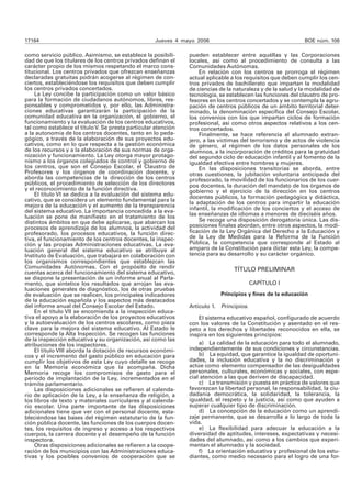 17164 Jueves 4 mayo 2006 BOE núm. 106
como servicio público. Asimismo, se establece la posibili-
dad de que los titulares de los centros privados definan el
carácter propio de los mismos respetando el marco cons-
titucional. Los centros privados que ofrezcan enseñanzas
declaradas gratuitas podrán acogerse al régimen de con-
ciertos, estableciéndose los requisitos que deben cumplir
los centros privados concertados.
La Ley concibe la participación como un valor básico
para la formación de ciudadanos autónomos, libres, res-
ponsables y comprometidos y, por ello, las Administra-
ciones educativas garantizarán la participación de la
comunidad educativa en la organización, el gobierno, el
funcionamiento y la evaluación de los centros educativos,
tal como establece el títuloV. Se presta particular atención
a la autonomía de los centros docentes, tanto en lo peda-
gógico, a través de la elaboración de sus proyectos edu-
cativos, como en lo que respecta a la gestión económica
de los recursos y a la elaboración de sus normas de orga-
nización y funcionamiento. La Ley otorga mayor protago-
nismo a los órganos colegiados de control y gobierno de
los centros, que son el Consejo Escolar, el Claustro de
Profesores y los órganos de coordinación docente, y
aborda las competencias de la dirección de los centros
públicos, el procedimiento de selección de los directores
y el reconocimiento de la función directiva.
El título VI se dedica a la evaluación del sistema edu-
cativo, que se considera un elemento fundamental para la
mejora de la educación y el aumento de la transparencia
del sistema educativo. La importancia concedida a la eva-
luación se pone de manifiesto en el tratamiento de los
distintos ámbitos en que debe aplicarse, que abarcan los
procesos de aprendizaje de los alumnos, la actividad del
profesorado, los procesos educativos, la función direc-
tiva, el funcionamiento de los centros docentes, la inspec-
ción y las propias Administraciones educativas. La eva-
luación general del sistema educativo se atribuye al
Instituto de Evaluación, que trabajará en colaboración con
los organismos correspondientes que establezcan las
Comunidades Autónomas. Con el propósito de rendir
cuentas acerca del funcionamiento del sistema educativo,
se dispone la presentación de un informe anual al Parla-
mento, que sintetice los resultados que arrojan las eva-
luaciones generales de diagnóstico, los de otras pruebas
de evaluación que se realicen, los principales indicadores
de la educación española y los aspectos más destacados
del informe anual del Consejo Escolar del Estado.
En el título VII se encomienda a la inspección educa-
tiva el apoyo a la elaboración de los proyectos educativos
y la autoevaluación de los centros escolares, como pieza
clave para la mejora del sistema educativo. Al Estado le
corresponde la Alta Inspección. Se recogen las funciones
de la inspección educativa y su organización, así como las
atribuciones de los inspectores.
El título VIII aborda la dotación de recursos económi-
cos y el incremento del gasto público en educación para
cumplir los objetivos de esta Ley cuyo detalle se recoge
en la Memoria económica que la acompaña. Dicha
Memoria recoge los compromisos de gasto para el
período de implantación de la Ley, incrementados en el
trámite parlamentario.
Las disposiciones adicionales se refieren al calenda-
rio de aplicación de la Ley, a la enseñanza de religión, a
los libros de texto y materiales curriculares y al calenda-
rio escolar. Una parte importante de las disposiciones
adicionales tiene que ver con el personal docente, esta-
bleciéndose las bases del régimen estatutario de la fun-
ción pública docente, las funciones de los cuerpos docen-
tes, los requisitos de ingreso y acceso a los respectivos
cuerpos, la carrera docente y el desempeño de la función
inspectora.
Otras disposiciones adicionales se refieren a la coope-
ración de los municipios con las Administraciones educa-
tivas y los posibles convenios de cooperación que se
pueden establecer entre aquéllas y las Corporaciones
locales, así como al procedimiento de consulta a las
Comunidades Autónomas.
En relación con los centros se prorroga el régimen
actual aplicable a los requisitos que deben cumplir los cen-
tros privados de bachillerato que impartan la modalidad
de ciencias de la naturaleza y de la salud y la modalidad de
tecnología, se establecen las funciones del claustro de pro-
fesores en los centros concertados y se contempla la agru-
pación de centros públicos de un ámbito territorial deter-
minado, la denominación específica del Consejo Escolar,
los convenios con los que impartan ciclos de formación
profesional, así como otros aspectos relativos a los cen-
tros concertados.
Finalmente, se hace referencia al alumnado extran-
jero, a las víctimas del terrorismo y de actos de violencia
de género, al régimen de los datos personales de los
alumnos, a la incorporación de créditos para la gratuidad
del segundo ciclo de educación infantil y al fomento de la
igualdad efectiva entre hombres y mujeres.
En las disposiciones transitorias se aborda, entre
otras cuestiones, la jubilación voluntaria anticipada del
profesorado, la movilidad de los funcionarios de los cuer-
pos docentes, la duración del mandato de los órganos de
gobierno y el ejercicio de la dirección en los centros
docentes públicos, la formación pedagógica y didáctica,
la adaptación de los centros para impartir la educación
infantil, la modificación de los conciertos y el acceso de
las enseñanzas de idiomas a menores de dieciséis años.
Se recoge una disposición derogatoria única. Las dis-
posiciones finales abordan, entre otros aspectos, la modi-
ficación de la Ley Orgánica del Derecho a la Educación y
de la Ley de Medidas para la Reforma de la Función
Pública, la competencia que corresponde al Estado al
amparo de la Constitución para dictar esta Ley, la compe-
tencia para su desarrollo y su carácter orgánico.
TÍTULO PRELIMINAR
CAPÍTULO I
Principios y fines de la educación
Artículo 1. Principios.
El sistema educativo español, configurado de acuerdo
con los valores de la Constitución y asentado en el res-
peto a los derechos y libertades reconocidos en ella, se
inspira en los siguientes principios:
a) La calidad de la educación para todo el alumnado,
independientemente de sus condiciones y circunstancias.
b) La equidad, que garantice la igualdad de oportuni-
dades, la inclusión educativa y la no discriminación y
actúe como elemento compensador de las desigualdades
personales, culturales, económicas y sociales, con espe-
cial atención a las que deriven de discapacidad.
c) La transmisión y puesta en práctica de valores que
favorezcan la libertad personal, la responsabilidad, la ciu-
dadanía democrática, la solidaridad, la tolerancia, la
igualdad, el respeto y la justicia, así como que ayuden a
superar cualquier tipo de discriminación.
d) La concepción de la educación como un aprendi-
zaje permanente, que se desarrolla a lo largo de toda la
vida.
e) La flexibilidad para adecuar la educación a la
diversidad de aptitudes, intereses, expectativas y necesi-
dades del alumnado, así como a los cambios que experi-
mentan el alumnado y la sociedad.
f) La orientación educativa y profesional de los estu-
diantes, como medio necesario para el logro de una for-
 