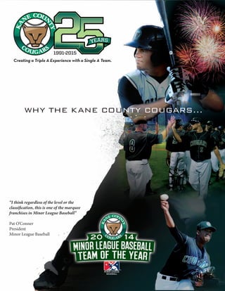 “I think regardless of the level or the
classification, this is one of the marquee
franchises in Minor League Baseball”
Pat O’Conner
President
Minor League Baseball
WHY THE KANE COUNTY COUGARS...
Creating a Triple A Experience with a Single A Team.
 