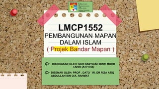 LMCP1552
PEMBANGUNAN MAPAN
DALAM ISLAM
( Projek Bandar Mapan )
DISEDIAKAN OLEH: NUR RASYIDAH BINTI MOHD
TAHIR (A171755)
DISEMAK OLEH: PROF . DATO ’ IR. DR RIZA ATIQ
ABDULLAH BIN O.K. RAHMAT
 