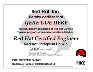 Red Hat, Inc.
Hereby certiﬁes that
IJERE UDE IJERE
has successfully completed all Red Hat Certiﬁed
Engineer program requirements and is certiﬁed as a
Red Hat Certiﬁed Engineer
Red Hat Enterprise Linux 5
 
¡¢
£¤
¥
¦§
 
¨
 
©


¥
¥




¤


¥
¤

¡
¥




!

¡


¤
¢


¤
#

¡$

Date: November 11, 2008
Certiﬁcate Number: 805008484635114
Copyright (c) 2003 Red Hat, Inc. All rights reserved. Red Hat is a registered trademark of Red Hat, Inc. Verify this certiﬁcate number at http://www.redhat.com/training/certiﬁcation/verify
 