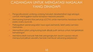CADANGAN UNTUK MENGATASI MASALAH
YANG DIHADAPI
- Penguatkuasaan undang-undang haruslah diperketatkan lagi sebagai
contoh meninggikan kadar kompaun kepada pesalah.
- Memasang kamera litar penutup (CCTV) untuk memantau keadaan traffic
pada waktu puncak.
- Pelbagaikan penenang jalan raya agar pemandu lebih peka semasa
memandu
- Memastikan jalan yang kurang baik dibaik pulih semua untuk mengelakkan
kemalangan
- Membina lebih banyak trek-trek pengangkutan awam supaya rakyat
mempunyai pilihan sewaktu hendak membuat sebarang perjalanan.
10
 