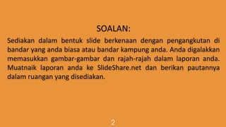 SOALAN:
Sediakan dalam bentuk slide berkenaan dengan pengangkutan di
bandar yang anda biasa atau bandar kampung anda. Anda digalakkan
memasukkan gambar-gambar dan rajah-rajah dalam laporan anda.
Muatnaik laporan anda ke SlideShare.net dan berikan pautannya
dalam ruangan yang disediakan.
2
 