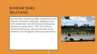 BANDAR BARU
SELAYANG
Bandar Baru Selayang (BBS) adalah ibu kota
Daerah Gombak, Selangor, Malaysia. Ibu
kota berpindah dari Rawang ke Selayang
Newtown pada tahun 1997. Ibu kota ini
dinamai Selayang, sebuah bandar yang
terletak 2 km tenggara Selayang Newtown
3
 