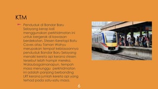 KTM
 Penduduk di Bandar Baru
Selayang kerap kali
menggunakan perkhidmatan ini
untuk bergerak di kawasan
berdekatan. Stesen Keretapi Batu
Caves atau Taman Wahyu
merupakan tempat kebiasaannya
penduduk Bandar Baru Selayang
menaiki kereta api kerana stesen
tersebut lebih hampir mereka.
Walaubagaimanapun, tempoh
masa menunggu perkhidmatan
ini adalah panjang berbanding
LRT kerana jumlah kereta api yang
terhad pada satu-satu masa.
6
 