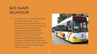 BAS SMART
SELANGOR
 Ini merupakan inisiatif daripada
kerajaan Selangor untuk
memberikan perkhidmatan bas
secara percuma khusus kepada
rakyat Selangor manakala
tambang sebanyak RM0.90
kepada warga asing. Dengan
adanya bas ini, penduduk
Selangor dapat bergerak ke
Kawasan berhampiran dengan
mudah dan percuma serta dapat
sedikit sebanyak meringankan
beban mereka.
7
 