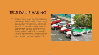 TEKSI DAN E-HAILING
 Kedua-dua mod pengangkutan
ini merupakan kaedah lain bagi
penduduk yang mahu gerak ke
sesuatu Kawasan dengan lebih
cepat dan selesa berbanding
dengan perkhidmatan bas dan
kereta api dimana ia digunakan
oleh semua lapisan masyarat.
8
 