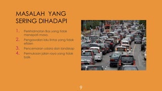 MASALAH YANG
SERING DIHADAPI
1. Perkhidmatan Bas yang tidak
menepati masa.
2. Pengawalan lalu lintas yang tidak
efisien
3. Pencemaran udara dan landskap
4. Permukaan jalan raya yang tidak
baik.
9
 