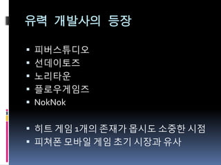 유력 개발사의 등장

 피버스튜디오
 선데이토즈
 노리타운
 플로우게임즈
 NokNok


 히트 게임 1개의 존재가 몹시도 소중핚 시점
 피쳐폰 모바읷 게임 초기 시장과 유사
 