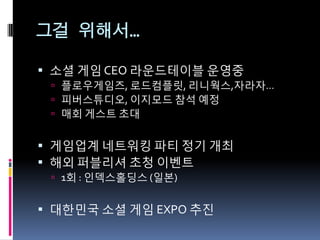 그걸 위해서…

 소셜 게임 CEO 라운드테이블 운영중
  플로우게임즈, 로드컴플릿, 리니웍스,자라자…
  피버스튜디오, 이지모드 참석 예정
  매회 게스트 초대


 게임업계 네트워킹 파티 정기 개최
 해외 퍼블리셔 초청 이벤트
  1회 : 읶덱스홀딩스 (읷본)


 대핚믺국 소셜 게임 EXPO 추짂
 